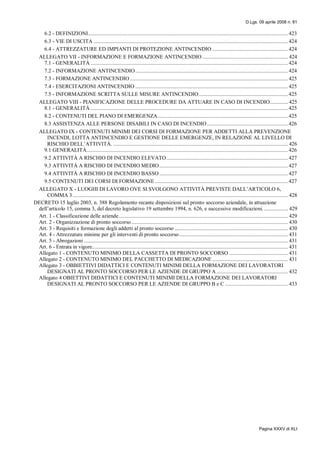 D.Lgs. 09 aprile 2008 n. 81
Pagina XXXV di XLI
6.2 - DEFINIZIONI............................................................................................................................................... 423
6.3 - VIE DI USCITA ........................................................................................................................................... 424
6.4 - ATTREZZATURE ED IMPIANTI DI PROTEZIONE ANTINCENDIO ...................................................... 424
ALLEGATO VII - INFORMAZIONE E FORMAZIONE ANTINCENDIO ............................................................. 424
7.1 - GENERALITÀ ............................................................................................................................................. 424
7.2 - INFORMAZIONE ANTINCENDIO ............................................................................................................. 424
7.3 - FORMAZIONE ANTINCENDIO ................................................................................................................. 425
7.4 - ESERCITAZIONI ANTINCENDIO ............................................................................................................. 425
7.5 - INFORMAZIONE SCRITTA SULLE MISURE ANTINCENDIO................................................................ 425
ALLEGATO VIII - PIANIFICAZIONE DELLE PROCEDURE DA ATTUARE IN CASO DI INCENDIO............. 425
8.1 - GENERALITÀ ............................................................................................................................................. 425
8.2 - CONTENUTI DEL PIANO DI EMERGENZA............................................................................................. 425
8.3 ASSISTENZA ALLE PERSONE DISABILI IN CASO DI INCENDIO.......................................................... 426
ALLEGATO IX - CONTENUTI MINIMI DEI CORSI DI FORMAZIONE PER ADDETTI ALLA PREVENZIONE
INCENDI, LOTTA ANTINCENDIO E GESTIONE DELLE EMERGENZE, IN RELAZIONE AL LIVELLO DI
RISCHIO DELL’ATTIVITÀ. ............................................................................................................................. 426
9.1 GENERALITÀ................................................................................................................................................ 426
9.2 ATTIVITÀ A RISCHIO DI INCENDIO ELEVATO....................................................................................... 427
9.3 ATTIVITÀ A RISCHIO DI INCENDIO MEDIO............................................................................................ 427
9.4 ATTIVITÀ A RISCHIO DI INCENDIO BASSO............................................................................................ 427
9.5 CONTENUTI DEI CORSI DI FORMAZIONE ............................................................................................... 427
ALLEGATO X - LUOGHI DI LAVORO OVE SI SVOLGONO ATTIVITÀ PREVISTE DALL’ARTICOLO 6,
COMMA 3.......................................................................................................................................................... 428
DECRETO 15 luglio 2003, n. 388 Regolamento recante disposizioni sul pronto soccorso aziendale, in attuazione
dell’articolo 15, comma 3, del decreto legislativo 19 settembre 1994, n. 626, e successive modificazioni. ................. 429
Art. 1 - Classificazione delle aziende......................................................................................................................... 429
Art. 2 - Organizzazione di pronto soccorso................................................................................................................ 430
Art. 3 - Requisiti e formazione degli addetti al pronto soccorso ................................................................................. 430
Art. 4 - Attrezzature minime per gli interventi di pronto soccorso.............................................................................. 431
Art. 5 - Abrogazioni .................................................................................................................................................. 431
Art. 6 - Entrata in vigore............................................................................................................................................ 431
Allegato 1 - CONTENUTO MINIMO DELLA CASSETTA DI PRONTO SOCCORSO .......................................... 431
Allegato 2 - CONTENUTO MINIMO DEL PACCHETTO DI MEDICAZIONE ...................................................... 431
Allegato 3 - OBBIETTIVI DIDATTICI E CONTENUTI MINIMI DELLA FORMAZIONE DEI LAVORATORI
DESIGNATI AL PRONTO SOCCORSO PER LE AZIENDE DI GRUPPO A ................................................... 432
Allegato 4 OBIETTIVI DIDATTICI E CONTENUTI MINIMI DELLA FORMAZIONE DEI LAVORATORI
DESIGNATI AL PRONTO SOCCORSO PER LE AZIENDE DI GRUPPO B e C ............................................. 433
 