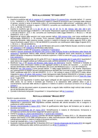 D.Lgs. 09 aprile 2008 n. 81
Pagina II di XLI
NOTE ALLA VERSIONE “OTTOBRE 2013”
Novità in questa versione:
 Inserite le modifiche agli artt. 8, comma 4, 71, comma 13-bis e 73, comma 5-bis, introdotte dall’art. 11, comma
5, D.L. 14/08/2013, n. 93, recante “Disposizioni urgenti in materia di sicurezza e per il contrasto della violenza
di genere, nonchè in tema di protezione civile e di commissariamento delle province”, pubblicato sulla G.U.
n.191 del 16/08/2013, entrato in vigore il 17/08/2013, convertito con modificazioni dalla L. 15/10/2013, n. 119
(G.U. n. 242 del 15/10/2013);
 Inserite le modifiche agli artt. 3, 6, 26, 27, 29, 31, 32, 37, 67, 73, 71, 88, 104-bis, 225, 240, 250 e 277,
introdotte dal decreto-legge 21/06/2013, n. 69 recante “Disposizioni urgenti per il rilancio dell'economia” (G.U.
n.144 del 21/6/2013 - S.O. n. 50) convertito con modificazioni dalla Legge 9/08/2013, n. 98 (G.U. n. 194 del
20/08/2013 - S.O. n. 63).
 Aggiornati gli importi delle sanzioni così come previsto dall’art. 306 comma 4-bis, così come modificato dal
decreto-legge 28/06/2013, n. 76 recante “Primi interventi urgenti per la promozione dell'occupazione, in
particolare giovanile, della coesione sociale, nonchè in materia di Imposta sul valore aggiunto (IVA) e altre
misure finanziarie urgenti” (G.U. n.150 del 28/6/2013) convertito con modificazioni dalla Legge 9 agosto 2013,
n. 99 (G.U. n. 196 del 22/08/2013).
 Inserite le circolari 18, 21, 28, 30, 31 e 35 del Ministero del Lavoro e delle Politiche Sociali, nonché le circolari
del 10/05/2013 e del 10/06/2013 del Ministero della Salute;
 Inserite le lettere circolari del 31/01/2013, 27/06/2013 e 02/07/2013;
 Inserito il decreto direttoriale del Ministero del Lavoro e delle Politiche Sociali e del Ministero della Salute del
30/05/2013 riguardante l’elenco delle aziende autorizzate ad effettuare lavori sotto tensione su impianti
elettrici alimentati a frequenza industriale a tensione superiore a 1000V ai sensi del punto 3.4 dell’allegato I al
D.M. 04/02/2011.
 Sostituito il decreto dirigenziale del 24 aprile 2013 con il decreto dirigenziale del 31 luglio 2013 riguardante il
sesto elenco dei soggetti abilitati per l’effettuazione delle verifiche periodiche di cui all’art. 71 comma 11.
 Modificato l’art. 4 del decreto del Ministero della Salute del 09/07/2012 recante: “Contenuti e modalità di
trasmissione delle informazioni relative ai dati aggregati sanitari e di rischio dei lavoratori …”, ai sensi del
decreto del Ministero della Salute e del Ministero del Lavoro del 06/08/2013 (G.U. n. 212 del 10/09/2013);
 Modificato l’art. 306 comma 3 come previsto dall’art. 11 della Legge 04/06/2010, n. 96, recante “Disposizioni
per l'adempimento di obblighi derivanti dall'appartenenza dell'Italia alle Comunità europee - Legge comunitaria
2009”, pubblicata sulla GU n.146 del 25/6/2010 - S. O. n. 138, entrata in vigore il 10/07/2010; è stata, altresì
integrata la nota n. 87 all’art. 306 comma 3 vista l’abrogazione della Direttiva 2004/40/CE e l’entrata in vigore
della nuova 2013/35/UE, spostando il termine per l’entrata in vigore delle disposizioni di cui al Titolo VIII, Capo
IV al 1° luglio 2016;
 Inserita una nota riguardante il riordino degli organi collegiali ed altri organismi operanti presso il Ministero
della salute, tra cui rientra il Comitato per l'indirizzo e la valutazione delle politiche attive e per il
coordinamento nazionale delle attività di vigilanza in materia di salute e sicurezza sul lavoro di cui all’art. 5
comma 1;
 Modificati i link dei documenti esterni al presente testo a seguito delle modifiche degli indirizzi dela struttura
dei siti del Ministero del Lavoro;
 Corretto il riferimento temporale ‘cinquantasei’ in ‘cinquantacinque’ dell’art. 3 comma 2;
NOTE ALLA VERSIONE “MAGGIO 2013”
Novità in questa versione:
 Decreto interministeriale 4 marzo 2013: Criteri generali di sicurezza relativi alle procedure di revisione,
integrazione e apposizione della segnaletica stradale destinata alle attività lavorative che si svolgono in
presenza di traffico veicolare;
 Decreto interministeriale 6 marzo 2013: Criteri di qualificazione della figura del formatore per la salute e
sicurezza sul lavoro;
 Decreto interministeriale del 27 marzo 2013: Semplificazione in materia di informazione, formazione e
sorveglianza sanitaria dei lavoratori stagionali del settore agricolo;
 Inerite le Circolari nn. 9/2013 del 05/03/2013, e 12/2013 del 11/03/2013;
 Inserita la modifica all’art. 6 comma 8 prevista dal decreto legislativo 13 marzo 2013, n. 32: Attuazione della
direttiva 2007/30/CE ai fini della semplificazione e della razionalizzazione delle relazioni all'Unione europea
sull'attuazione pratica in materia di salute e sicurezza sul lavoro;
 Inseriti gli interpelli dal n. 1 al n. 7 del 02/05/2013;
 Sostituito il decreto dirigenziale del 19 dicembre 2012 con il decreto dirigenziale del 24 aprile 2013 dei soggetti
abilitati per l’effettuazione delle verifiche periodiche di cui all’art. 71 comma 11.
 