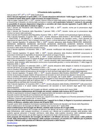 D.Lgs. 09 aprile 2008 n. 81
Il Presidente della repubblica;
Visti gli articoli 76(N)
, 87(N)
e 117(N)
della Costituzione;
Visto il decreto legislativo 9 aprile 2008, n. 81, recante attuazione dell’articolo 1 della legge 3 agosto 2007, n. 123,
in materia di tutela della salute e della sicurezza nei luoghi di lavoro;
Vista la Legge 3 agosto 2007, n. 123(N)
, recante: misure in tema di tutela della salute e della sicurezza sul lavoro e delega
al Governo per il riassetto e la riforma della normativa in materia, ed in particolare l’articolo 1, comma 6, che prevede
la possibilità di emanare disposizioni integrative e correttive del citato decreto legislativo 9 aprile 2008, n. 81,
entro dodici mesi dalla data di entrata in vigore;
Visto il decreto del Presidente della Repubblica 27 aprile 1955, n. 547(N)
, recante: norme per la prevenzione degli
infortuni sul lavoro;
Visto il decreto del Presidente della Repubblica 7 gennaio 1956, n.164(N)
, recante: norme per la prevenzione degli
infortuni sul lavoro nelle costruzioni;
Visto il decreto del Presidente della Repubblica 19 marzo 1956, n. 303(N)
, recante norme generali per l’igiene del lavoro;
Visto il decreto legislativo 15 agosto 1991, n. 277(N)
, recante: attuazione delle Direttive n. 80/1107/CEE, n. 82/605/CEE,
n. 83/477/CEE, n. 86/188/CEE e n. 88/642/CEE, in materia di protezione dei lavoratori contro i rischi derivanti da
esposizione ad agenti chimici, fisici e biologici durante il lavoro, a norma dell’articolo 7 della Legge 30 luglio 1990, n. 212;
Visto il decreto legislativo 19 settembre 1994, n. 626(N)
, recante: attuazione delle Direttive 89/391/CEE, 89/654/CEE,
89/655/CEE, 89/656/CEE, 90/269/CEE, 90/270/CEE, 90/394/CEE, 90/679/CEE, 93/88/CEE, 95/63/CE, 97/42/CE,
98/24/CE, 99/38/CE, 99/92/CE, 2001/45/CE, 2003/10/CE, 2003/18/CE e 2004/40/CE riguardanti il miglioramento della
sicurezza e della salute dei lavoratori durante il lavoro;
Visto il decreto legislativo 19 dicembre 1994, n. 758(N)
, recante: modificazioni alla disciplina sanzionatoria in materia di
lavoro;
Visto il decreto legislativo 14 agosto 1996, n. 493(N)
, recante attuazione della Direttiva 92/58/CEE concernente le
prescrizioni minime per la segnaletica di sicurezza e/o di salute sul luogo di lavoro;
Visto il decreto legislativo 14 agosto 1996, n. 494(N)
, recante attuazione della Direttiva 92/57/CEE concernente le
prescrizioni minime di sicurezza e di salute da attuare nei cantieri temporanei o mobili;
Visto il decreto legislativo 8 giugno 2001, n. 231(N)
, recante disciplina della responsabilità amministrativa delle persone
giuridiche, delle società e delle associazioni anche prive di personalità giuridica, a norma dell’articolo 11 della Legge 29
settembre 2000, n. 300(N)
;
Visto il decreto legislativo 10 settembre 2003, n. 276(N)
, recante attuazione delle deleghe in materia di occupazione e
mercato del lavoro, di cui alla Legge 14 febbraio 2003, n. 30;
Vista la Direttiva 2004/40/CE del Parlamento europeo e del Consiglio, del 29 aprile 2004(N)
, sulle prescrizioni minime di
sicurezza e salute relative all’esposizione dei lavoratori ai rischi derivanti dagli agenti fisici (campi elettromagnetici);
Visto il decreto legislativo 19 agosto 2005, n. 187(N)
, recante attuazione della Direttiva 2002/44/CE(N)
sulle prescrizioni
minime di sicurezza e di salute relative all’esposizione dei lavoratori ai rischi derivanti da vibrazioni meccaniche;
Vista la Direttiva 2006/25/CE del Parlamento europeo e del Consiglio, del 5 aprile 2006(N)
, concernente le prescrizioni
minime di sicurezza e salute relative all’esposizione dei lavoratori ai rischi derivanti dagli agenti fisici (radiazioni ottiche);
Vista la Legge Comunitaria 2006 del 6 febbraio 2007, n. 13(N)
recante disposizioni per l’adempimento di obblighi derivanti
dall’appartenenza dell’Italia alle Comunità Europee;
Visto il decreto legislativo 19 novembre 2007, n. 257(N)
, recante attuazione della Direttiva 2004/40/CE(N)
sulle prescrizioni
minime di sicurezza e di salute relative all’esposizione dei lavoratori ai rischi derivanti dagli agenti fisici (campi
elettromagnetici);
Vista la preliminare deliberazione del Consiglio dei Ministri, adottata nella riunione del 6 marzo 2008;
Vista la preliminare deliberazione del Consiglio dei ministri, adottata nella riunione del 27 marzo 2009;
Sentite le organizzazioni sindacali maggiormente rappresentative dei lavoratori e dei datori di lavoro;
Acquisito il parere del Garante per la protezione dei dati personali;
Acquisito il parere della Conferenza permanente per i rapporti tra lo Stato, le Regioni e le Province autonome di Trento e
di Bolzano, espresso nella riunione del 12 marzo 2008;
Acquisito il parere della Conferenza permanente per i rapporti tra lo Stato, le Regioni e le province autonome di
Trento e di Bolzano, adottata nella riunione del 29 aprile 2009;
Acquisiti i pareri delle competenti Commissioni parlamentari della Camera dei deputati e del Senato della Repubblica;
Vista la deliberazione del Consiglio dei Ministri, adottata nella riunione del 1° aprile 2008;
Vista la deliberazione del Consiglio dei Ministri, adottata nella riunione del 31 luglio 2009;
Sulla proposta del Presidente del Consiglio dei Ministri e dei Ministri del lavoro e della previdenza sociale, della salute,
delle infrastrutture, dello sviluppo economico, di concerto con i Ministri per le politiche europee, della giustizia, delle
politiche agricole alimentari e forestali, dell’interno, della difesa, della pubblica istruzione, della solidarietà sociale,
dell’università e della ricerca, per gli affari regionali e le autonomie locali e dell’economia e delle finanze;
Sulla proposta del Presidente del Consiglio dei Ministri e dei Ministri del lavoro, della salute e delle politiche
sociali, delle infrastrutture e dei trasporti e dello sviluppo economico, di concerto con il Ministro per le politiche
europee, il Ministro della giustizia ed il Ministro dell’economia e delle finanze;
Note alle premesse
Emana il seguente decreto legislativo:
 