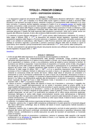 TITOLO I - PRINCIPI COMUNI D.Lgs. 09 aprile 2008 n. 81
CAPO I - DISPOSIZIONI GENERALI Pagina 1 di 174
TITOLO I - PRINCIPI COMUNI
CAPO I - DISPOSIZIONI GENERALI
Articolo 1 - Finalità
1. Le disposizioni contenute nel presente decreto legislativo costituiscono attuazione dell’articolo 1 della Legge 3
agosto 2007, n. 123
(N)
, per il riassetto e la riforma delle norme vigenti in materia di salute e sicurezza delle
lavoratrici e dei lavoratori nei luoghi di lavoro, mediante il riordino e il coordinamento delle medesime in un unico
testo normativo. Il presente decreto legislativo persegue le finalità di cui al presente comma nel rispetto delle
normative comunitarie e delle convenzioni internazionali in materia, nonché in conformità all’articolo 117
(N)
della
Costituzione e agli statuti delle Regioni a statuto speciale e delle Province autonome di Trento e di Bolzano, e alle
relative norme di attuazione, garantendo l’uniformità della tutela delle lavoratrici e dei lavoratori sul territorio
nazionale attraverso il rispetto dei livelli essenziali delle prestazioni concernenti i diritti civili e sociali, anche con
riguardo alle differenze di genere, di età e alla condizione delle lavoratrici e dei lavoratori immigrati.
2. In relazione a quanto disposto dall’articolo 117
(N)
, quinto comma, della Costituzione e dall’articolo 16, comma 3,
della Legge 4 febbraio 2005, n. 11
(N)
, le disposizioni del presente decreto legislativo, riguardanti ambiti di
competenza legislativa delle Regioni e Province autonome, si applicano, nell’esercizio del potere sostitutivo dello
Stato e con carattere di cedevolezza, nelle Regioni e nelle Province autonome nelle quali ancora non sia stata
adottata la normativa regionale e provinciale e perdono comunque efficacia dalla data di entrata in vigore di
quest’ultima, fermi restando i principi fondamentali ai sensi dell’articolo 117
(N)
, terzo comma, della Costituzione.
3. Gli atti, i provvedimenti e gli adempimenti attuativi del presente decreto sono effettuati nel rispetto dei principi del
decreto legislativo 30 giugno 2003, n. 196
(N)
.
Note all’Art. 1
Articolo 2 - Definizioni
1. Ai fini ed agli effetti delle disposizioni di cui al presente decreto legislativo si intende per:
a) «lavoratore»: persona che, indipendentemente dalla tipologia contrattuale, svolge un’attività lavorativa
nell’ambito dell’organizzazione di un datore di lavoro pubblico o privato, con o senza retribuzione, anche al solo
fine di apprendere un mestiere, un’arte o una professione, esclusi gli addetti ai servizi domestici e familiari. Al
lavoratore così definito è equiparato: il socio lavoratore di cooperativa o di società, anche di fatto, che presta la
sua attività per conto delle società e dell’ente stesso; l’associato in partecipazione di cui all’articolo 2549
(N)
, e
seguenti del Codice civile; il soggetto beneficiario delle iniziative di tirocini formativi e di orientamento di cui
all’articolo 18 della Legge 24 giugno 1997, n. 196
(N)
, e di cui a specifiche disposizioni delle Leggi regionali
promosse al fine di realizzare momenti di alternanza tra studio e lavoro o di agevolare le scelte professionali
mediante la conoscenza diretta del mondo del lavoro; l’allievo degli istituti di istruzione ed universitari e il
partecipante ai corsi di formazione professionale nei quali si faccia uso di laboratori, attrezzature di lavoro in
genere, agenti chimici, fisici e biologici, ivi comprese le apparecchiature fornite di videoterminali limitatamente ai
periodi in cui l’allievo sia effettivamente applicato alla strumentazioni o ai laboratori in questione; i volontari del
Corpo nazionale dei Vigili del Fuoco e della Protezione Civile; il lavoratore di cui al decreto legislativo 1°
dicembre 1997, n. 468
(N)
, e successive modificazioni;
b) «datore di lavoro»: il soggetto titolare del rapporto di lavoro con il lavoratore o, comunque, il soggetto che,
secondo il tipo e l’assetto dell’organizzazione nel cui ambito il lavoratore presta la propria attività, ha la
responsabilità dell’organizzazione stessa o dell’unità produttiva in quanto esercita i poteri decisionali e di spesa.
Nelle pubbliche amministrazioni di cui all’articolo 1, comma 2, del decreto legislativo 30 marzo 2001, n. 165
(N)
,
per datore di lavoro si intende il dirigente al quale spettano i poteri di gestione, ovvero il funzionario non avente
qualifica dirigenziale, nei soli casi in cui quest’ultimo sia preposto ad un ufficio avente autonomia gestionale,
individuato dall’organo di vertice delle singole amministrazioni tenendo conto dell’ubicazione e dell’ambito
funzionale degli uffici nei quali viene svolta l’attività, e dotato di autonomi poteri decisionali e di spesa. In caso di
omessa individuazione, o di individuazione non conforme ai criteri sopra indicati, il datore di lavoro coincide con
l’organo di vertice medesimo;
c) «azienda»: il complesso della struttura organizzata dal datore di lavoro pubblico o privato;
d) «dirigente»: persona che, in ragione delle competenze professionali e di poteri gerarchici e funzionali adeguati
alla natura dell’incarico conferitogli, attua le direttive del datore di lavoro organizzando l’attività lavorativa e
vigilando su di essa;
e) «preposto»: persona che, in ragione delle competenze professionali e nei limiti di poteri gerarchici e funzionali
adeguati alla natura dell’incarico conferitogli, sovrintende alla attività lavorativa e garantisce l’attuazione delle
direttive ricevute, controllandone la corretta esecuzione da parte dei lavoratori ed esercitando un funzionale
potere di iniziativa;
f) «responsabile del servizio di prevenzione e protezione»: persona in possesso delle capacità e dei requisiti
professionali di cui all’articolo 32 designata dal datore di lavoro, a cui risponde, per coordinare il servizio di
prevenzione e protezione dai rischi;
 