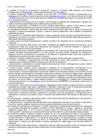 TITOLO I - PRINCIPI COMUNI D.Lgs. 09 aprile 2008 n. 81
CAPO I - DISPOSIZIONI GENERALI Pagina 2 di 174
g) «addetto al servizio di prevenzione e protezione»: persona in possesso delle capacità e dei requisiti
professionali di cui all’articolo 32, facente parte del servizio di cui alla lettera l);
h) «medico competente»: medico in possesso di uno dei titoli e dei requisiti formativi e professionali di cui
all’articolo 38, che collabora, secondo quanto previsto all’articolo 29, comma 1, con il datore di lavoro ai fini della
valutazione dei rischi ed è nominato dallo stesso per effettuare la sorveglianza sanitaria e per tutti gli altri compiti
di cui al presente decreto;
i) «rappresentante dei lavoratori per la sicurezza»: persona eletta o designata per rappresentare i lavoratori per
quanto concerne gli aspetti della salute e della sicurezza durante il lavoro;
l) «servizio di prevenzione e protezione dai rischi»: insieme delle persone, sistemi e mezzi esterni o interni
all’azienda finalizzati all’attività di prevenzione e protezione dai rischi professionali per i lavoratori;
m) «sorveglianza sanitaria»: insieme degli atti medici, finalizzati alla tutela dello stato di salute e sicurezza dei
lavoratori, in relazione all’ambiente di lavoro, ai fattori di rischio professionali e alle modalità di svolgimento
dell’attività lavorativa;
n) «prevenzione»: il complesso delle disposizioni o misure necessarie anche secondo la particolarità del lavoro,
l’esperienza e la tecnica, per evitare o diminuire i rischi professionali nel rispetto della salute della popolazione e
dell’integrità dell’ambiente esterno;
o) «salute»: stato di completo benessere fisico, mentale e sociale, non consistente solo in un’assenza di malattia o
d’infermità;
p) «sistema di promozione della salute e sicurezza»: complesso dei soggetti istituzionali che concorrono, con la
partecipazione delle parti sociali, alla realizzazione dei programmi di intervento finalizzati a migliorare le
condizioni di salute e sicurezza dei lavoratori;
q) «valutazione dei rischi»: valutazione globale e documentata di tutti i rischi per la salute e sicurezza dei lavoratori
presenti nell’ambito dell’organizzazione in cui essi prestano la propria attività, finalizzata ad individuare le
adeguate misure di prevenzione e di protezione e ad elaborare il programma delle misure atte a garantire il
miglioramento nel tempo dei livelli di salute e sicurezza;
r) «pericolo»: proprietà o qualità intrinseca di un determinato fattore avente il potenziale di causare danni;
s) «rischio»: probabilità di raggiungimento del livello potenziale di danno nelle condizioni di impiego o di
esposizione ad un determinato fattore o agente oppure alla loro combinazione;
t) «unità produttiva»: stabilimento o struttura finalizzati alla produzione di beni o all’erogazione di servizi, dotati di
autonomia finanziaria e tecnico funzionale;
u) «norma tecnica»: specifica tecnica, approvata e pubblicata da un’organizzazione internazionale, da un
organismo europeo o da un organismo nazionale di normalizzazione, la cui osservanza non sia obbligatoria;
v) «buone prassi»: soluzioni organizzative o procedurali coerenti con la normativa vigente e con le norme di buona
tecnica, adottate volontariamente e finalizzate a promuovere la salute e sicurezza sui luoghi di lavoro attraverso
la riduzione dei rischi e il miglioramento delle condizioni di lavoro, elaborate e raccolte dalle Regioni, dall’Istituto
superiore per la prevenzione e la sicurezza del lavoro (ISPESL), dall’Istituto nazionale per l’assicurazione contro
gli infortuni sul lavoro (INAIL) e dagli organismi paritetici di cui all’articolo 51, validate dalla Commissione
consultiva permanente di cui all’articolo 6, previa istruttoria tecnica dell’ISPESL, che provvede a assicurarne la
più ampia diffusione;
z) «linee guida»: atti di indirizzo e coordinamento per l’applicazione della normativa in materia di salute e sicurezza
predisposti dai ministeri, dalle regioni, dall’ISPESL e dall’INAIL e approvati in sede di Conferenza permanente
per i rapporti tra lo Stato, le Regioni e le Province autonome di Trento e di Bolzano;
aa) «formazione»: processo educativo attraverso il quale trasferire ai lavoratori ed agli altri soggetti del sistema di
prevenzione e protezione aziendale conoscenze e procedure utili alla acquisizione di competenze per lo
svolgimento in sicurezza dei rispettivi compiti in azienda e alla identificazione, alla riduzione e alla gestione dei
rischi;
bb) «informazione»: complesso delle attività dirette a fornire conoscenze utili alla identificazione, alla riduzione e
alla gestione dei rischi in ambiente di lavoro;
cc) «addestramento»: complesso delle attività dirette a fare apprendere ai lavoratori l’uso corretto di attrezzature,
macchine, impianti, sostanze, dispositivi, anche di protezione individuale, e le procedure di lavoro;
dd) «modello di organizzazione e di gestione»: modello organizzativo e gestionale per la definizione e l’attuazione
di una politica aziendale per la salute e sicurezza, ai sensi dell’articolo 6, comma 1, lettera a), del decreto
legislativo 8 giugno 2001, n. 231
(N)
, idoneo a prevenire i reati di cui agli articoli 589 e 590, terzo comma, del
Codice penale
(N)
, commessi con violazione delle norme antinfortunistiche e sulla tutela della salute sul lavoro;
ee) «organismi paritetici»: organismi costituiti a iniziativa di una o più associazioni dei datori e dei prestatori di
lavoro comparativamente più rappresentative sul piano nazionale, quali sedi privilegiate per: la programmazione
di attività formative e l’elaborazione e la raccolta di buone prassi a fini prevenzionistici; lo sviluppo di azioni
inerenti alla salute e alla sicurezza sul lavoro; la l’assistenza alle imprese finalizzata all’attuazione degli
adempimenti in materia; ogni altra attività o funzione assegnata loro dalla Legge o dai Contratti collettivi di
riferimento;
ff) «responsabilità sociale delle imprese»: integrazione volontaria delle preoccupazioni sociali ed ecologiche delle
aziende e organizzazioni nelle loro attività commerciali e nei loro rapporti con le parti interessate.
CIRCOLARI
 
