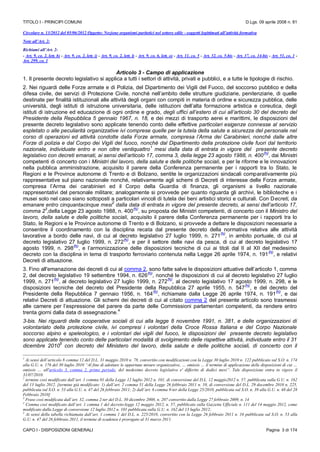 TITOLO I - PRINCIPI COMUNI D.Lgs. 09 aprile 2008 n. 81
CAPO I - DISPOSIZIONI GENERALI Pagina 3 di 174
Circolare n. 13/2012 del 05/06/2012 Oggetto: Nozione organismi paritetici nel settore edile - soggetti legittimati all’attività formativa
Note all’Art. 2:
Richiami all’Art. 2:
- Art. 9, co. 2, lett. b) - Art. 9, co. 2, lett. i) - Art. 9, co. 2, lett. l) - Art. 9, co. 6, lett. o) - Art. 11, co. 5 - Art. 32, co. 5-bis - Art. 37, co. 14-bis - Art. 51, co. 1 -
Art. 299, co. 1
Articolo 3 - Campo di applicazione
1. Il presente decreto legislativo si applica a tutti i settori di attività, privati e pubblici, e a tutte le tipologie di rischio.
2. Nei riguardi delle Forze armate e di Polizia, del Dipartimento dei Vigili del Fuoco, del soccorso pubblico e della
difesa civile, dei servizi di Protezione Civile, nonché nell’ambito delle strutture giudiziarie, penitenziarie, di quelle
destinate per finalità istituzionali alle attività degli organi con compiti in materia di ordine e sicurezza pubblica, delle
università, degli istituti di istruzione universitaria, delle istituzioni dell’alta formazione artistica e coreutica, degli
istituti di istruzione ed educazione di ogni ordine e grado, degli uffici all’estero di cui all’articolo 30 del decreto del
Presidente della Repubblica 5 gennaio 1967, n. 18, e dei mezzi di trasporto aerei e marittimi, le disposizioni del
presente decreto legislativo sono applicate tenendo conto delle effettive particolari esigenze connesse al servizio
espletato o alle peculiarità organizzative ivi comprese quelle per la tutela della salute e sicurezza del personale nel
corso di operazioni ed attività condotte dalla Forze armate, compresa l’Arma dei Carabinieri, nonché dalle altre
Forze di polizia e dal Corpo dei Vigili del fuoco, nonché dal Dipartimento della protezione civile fuori dal territorio
nazionale, individuate entro e non oltre ventiquattro
1
mesi dalla data di entrata in vigore del presente decreto
legislativo con decreti emanati, ai sensi dell’articolo 17, comma 3, della legge 23 agosto 1988, n. 400
(N)
, dai Ministri
competenti di concerto con i Ministri del lavoro, della salute e delle politiche sociali, e per le riforme e le innovazioni
nella pubblica amministrazione, acquisito il parere della Conferenza permanente per i rapporti tra lo Stato, le
Regioni e le Province autonome di Trento e di Bolzano, sentite le organizzazioni sindacali comparativamente più
rappresentative sul piano nazionale nonché, relativamente agli schemi di Decreti di interesse delle Forze armate,
compresa l’Arma dei carabinieri ed il Corpo della Guardia di finanza, gli organismi a livello nazionale
rappresentativi del personale militare; analogamente si provvede per quanto riguarda gli archivi, le biblioteche e i
musei solo nel caso siano sottoposti a particolari vincoli di tutela dei beni artistici storici e culturali. Con Decreti, da
emanare entro cinquantacinque mesi
2
dalla data di entrata in vigore del presente decreto, ai sensi dell’articolo 17,
comma 2
3
,della Legge 23 agosto 1988, n. 400
(N)
, su proposta dei Ministri competenti, di concerto con il Ministro del
lavoro, della salute e delle politiche sociali, acquisito il parere della Conferenza permanente per i rapporti tra lo
Stato, le Regioni e le Province autonome di Trento e di Bolzano, si provvede a dettare le disposizioni necessarie a
consentire il coordinamento con la disciplina recata dal presente decreto della normativa relativa alle attività
lavorative a bordo delle navi, di cui al decreto legislativo 27 luglio 1999, n. 271
(N)
, in ambito portuale, di cui al
decreto legislativo 27 luglio 1999, n. 272
(N)
, e per il settore delle navi da pesca, di cui al decreto legislativo 17
agosto 1999, n. 298
(N)
, e l’armonizzazione delle disposizioni tecniche di cui ai titoli dal II al XII del medesimo
decreto con la disciplina in tema di trasporto ferroviario contenuta nella Legge 26 aprile 1974, n. 191
(N)
, e relativi
Decreti di attuazione.
3. Fino all'emanazione dei decreti di cui al comma 2, sono fatte salve le disposizioni attuative dell’articolo 1, comma
2, del decreto legislativo 19 settembre 1994, n. 626
(N)
, nonché le disposizioni di cui al decreto legislativo 27 luglio
1999, n. 271
(N)
, al decreto legislativo 27 luglio 1999, n. 272
(N)
, al decreto legislativo 17 agosto 1999, n. 298, e le
disposizioni tecniche del decreto del Presidente della Repubblica 27 aprile 1955, n. 547
(N)
, e del decreto del
Presidente della Repubblica 7 gennaio 1956, n. 164
(N)
, richiamate dalla Legge 26 aprile 1974, n. 191
(N)
, e dai
relativi Decreti di attuazione. Gli schemi dei decreti di cui al citato comma 2 del presente articolo sono trasmessi
alle camere per l’espressione del parere da parte delle Commissioni parlamentari competenti, da rendere entro
trenta giorni dalla data di assegnazione.
4
3-bis. Nei riguardi delle cooperative sociali di cui alla legge 8 novembre 1991, n. 381, e delle organizzazioni di
volontariato della protezione civile, ivi compresi i volontari della Croce Rossa Italiana e del Corpo Nazionale
soccorso alpino e speleologico, e i volontari dei vigili del fuoco, le disposizioni del presente decreto legislativo
sono applicate tenendo conto delle particolari modalità di svolgimento delle rispettive attività, individuate entro il 31
dicembre 2010
5
con decreto del Ministero del lavoro, della salute e delle politiche sociali, di concerto con il
1
Ai sensi dell’articolo 8 comma 12 del D.L. 31 maggio 2010 n. 78, convertito con modificazioni con la Legge 30 luglio 2010 n. 122 pubblicato sul S.O. n. 174
alla G.U. n. 176 del 30 luglio 2010 “Al fine di adottare le opportune misure organizzative, … omissis … il termine di applicazione delle disposizioni di cui …
omissis … all'articolo 3, comma 2, primo periodo, del medesimo decreto legislativo e' differito di dodici mesi”. Tale disposizione entra in vigore il
31/07/2010.
2
termine così modificato dall’art. 1 comma 01 della Legge 12 luglio 2012 n. 101, di conversione del D.L. 12 maggio2012 n. 57, pubblicata sulla G.U. n. 162
del 13 luglio 2012. [termine già modificato: 1) dall’art. 2 comma 51 della Legge 26 febbraio 2011 n. 10, di conversione del D.L. 29 docembre 2010 n. 225,
pubblicata sul S.O. n. 53 alla G.U. n. 47 del 26 febbraio 2011; 2) dall’art. 6 comma 9-ter della Legge 25/2010, pubblicata sul S.O. n. 39 alla G.U. n. 48 del 28
Febbraio 2010]
3
Frase così modificata dall’art. 32, comma 2-ter del D.L. 30 dicembre 2008, n. 207 convertito dalla Legge 27 febbraio 2009, n. 14
4
Comma così modificato dall’art. 1 comma 1 del decreto-legge 12 maggio 2012, n. 57, pubblicato sulla Gazzetta Ufficiale n. 111 del 14 maggio 2012, come
modificato dalla Legge di conversione 12 luglio 2012 n. 101 pubblicata sulla G.U. n. 162 del 13 luglio 2012;
5
Ai sensi della tabella richiamata dall’art. 1 comma 1 del D.L. n. 225/2010, convertito con la Legge 26 febbraio 2011 n. 10 pubblicata sul S.O. n. 53 alla
G.U. n. 47 del 26 febbraio 2011, il termine di scadenza è prorogato al 31 marzo 2011.
 