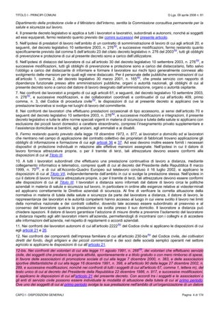 TITOLO I - PRINCIPI COMUNI D.Lgs. 09 aprile 2008 n. 81
CAPO I - DISPOSIZIONI GENERALI Pagina 4 di 174
Dipartimento della protezione civile e il Ministero dell’interno, sentita la Commissione consultiva permanente per la
salute e sicurezza sul lavoro.
4. Il presente decreto legislativo si applica a tutti i lavoratori e lavoratrici, subordinati e autonomi, nonché ai soggetti
ad essi equiparati, fermo restando quanto previsto dai commi successivi del presente articolo.
5. Nell’ipotesi di prestatori di lavoro nell’ambito di un contratto di somministrazione di lavoro di cui agli articoli 20, e
seguenti, del decreto legislativo 10 settembre 2003, n. 276
(N)
, e successive modificazioni, fermo restando quanto
specificamente previsto dal comma 5 dell’articolo 23 del citato decreto legislativo n. 276 del 2003
(N)
, tutti gli obblighi
di prevenzione e protezione di cui al presente decreto sono a carico dell’utilizzatore.
6. Nell’ipotesi di distacco del lavoratore di cui all’articolo 30 del decreto legislativo 10 settembre 2003, n. 276
(N)
, e
successive modificazioni, tutti gli obblighi di prevenzione e protezione sono a carico del distaccatario, fatto salvo
l’obbligo a carico del distaccante di informare e formare il lavoratore sui rischi tipici generalmente connessi allo
svolgimento delle mansioni per le quali egli viene distaccato. Per il personale delle pubbliche amministrazioni di cui
all’articolo 1, comma 2, del decreto legislativo 30 marzo 2001, n. 165
(N)
, che presta servizio con rapporto di
dipendenza funzionale presso altre amministrazioni pubbliche, organi o autorità nazionali, gli obblighi di cui al
presente decreto sono a carico del datore di lavoro designato dall’amministrazione, organo o autorità ospitante.
7. Nei confronti dei lavoratori a progetto di cui agli articoli 61, e seguenti, del decreto legislativo 10 settembre 2003,
n. 276
(N)
, e successive modificazioni, e dei collaboratori coordinati e continuativi di cui all’articolo 409, primo
comma, n. 3, del Codice di procedura civile
(N)
, le disposizioni di cui al presente decreto si applicano ove la
prestazione lavorativa si svolga nei luoghi di lavoro del committente.
8. Nei confronti dei lavoratori che effettuano prestazioni occasionali di tipo accessorio, ai sensi dell’articolo 70 e
seguenti del decreto legislativo 10 settembre 2003, n. 276
(N)
, e successive modificazioni e integrazioni, il presente
decreto legislativo e tutte le altre norme speciali vigenti in materia di sicurezza e tutela della salute si applicano con
esclusione dei piccoli lavori domestici a carattere straordinario, compresi l’insegnamento privato supplementare e
l’assistenza domiciliare ai bambini, agli anziani, agli ammalati e ai disabili.
9. Fermo restando quanto previsto dalla legge 18 dicembre 1973, n. 877, ai lavoratori a domicilio ed ai lavoratori
che rientrano nel campo di applicazione del contratto collettivo dei proprietari di fabbricati trovano applicazione gli
obblighi di informazione e formazione di cui agli articoli 36 e 37. Ad essi devono inoltre essere forniti i necessari
dispositivi di protezione individuali in relazione alle effettive mansioni assegnate. Nell’ipotesi in cui il datore di
lavoro fornisca attrezzature proprie, o per il tramite di terzi, tali attrezzature devono essere conformi alle
disposizioni di cui al Titolo III.
10. A tutti i lavoratori subordinati che effettuano una prestazione continuativa di lavoro a distanza, mediante
collegamento informatico e telematico, compresi quelli di cui al decreto del Presidente della Repubblica 8 marzo
1999, n. 70
(N)
, e di cui all’Accordo-Quadro Europeo sul telelavoro concluso il 16 luglio 2002, si applicano le
disposizioni di cui al Titolo VII, indipendentemente dall’ambito in cui si svolge la prestazione stessa. Nell’ipotesi in
cui il datore di lavoro fornisca attrezzature proprie, o per il tramite di terzi, tali attrezzature devono essere conformi
alle disposizioni di cui al Titolo III. I lavoratori a distanza sono informati dal datore di lavoro circa le politiche
aziendali in materia di salute e sicurezza sul lavoro, in particolare in ordine alle esigenze relative ai videoterminali
ed applicano correttamente le Direttive aziendali di sicurezza. Al fine di verificare la corretta attuazione della
normativa in materia di tutela della salute e sicurezza da parte del lavoratore a distanza, il datore di lavoro, le
rappresentanze dei lavoratori e le autorità competenti hanno accesso al luogo in cui viene svolto il lavoro nei limiti
della normativa nazionale e dei contratti collettivi, dovendo tale accesso essere subordinato al preavviso e al
consenso del lavoratore qualora la prestazione sia svolta presso il suo domicilio. Il lavoratore a distanza può
chiedere ispezioni. Il datore di lavoro garantisce l’adozione di misure dirette a prevenire l’isolamento del lavoratore
a distanza rispetto agli altri lavoratori interni all’azienda, permettendogli di incontrarsi con i colleghi e di accedere
alle informazioni dell’azienda, nel rispetto di regolamenti o accordi aziendali.
11. Nei confronti dei lavoratori autonomi di cui all’articolo 2222
(N)
del Codice civile si applicano le disposizioni di cui
agli articoli 21 e 26.
12. Nei confronti dei componenti dell’impresa familiare di cui all’articolo 230-bis
(N)
del Codice civile, dei coltivatori
diretti del fondo, degli artigiani e dei piccoli commercianti e dei soci delle società semplici operanti nel settore
agricolo si applicano le disposizioni di cui all’articolo 21.
12-bis. Nei confronti dei volontari di cui alla legge 11 agosto 1991, n. 266
(N)
, dei volontari che effettuano servizio
civile, dei soggetti che prestano la propria attività, spontaneamente e a titolo gratuito o con mero rimborso di spese,
in favore delle associazioni di promozione sociale di cui alla legge 7 dicembre 2000, n. 383, e delle associazioni
sportive dilettantistiche di cui alla legge 16 dicembre 1991, n. 398, e all'articolo 90 della legge 27 dicembre 2002, n.
289, e successive modificazioni, nonché nei confronti di tutti i soggetti di cui all'articolo 67, comma 1, lettera m), del
testo unico di cui al decreto del Presidente della Repubblica 22 dicembre 1986, n. 917, e successive modificazioni,
si applicano le disposizioni di cui all'articolo 21 del presente decreto. Con accordi tra i soggetti e le associazioni o
gli enti di servizio civile possono essere individuate le modalità di attuazione della tutela di cui al primo periodo.
Ove uno dei soggetti di cui al primo periodo svolga la sua prestazione nell'ambito di un'organizzazione di un datore
 