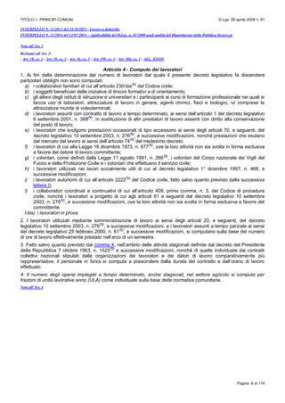 TITOLO I - PRINCIPI COMUNI D.Lgs. 09 aprile 2008 n. 81
Pagina 6 di 174
INTERPELLO N. 13/2013 del 24/10/2013 - Lavoro a domicilio
INTERPELLO N. 11/2014 del 11/07/2014 – Applicabilità del D.Lgs. n. 81/2008 negli ambiti del Dipartimento della Pubblica Sicurezza
Note all’Art. 3
Richiami all’Art. 3:
- Art. 18, co. 1 - Art. 19, co. 1 - Art. 36, co. 3 - Art. 199, co. 1 - Art. 304, co. 1 - ALL. XXXIV
Articolo 4 - Computo dei lavoratori
1. Ai fini della determinazione del numero di lavoratori dal quale il presente decreto legislativo fa discendere
particolari obblighi non sono computati:
a) i collaboratori familiari di cui all’articolo 230-bis
(N)
del Codice civile;
b) i soggetti beneficiari delle iniziative di tirocini formativi e di orientamento;
c) gli allievi degli istituti di istruzione e universitari e i partecipanti ai corsi di formazione professionale nei quali si
faccia uso di laboratori, attrezzature di lavoro in genere, agenti chimici, fisici e biologici, ivi comprese le
attrezzature munite di videoterminali;
d) i lavoratori assunti con contratto di lavoro a tempo determinato, ai sensi dell’articolo 1 del decreto legislativo
6 settembre 2001, n. 368
(N)
, in sostituzione di altri prestatori di lavoro assenti con diritto alla conservazione
del posto di lavoro;
e) i lavoratori che svolgono prestazioni occasionali di tipo accessorio ai sensi degli articoli 70, e seguenti, del
decreto legislativo 10 settembre 2003, n. 276
(N)
, e successive modificazioni, nonché prestazioni che esulano
dal mercato del lavoro ai sensi dell’articolo 74
(N)
del medesimo decreto.
f) i lavoratori di cui alla Legge 18 dicembre 1973, n. 877
(N)
, ove la loro attività non sia svolta in forma esclusiva
a favore del datore di lavoro committente;
g) i volontari, come definiti dalla Legge 11 agosto 1991, n. 266
(N)
, i volontari del Corpo nazionale dei Vigili del
Fuoco e della Protezione Civile e i volontari che effettuano il servizio civile;
h) i lavoratori utilizzati nei lavori socialmente utili di cui al decreto legislativo 1° dicembre 1997, n. 468, e
successive modificazioni;
i) i lavoratori autonomi di cui all’articolo 2222
(N)
del Codice civile, fatto salvo quanto previsto dalla successiva
lettera l);
l) i collaboratori coordinati e continuativi di cui all’articolo 409, primo comma, n. 3, del Codice di procedura
civile, nonché i lavoratori a progetto di cui agli articoli 61 e seguenti del decreto legislativo 10 settembre
2003, n. 276
(N)
, e successive modificazioni, ove la loro attività non sia svolta in forma esclusiva a favore del
committente.
l-bis) i lavoratori in prova
2. I lavoratori utilizzati mediante somministrazione di lavoro ai sensi degli articoli 20, e seguenti, del decreto
legislativo 10 settembre 2003, n. 276
(N)
, e successive modificazioni, e i lavoratori assunti a tempo parziale ai sensi
del decreto legislativo 25 febbraio 2000, n. 61
(N)
, e successive modificazioni, si computano sulla base del numero
di ore di lavoro effettivamente prestato nell’arco di un semestre.
3. Fatto salvo quanto previsto dal comma 4, nell’ambito delle attività stagionali definite dal decreto del Presidente
della Repubblica 7 ottobre 1963, n. 1525
(N)
e successive modificazioni, nonché di quelle individuate dai contratti
collettivi nazionali stipulati dalle organizzazioni dei lavoratori e dei datori di lavoro comparativamente più
rappresentative, il personale in forza si computa a prescindere dalla durata del contratto e dall’orario di lavoro
effettuato.
4. Il numero degli operai impiegati a tempo determinato, anche stagionali, nel settore agricolo si computa per
frazioni di unità lavorative anno (ULA) come individuate sulla base della normativa comunitaria..
Note all’Art. 4
 