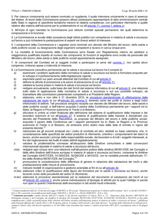 TITOLO I - PRINCIPI COMUNI D.Lgs. 09 aprile 2008 n. 81
CAPO II - SISTEMA ISTITUZIONALE Pagina 8 di 174
2. Per ciascun componente può essere nominato un supplente, il quale interviene unicamente in caso di assenza
del titolare. Ai lavori della Commissione possono altresì partecipare rappresentanti di altre amministrazioni centrali
dello Stato in ragione di specifiche tematiche inerenti le relative competenze, con particolare riferimento a quelle
relative alla materia dell’istruzione per le problematiche di cui all’articolo 11, comma 1, lettera c).
3. All’inizio di ogni mandato la Commissione può istituire comitati speciali permanenti, dei quali determina la
composizione e la funzione.
4. La Commissione si avvale della consulenza degli istituti pubblici con competenze in materia di salute e sicurezza
sul lavoro e può richiedere la partecipazione di esperti nei diversi settori di interesse.
5. I componenti della Commissione e i segretari sono nominati con decreto del Ministro del lavoro, della salute e
delle politiche sociali, su designazione degli organismi competenti e durano in carica cinque anni.
6. Le modalità di funzionamento della Commissione sono fissate con Regolamento interno da adottarsi a
maggioranza qualificata rispetto al numero dei componenti; le funzioni di segreteria sono svolte da personale del
Ministero del lavoro, della salute e delle politiche sociali appositamente assegnato.
7. Ai componenti del Comitato ed ai soggetti invitati a partecipare ai sensi del comma 1, non spetta alcun
compenso, rimborso spese o indennità di missione.
8. La Commissione consultiva permanente per la salute e sicurezza sul lavoro ha il compito di:
a) esaminare i problemi applicativi della normativa di salute e sicurezza sul lavoro e formulare proposte per
lo sviluppo e il perfezionamento della legislazione vigente;
b) esprimere pareri sui piani annuali elaborati dal Comitato di cui all’articolo 5;
c) definire le attività di promozione e le azioni di prevenzione di cui all’articolo 11;
d) validare le buone prassi in materia di salute e sicurezza sul lavoro;
e) redigere annualmente, sulla base dei dati forniti dal sistema informativo di cui all’articolo 8, una relazione
sullo stato di applicazione della normativa di salute e sicurezza e sul suo possibile sviluppo, da
trasmettere alle commissioni parlamentari competenti e ai Presidenti delle Regioni;
f) elaborare, entro e non oltre il 31 dicembre 2010, le procedure standardizzate di effettuazione della
valutazione dei rischi di cui all’articolo 29, comma 5, tenendo conto dei profili di rischio e degli indici
infortunistici di settore. Tali procedure vengono recepite con decreto dei Ministeri del lavoro, della salute e
delle politiche sociali, e dell’interno acquisito il parere della Conferenza permanente per i rapporti tra lo
Stato, le Regioni e Province autonome di Trento e di Bolzano;
g) discutere in ordine ai criteri finalizzati alla definizione del sistema di qualificazione delle imprese e dei
lavoratori autonomi di cui all’articolo 27. Il sistema di qualificazione delle imprese è disciplinato con
decreto del Presidente della Repubblica, su proposta del Ministro del lavoro e delle politiche sociali,
acquisito il parere della Conferenza per i rapporti permanenti tra lo Stato, le Regioni e le Province
autonome di Trento e di Bolzano, da emanarsi entro dodici mesi dalla data di entrata in vigore del
presente decreto;
12
h) valorizzare sia gli accordi sindacali sia i codici di condotta ed etici, adottati su base volontaria, che, in
considerazione delle specificità dei settori produttivi di riferimento, orientino i comportamenti dei datori di
lavoro, anche secondo i principi della responsabilità sociale, dei lavoratori e di tutti i soggetti interessati, ai
fini del miglioramento dei livelli di tutela definiti legislativamente;
i) valutare le problematiche connesse all’attuazione delle Direttive comunitarie e delle convenzioni
internazionali stipulate in materia di salute e sicurezza del lavoro;
i-bis) redigere ogni cinque anni una relazione sull'attuazione pratica della direttiva 89/391/CEE del Consiglio e
delle altre direttive dell'Unione europea in materia di salute e sicurezza sul lavoro, comprese le direttive
del Consiglio 83/477/CEE, 91/383/CEE, 92/29/CEE e 94/33/CE, con le modalità previste dall'articolo 17-
bis della direttiva 89/391/CEE del Consiglio;
13
l) promuovere la considerazione della differenza di genere in relazione alla valutazione dei rischi e alla
predisposizione delle misure di prevenzione;
m) indicare modelli di organizzazione e gestione aziendale ai fini di cui all’articolo 30.
m-bis) elaborare criteri di qualificazione della figura del formatore per la salute e sicurezza sul lavoro, anche
tenendo conto delle peculiarità dei settori di riferimento;
m-ter) elaborare le procedure standardizzate per la redazione del documento di valutazione dei rischi di cui
all’articolo 26, comma 3, anche previa individuazione di tipologie di attività per le quali l’obbligo in parola
non operi in quanto l’interferenza delle lavorazioni in tali ambiti risulti irrilevante;
12
Comma modificato dall’art. 32 del decreto-legge 21/06/2013, n. 69 recante “Disposizioni urgenti per il rilancio dell'economia” (G.U. n.144 del 21/6/2013 -
S.O. n. 50) convertito con modificazioni dalla Legge 9/08/2013, n. 98 (G.U. n. 194 del 20/08/2013 - S.O. n. 63);
13
Commento personale: comma inserito dall’art.1 comma 1) del decreto legislativo 13 marzo 2013, n. 32: “Attuazione della direttiva 2007/30/CE del
Parlamento europeo e del Consiglio che modifica le direttive del Consiglio 89/391/CEE, 83/477/CEE, 91/383/CEE, 92/29/CEE e 94/33/CE ai fini della
semplificazione e della razionalizzazione delle relazioni all'Unione europea sull'attuazione pratica in materia di salute e sicurezza sul lavoro”, pubblicato
sulla Gazzetta ufficiale del 5 aprile 2013, n. 80. Si riporta, altresì, il comma 2 dell’articolo 1 del citato decreto: “La prima delle relazioni di cui all'articolo 6,
comma 8, lettera i-bis), del decreto legislativo n. 81 del 2008, come introdotta dal comma 1, relativa al periodo 2007-2012, è predisposta entro il 30 giugno
2013”.
 