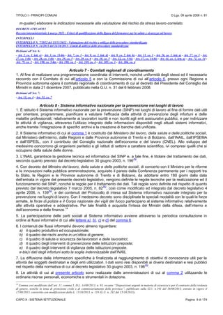 TITOLO I - PRINCIPI COMUNI D.Lgs. 09 aprile 2008 n. 81
CAPO II - SISTEMA ISTITUZIONALE Pagina 9 di 174
m-quater) elaborare le indicazioni necessarie alla valutazione del rischio da stress lavoro-correlato.
DECRETI ATTUATIVI
Decreto interministeriale 6 marzo 2013 - Criteri di qualificazione della figura del formatore per la salute e sicurezza sul lavoro
INTERPELLI
INTERPELLO N. 7/2012 del 15/11/2012 - Valutazione del rischio e utilizzo delle procedure standardizzate
INTERPELLO N. 14/2013 del 24/10/2013 - Limiti di utilizzo delle procedure standardizzate
Richiami all’Art. 6:
- Art. 2, co. 1, lett. v) - Art. 3, co. 13-bis - Art. 7, co. 1 - Art. 9, co. 2, lett. d) - Art. 9, co. 2, lett. h) - Art. 11, co. 1 - Art. 26, co. 1, lett. a) - Art. 27, co. 1 - Art.
27, co. 1-bis - Art. 28, co. 1-bis - Art. 29, co. 5 - Art. 29, co. 6 - Art. 30, co. 5 - Art. 32, co. 5-bis - Art. 37, co. 14-bis - Art. 41, co. 1, lett. a) - Art. 71, co. 14 -
Art. 79, co. 2 - Art. 190, co. 5-bis - Art. 198, co. 1 - Art. 249, co. 4 - Art. 305, co. 1 - Art. 306, co. 4
Articolo 7 - Comitati regionali di coordinamento
1. Al fine di realizzare una programmazione coordinata di interventi, nonché uniformità degli stessi ed il necessario
raccordo con il Comitato di cui all’articolo 5 e con la Commissione di cui all’articolo 6, presso ogni Regione e
Provincia autonoma opera il comitato regionale di coordinamento di cui al decreto del Presidente del Consiglio dei
Ministri in data 21 dicembre 2007, pubblicato nella G.U. n. 31 del 6 febbraio 2008.
Richiami all’Art. 7:
- Art. 13, co. 4 - Art. 51, co. 7
Articolo 8 - Sistema informativo nazionale per la prevenzione nei luoghi di lavoro
1. È istituito il Sistema informativo nazionale per la prevenzione (SINP) nei luoghi di lavoro al fine di fornire dati utili
per orientare, programmare, pianificare e valutare l’efficacia della attività di prevenzione degli infortuni e delle
malattie professionali, relativamente ai lavoratori iscritti e non iscritti agli enti assicurativi pubblici, e per indirizzare
le attività di vigilanza, attraverso l’utilizzo integrato delle informazioni disponibili negli attuali sistemi informativi,
anche tramite l’integrazione di specifici archivi e la creazione di banche dati unificate.
2. Il Sistema informativo di cui al comma 1 è costituito dal Ministero del lavoro, della salute e delle politiche sociali,
dal Ministero dell’interno, dalle Regioni e dalle Province autonome di Trento e di Bolzano, dall’INAIL, dall’IPSEMA
e dall’ISPESL, con il contributo del Consiglio nazionale dell’economia e del lavoro (CNEL). Allo sviluppo del
medesimo concorrono gli organismi paritetici e gli istituti di settore a carattere scientifico, ivi compresi quelli che si
occupano della salute delle donne.
3. L’INAIL garantisce la gestione tecnica ed informatica del SINP e, a tale fine, è titolare del trattamento dei dati,
secondo quanto previsto dal decreto legislativo 30 giugno 2003, n. 196
(N)
.
4. Con decreto del Ministro del lavoro, della salute e delle politiche sociali, di concerto con il Ministro per le riforme
e le innovazioni nella pubblica amministrazione, acquisito il parere della Conferenza permanente per i rapporti tra
lo Stato, le Regioni e le Province autonome di Trento e di Bolzano, da adottarsi entro 180 giorni dalla data
dell’entrata in vigore del presente decreto legislativo, vengono definite le regole tecniche per la realizzazione ed il
funzionamento del SINP, nonché le regole per il trattamento dei dati. Tali regole sono definite nel rispetto di quanto
previsto dal decreto legislativo 7 marzo 2005, n. 82
(N)
, così come modificato ed integrato dal decreto legislativo 4
aprile 2006, n. 159
(N)
, e dei contenuti del Protocollo di intesa sul Sistema informativo nazionale integrato per la
prevenzione nei luoghi di lavoro. Con il medesimo decreto sono disciplinate le speciali modalità con le quali le forze
armate, le forze di polizia e il Corpo nazionale dei vigili del fuoco partecipano al sistema informativo relativamente
alle attività operative e addestrative. Per tale finalità è acquisita l’intesa dei Ministri della difesa, dell’interno e
dell’economia e delle finanze.
14
5. La partecipazione delle parti sociali al Sistema informativo avviene attraverso la periodica consultazione in
ordine ai flussi informativi di cui alle lettere a), b), c) e d) del comma 6.
6. I contenuti dei flussi informativi devono almeno riguardare:
a) il quadro produttivo ed occupazionale;
b) il quadro dei rischi anche in un’ottica di genere;
c) il quadro di salute e sicurezza dei lavoratori e delle lavoratrici;
d) il quadro degli interventi di prevenzione delle istituzioni preposte;
e) il quadro degli interventi di vigilanza delle istituzioni preposte.
e-bis)i dati degli infortuni sotto la soglia indennizzabile dall’INAIL
7. La diffusione delle informazioni specifiche è finalizzata al raggiungimento di obiettivi di conoscenza utili per le
attività dei soggetti destinatari e degli enti utilizzatori. I dati sono resi disponibili ai diversi destinatari e resi pubblici
nel rispetto della normativa di cui al decreto legislativo 30 giugno 2003, n. 196
(N)
.
8. Le attività di cui al presente articolo sono realizzate dalle amministrazioni di cui al comma 2 utilizzando le
ordinarie risorse personali, economiche e strumentali in dotazione.
14
Comma così modificato dall’art. 11, comma 5, D.L. 14/08/2013, n. 93, recante “Disposizioni urgenti in materia di sicurezza e per il contrasto della violenza
di genere, nonchè in tema di protezione civile e di commissariamento delle province”, pubblicato sulla G.U. n.191 del 16/08/2013, entrato in vigore il
17/08/2013, convertito con modificazioni dalla L. 15/10/2013, n. 119 (G.U. n. 242 del 15/10/2013);
 