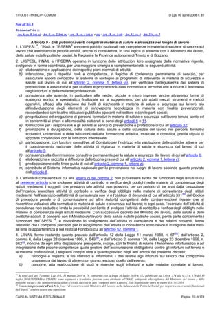 TITOLO I - PRINCIPI COMUNI D.Lgs. 09 aprile 2008 n. 81
CAPO II - SISTEMA ISTITUZIONALE Pagina 10 di 174
Note all’Art. 8
Richiami all’Art. 8:
- Art. 6, co. 8, lett. e) - Art. 9, co. 2, lett. m) - Art. 18, co. 1 lett. r) e aa) - Art. 18, co. 1-bis - Art. 53, co. 6 - Art. 244, co. 1
Articolo 9 - Enti pubblici aventi compiti in materia di salute e sicurezza nei luoghi di lavoro
1. L’ISPESL
15
, l’INAIL e l’IPSEMA
5
sono enti pubblici nazionali con competenze in materia di salute e sicurezza sul
lavoro che esercitano le proprie attività, anche di consulenza, in una logica di sistema con il Ministero del lavoro,
della salute e delle politiche sociali, le Regioni e le Province autonome di Trento e di Bolzano.
2. L’ISPESL, l’INAIL e l’IPSEMA operano in funzione delle attribuzioni loro assegnate dalla normativa vigente,
svolgendo in forma coordinata, per una maggiore sinergia e complementarietà, le seguenti attività:
a) elaborazione e applicazione dei rispettivi piani triennali di attività;
b) interazione, per i rispettivi ruoli e competenze, in logiche di conferenza permanente di servizio, per
assicurare apporti conoscitivi al sistema di sostegno ai programmi di intervento in materia di sicurezza e
salute sul lavoro di cui all’articolo 2, comma 1, lettera p), per verificare l’adeguatezza dei sistemi di
prevenzione e assicurativi e per studiare e proporre soluzioni normative e tecniche atte a ridurre il fenomeno
degli infortuni e delle malattie professionali;
c) consulenza alle aziende, in particolare alle medie, piccole e micro imprese, anche attraverso forme di
sostegno tecnico e specialistico finalizzate sia al suggerimento dei più adatti mezzi, strumenti e metodi
operativi, efficaci alla riduzione dei livelli di rischiosità in materia di salute e sicurezza sul lavoro, sia
all’individuazione degli elementi di innovazione tecnologica in materia con finalità prevenzionali,
raccordandosi con le altre istituzioni pubbliche operanti nel settore e con le parti sociali;
d) progettazione ed erogazione di percorsi formativi in materia di salute e sicurezza sul lavoro tenuto conto ed
in conformità ai criteri e alle modalità elaborati ai sensi degli articoli 6 e 11.
e) formazione per i responsabili e gli addetti ai servizi di prevenzione e protezione di cui all’articolo 32;
f) promozione e divulgazione, della cultura della salute e della sicurezza del lavoro nei percorsi formativi
scolastici, universitari e delle istituzioni dell’alta formazione artistica, musicale e coreutica, previa stipula di
apposite convenzioni con le istituzioni interessate;
g) partecipazione, con funzioni consultive, al Comitato per l’indirizzo e la valutazione delle politiche attive e per
il coordinamento nazionale delle attività di vigilanza in materia di salute e sicurezza del lavoro di cui
all’articolo 5;
h) consulenza alla Commissione consultiva permanente per la salute e sicurezza del lavoro di cui all’articolo 6;
i) elaborazione e raccolta e diffusione delle buone prassi di cui all’articolo 2, comma 1, lettera v);
l) predisposizione delle linee guida di cui all’articolo 2, comma 1, lettera z);
m) contributo al Sistema informativo nazionale per la prevenzione nei luoghi di lavoro secondo quanto previsto
dall’articolo 8.
3. L’attività di consulenza di cui alla lettera c) del comma 2, non può essere svolta dai funzionari degli istituti di cui
al presente articolo che svolgono attività di controllo e verifica degli obblighi nelle materie di competenza degli
istituti medesimi. I soggetti che prestano tale attività non possono, per un periodo di tre anni dalla cessazione
dell’incarico, esercitare attività di controllo e verifica degli obblighi nelle materie di competenza degli istituti
medesimi. Nell’esercizio dell’attività di consulenza non vi è l’obbligo di denuncia di cui all’articolo 331
(N)
del Codice
di procedura penale o di comunicazione ad altre Autorità competenti delle contravvenzioni rilevate ove si
riscontrino violazioni alla normativa in materia di salute e sicurezza sul lavoro; in ogni caso, l’esercizio dell’attività di
consulenza non esclude o limita la possibilità per l’ente di svolgere l’attività di controllo e verifica degli obblighi nelle
materie di competenza degli istituti medesimi. Con successivo decreto del Ministro del lavoro, della salute e delle
politiche sociali, di concerto con il Ministro del lavoro, della salute e delle politiche sociali, per la parte concernente i
funzionari dell’ISPESL
16
, è disciplinato lo svolgimento dell’attività di consulenza e dei relativi proventi, fermo
restando che i compensi percepiti per lo svolgimento dell’attività di consulenza sono devoluti in ragione della metà
all’ente di appartenenza e nel resto al Fondo di cui all’articolo 52, comma 1.
4. L’INAIL fermo restando quanto previsto dall’articolo 12 della Legge 11 marzo 1988, n. 67
(N)
, dall’articolo 2,
comma 6, della Legge 28 dicembre 1995, n. 549
(N)
, e dall’articolo 2, comma 130, della Legge 23 dicembre 1996, n.
662
(N)
, nonché da ogni altra disposizione previgente, svolge, con la finalità di ridurre il fenomeno infortunistico e ad
integrazione delle proprie competenze quale gestore dell’assicurazione obbligatoria contro gli infortuni sul lavoro e
le malattie professionali, i seguenti compiti oltre a quanto previsto negli altri articoli del presente decreto:
a) raccoglie e registra, a fini statistici e informativi, i dati relativi agli infortuni sul lavoro che comportino
un’assenza dal lavoro di almeno un giorno, escluso quello dell’evento;
b) concorre, alla realizzazione di studi e ricerche sugli infortuni e sulle malattie correlate al lavoro,
15
Ai sensi dell’art. 7 comma 1 del D.L. 31 maggio 2010 n. 78, convertito con la legge 30 luglio 2010 n. 122 pubblicato sul S.O. n. 174 alla G.U. n. 176 del 30
luglio 2010 l'IPSEMA e 1'ISPESL sono soppressi e le relative funzioni sono attribuite all'INAIL, sottoposto alla vigilanza del Ministero del lavoro e delle
politiche sociali e del Ministero della salute; l'INAIL succede in tutti i rapporti attivi e passivi. Tale disposizione entra in vigore il 31/05/2010.
16
Commento personale all’art.9: la frase “di concerto con il Ministero del Lavoro, della Salute e delle Politiche Sociali per la parte concernente i funzionari
dell’Ispesl” sembra essere una ripetizione
 