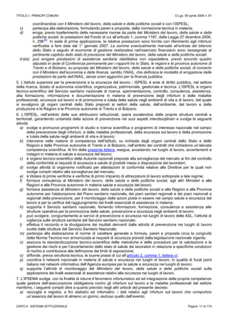 TITOLO I - PRINCIPI COMUNI D.Lgs. 09 aprile 2008 n. 81
CAPO II - SISTEMA ISTITUZIONALE Pagina 11 di 174
coordinandosi con il Ministero del lavoro, della salute e delle politiche sociali e con l’ISPESL;
c) partecipa alla elaborazione, formulando pareri e proposte, della normazione tecnica in materia;
d) eroga, previo trasferimento delle necessarie risorse da parte del Ministero del lavoro, della salute e delle
politiche sociali, le prestazioni del Fondo di cui all’articolo 1, comma 1187, della Legge 27 dicembre 2006,
n. 296
(N)
. In sede di prima applicazione, le relative prestazioni sono fornite con riferimento agli infortuni
verificatisi a fare data dal 1° gennaio 2007. Le somme eventualmente riversate all’entrata del bilancio
dello Stato a seguito di economie di gestione realizzatesi nell’esercizio finanziario sono riassegnate al
pertinente capitolo dello stato di previsione del Ministero del lavoro, della salute e delle politiche sociali;
d-bis) può erogare prestazioni di assistenza sanitaria riabilitativa non ospedaliera, previo accordo quadro
stipulato in sede di Conferenza permanente per i rapporti tra lo Stato, le regioni e le province autonome di
Trento e di Bolzano, su proposta del Ministero del lavoro, della salute e delle politiche sociali, di concerto
con il Ministero dell’economia e delle finanze, sentito l’INAIL, che definisca le modalità di erogazione delle
prestazioni da parte dell’INAIL, senza oneri aggiuntivi per la finanza pubblica.
5. L’Istituto superiore per la prevenzione e la sicurezza del lavoro - ISPESL è ente di diritto pubblico, nel settore
della ricerca, dotato di autonomia scientifica, organizzativa, patrimoniale, gestionale e tecnica. L’ISPESL è organo
tecnico-scientifico del Servizio sanitario nazionale di ricerca, sperimentazione, controllo, consulenza, assistenza,
alta formazione, informazione e documentazione in materia di prevenzione degli infortuni e delle malattie
professionali, sicurezza sul lavoro e di promozione e tutela della salute negli ambienti di vita e di lavoro, del quale
si avvalgono gli organi centrali dello Stato preposti ai settori della salute, dell’ambiente, del lavoro e della
produzione e le Regioni e le Province autonome di Trento e di Bolzano.
6. L’ISPESL, nell’ambito delle sue attribuzioni istituzionali, opera avvalendosi delle proprie strutture centrali e
territoriali, garantendo unitarietà della azione di prevenzione nei suoi aspetti interdisciplinari e svolge le seguenti
attività:
a) svolge e promuove programmi di studio e ricerca scientifica e programmi di interesse nazionale nel campo
della prevenzione degli infortuni, e delle malattie professionali, della sicurezza sul lavoro e della promozione
e tutela della salute negli ambienti di vita e di lavoro;
b) interviene nelle materie di competenza dell’Istituto, su richiesta degli organi centrali dello Stato e delle
Regioni e delle Province autonome di Trento e di Bolzano, nell’ambito dei controlli che richiedono un’elevata
competenza scientifica. Ai fini della presente lettera, esegue, accedendo nei luoghi di lavoro, accertamenti e
indagini in materia di salute e sicurezza del lavoro;
c) è organo tecnico-scientifico delle Autorità nazionali preposte alla sorveglianza del mercato ai fini del controllo
della conformità ai requisiti di sicurezza e salute di prodotti messi a disposizione dei lavoratori;
d) svolge attività di organismo notificato per attestazioni di conformità relative alle Direttive per le quali non
svolge compiti relativi alla sorveglianza del mercato;
e) è titolare di prime verifiche e verifiche di primo impianto di attrezzature di lavoro sottoposte a tale regime;
f) fornisce consulenza al Ministero del lavoro, della salute e delle politiche sociali, agli altri Ministeri e alle
Regioni e alle Province autonome in materia salute e sicurezza del lavoro;
g) fornisce assistenza al Ministero del lavoro, della salute e delle politiche sociali e alle Regioni e alle Province
autonome per l’elaborazione del Piano sanitario nazionale, dei piani sanitari regionali e dei piani nazionali e
regionali della prevenzione, per il monitoraggio delle azioni poste in essere nel campo salute e sicurezza del
lavoro e per la verifica del raggiungimento dei livelli essenziali di assistenza in materia;
h) supporta il Servizio sanitario nazionale, fornendo informazioni, formazione, consulenza e assistenza alle
strutture operative per la promozione della salute, prevenzione e sicurezza negli ambienti di lavoro;
i) può svolgere, congiuntamente ai servizi di prevenzione e sicurezza nei luoghi di lavoro delle ASL, l’attività di
vigilanza sulle strutture sanitarie del Servizio sanitario nazionale;
l) effettua il raccordo e la divulgazione dei risultati derivanti dalle attività di prevenzione nei luoghi di lavoro
svolte dalle strutture del Servizio Sanitario Nazionale;
m) partecipa alla elaborazione di norme di carattere generale e formula, pareri e proposte circa la congruità
della Norma Tecnica non armonizzata ai requisiti di sicurezza previsti dalla legislazione nazionale vigente;
n) assicura la standardizzazione tecnico-scientifica delle metodiche e delle procedure per la valutazione e la
gestione dei rischi e per l’accertamento dello stato di salute dei lavoratori in relazione a specifiche condizioni
di rischio e contribuisce alla definizione dei limiti di esposizione;
o) diffonde, previa istruttoria tecnica, le buone prassi di cui all’articolo 2, comma 1, lettera v);
p) coordina il network nazionale in materia di salute e sicurezza nei luoghi di lavoro, in qualità di focal point
italiano nel network informativo dell’Agenzia europea per la salute e sicurezza nei luoghi di lavoro;
q) supporta l’attività di monitoraggio del Ministero del lavoro, della salute e delle politiche sociali sulla
applicazione dei livelli essenziali di assistenza relativi alla sicurezza nei luoghi di lavoro.
7. L’IPSEMA svolge, con la finalità di ridurre il fenomeno infortunistico ed ad integrazione delle proprie competenze
quale gestore dell’assicurazione obbligatoria contro gli infortuni sul lavoro e le malattie professionali del settore
marittimo, i seguenti compiti oltre a quanto previsto negli altri articoli del presente decreto:
a) raccoglie e registra, a fini statistici ed informativi, i dati relativi agli infortuni sul lavoro che comportino
un’assenza dal lavoro di almeno un giorno, escluso quello dell’evento;
 