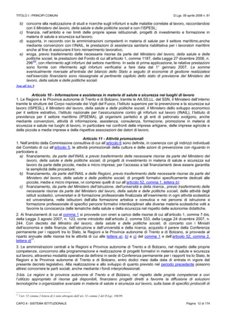 TITOLO I - PRINCIPI COMUNI D.Lgs. 09 aprile 2008 n. 81
CAPO II - SISTEMA ISTITUZIONALE Pagina 12 di 174
b) concorre alla realizzazione di studi e ricerche sugli infortuni e sulle malattie correlate al lavoro, raccordandosi
con il Ministero del lavoro, della salute e delle politiche sociali e con l’ISPESL;
c) finanzia, nell’ambito e nei limiti delle proprie spese istituzionali, progetti di investimento e formazione in
materia di salute e sicurezza sul lavoro;
d) supporta, in raccordo con le amministrazioni competenti in materia di salute per il settore marittimo,anche
mediante convenzioni con l’INAIL, le prestazioni di assistenza sanitaria riabilitativa per i lavoratori marittimi
anche al fine di assicurare il loro reinserimento lavorativo;
e) eroga, previo trasferimento delle necessarie risorse da parte del Ministero del lavoro, della salute e delle
politiche sociali, le prestazioni del Fondo di cui all’articolo 1, comma 1187, della Legge 27 dicembre 2006, n.
296
(N)
, con riferimento agli infortuni del settore marittimo. In sede di prima applicazione, le relative prestazioni
sono fornite con riferimento agli infortuni verificatisi a fare data dal 1° gennaio 2007. Le somme
eventualmente riversate all’entrata del bilancio dello Stato a seguito di economie di gestione realizzatesi
nell’esercizio finanziario sono riassegnate al pertinente capitolo dello stato di previsione del Ministero del
lavoro, della salute e delle politiche sociali.
Note all’Art. 9
Articolo 10 - Informazione e assistenza in materia di salute e sicurezza nei luoghi di lavoro
1. Le Regioni e le Province autonome di Trento e di Bolzano, tramite le AA.SS.LL. del SSN, il Ministero dell’interno
tramite le strutture del Corpo nazionale dei Vigili del Fuoco, l’Istituto superiore per la prevenzione e la sicurezza sul
lavoro (ISPESL), il Ministero del lavoro, della salute e delle politiche sociali, il Ministero dello sviluppo economico
per il settore estrattivo, l’Istituto nazionale per l’assicurazione contro gli infortuni sul lavoro (INAIL), l’Istituto di
previdenza per il settore marittimo (IPSEMA), gli organismi paritetici e gli enti di patronato svolgono, anche
mediante convenzioni, attività di informazione, assistenza, consulenza, formazione, promozione in materia di
sicurezza e salute nei luoghi di lavoro, in particolare nei confronti delle imprese artigiane, delle imprese agricole e
delle piccole e medie imprese e delle rispettive associazioni dei datori di lavoro.
Articolo 11 - Attività promozionali
1. Nell’ambito della Commissione consultiva di cui all’articolo 6 sono definite, in coerenza con gli indirizzi individuati
dal Comitato di cui all’articolo 5, le attività promozionali della cultura e delle azioni di prevenzione con riguardo in
particolare a:
a) finanziamento, da parte dell’INAIL e previo trasferimento delle necessarie risorse da parte del Ministero del
lavoro, della salute e delle politiche sociali, di progetti di investimento in materia di salute e sicurezza sul
lavoro da parte delle piccole, medie e micro imprese; per l’accesso a tali finanziamenti deve essere garantita
la semplicità delle procedure;
b) finanziamento, da parte dell’INAIL e delle Regioni, previo trasferimento delle necessarie risorse da parte del
Ministero del lavoro, della salute e delle politiche sociali, di progetti formativi specificamente dedicati alle
piccole, medie e micro imprese, ivi compresi quelli di cui all’articolo 52, comma 1, lettera b);
c) finanziamento, da parte del Ministero dell’istruzione, dell’università e della ricerca., previo trasferimento delle
necessarie risorse da parte del Ministero del lavoro, della salute e delle politiche sociali, delle attività degli
istituti scolastici, universitari e di formazione professionale finalizzata all’inserimento in ogni attività scolastica
ed universitaria, nelle istituzioni dell’alta formazione artistica e coreutica e nei percorsi di istruzione e
formazione professionale di specifici percorsi formativi interdisciplinari alle diverse materie scolastiche volti a
favorire la conoscenza delle tematiche della salute e della sicurezza nel rispetto delle autonomie didattiche.
2. Ai finanziamenti di cui al comma 1 si provvede con oneri a carico delle risorse di cui all’articolo 1, comma 7-bis,
della Legge 3 agosto 2007, n. 123, come introdotto dall’articolo 2, comma 533, della Legge 24 dicembre 2007, n.
244. Con decreto del Ministro del lavoro, della salute e delle politiche sociali, di concerto con i Ministri
dell’economia e delle finanze, dell’istruzione e dell’università e della ricerca, acquisito il parere della Conferenza
permanente per i rapporti tra lo Stato, le Regioni e le Province autonome di Trento e di Bolzano, si provvede al
riparto annuale delle risorse tra le attività di cui alle lettere a), b) e c) del comma 1 e dell’articolo 52, comma 2,
lettera d)
17
.
3. Le amministrazioni centrali e le Regioni e Province autonome di Trento e di Bolzano, nel rispetto delle proprie
competenze, concorrono alla programmazione e realizzazione di progetti formativi in materia di salute e sicurezza
sul lavoro, attraverso modalità operative da definirsi in sede di Conferenza permanente per i rapporti tra lo Stato, le
Regioni e le Province autonome di Trento e di Bolzano, entro dodici mesi dalla data di entrata in vigore del
presente decreto legislativo. Alla realizzazione e allo sviluppo di quanto previsto nel periodo precedente possono
altresì concorrere le parti sociali, anche mediante i fondi interprofessionali.
3-bis. Le regioni e le province autonome di Trento e di Bolzano, nel rispetto delle proprie competenze e con
l’utilizzo appropriato di risorse già disponibili, finanziano progetti diretti a favorire la diffusione di soluzioni
tecnologiche o organizzative avanzate in materia di salute e sicurezza sul lavoro, sulla base di specifici protocolli di
17
l’art. 52 comma 2 lettera d) è stato abrogato dall’art. 31 comma 2 del D.Lgs. 106/09.
 