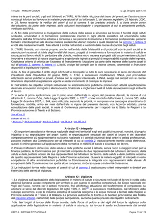 TITOLO I - PRINCIPI COMUNI D.Lgs. 09 aprile 2008 n. 81
CAPO II - SISTEMA ISTITUZIONALE Pagina 13 di 174
intesa tra le parti sociali, o gli enti bilaterali, e l’INAIL. Ai fini della riduzione del tasso dei premi per l’assicurazione
contro gli infortuni sul lavoro e le malattie professionali di cui all’articolo 3, del decreto legislativo 23 febbraio 2000,
n. 38, ferma restando la verifica dei criteri di cui al comma 1 del predetto articolo 3, si tiene anche conto
dell’adozione, da parte delle imprese, delle soluzioni tecnologiche o organizzative di cui al precedente periodo,
verificate dall’INAIL.
4. Ai fini della promozione e divulgazione della cultura della salute e sicurezza sul lavoro è facoltà degli istituti
scolastici, universitari e di formazione professionale inserire in ogni attività scolastica ed universitaria nelle
istituzioni dell’alta formazione artistica e coreutica e nei percorsi di istruzione e formazione professionale, percorsi
formativi interdisciplinari alle diverse materie scolastiche ulteriori rispetto a quelli disciplinati dal comma 1, lettera c)
e volti alle medesime finalità. Tale attività è svolta nell’ambito e nei limiti delle risorse disponibili degli istituti.
5. L’INAIL finanzia, con risorse proprie, anche nell’ambito della bilateralità e di protocolli con le parti sociali e le
associazioni nazionali di tutela degli invalidi del lavoro, progetti di investimento e formazione in materia di salute e
sicurezza sul lavoro rivolti in particolare alle piccole, medie e micro imprese e progetti volti a sperimentare soluzioni
innovative e strumenti di natura organizzativa e gestionale ispirati ai principi di responsabilità sociale delle imprese.
Costituisce criterio di priorità per l’accesso al finanziamento l’adozione da parte delle imprese delle buone passi di
cui all’articolo 2, comma 1, lettera v). L’INAIL svolge tali compiti con le risorse umane, strumentali e finanziarie
disponibili a legislazione vigente..
5-bis. Al fine di garantire il diritto degli infortunati e tecnopatici a tutte le cure necessarie ai sensi del decreto del
Presidente della Repubblica 30 giugno 1965, n. 1124, e successive modificazioni, l’INAIL può provvedere
utilizzando servizi pubblici e privati, d’intesa con le regioni interessate. L’INAIL svolge tali compiti con le risorse
finanziarie disponibili a legislazione vigente e senza incremento di oneri per le imprese
6. Nell’ambito dei rispettivi compiti istituzionali, le amministrazioni pubbliche promuovono attività specificamente
destinate ai lavoratori immigrati o alle lavoratrici, finalizzate a migliorare i livelli di tutela dei medesimi negli ambienti
di lavoro.
7. In sede di prima applicazione, per il primo anno dall’entrata in vigore del presente decreto, le risorse di cui
all’articolo 1, comma 7-bis, della Legge 3 agosto 2007, n. 123
(N)
, come introdotto dall’articolo 2, comma 533, della
Legge 24 dicembre 2007, n. 244, sono utilizzate, secondo le priorità, ivi compresa una campagna straordinaria di
formazione, stabilite, entro sei mesi dall’entrata in vigore del presente decreto, con Accordo adottato, previa
consultazione delle parti sociali, in sede di Conferenza permanente per i rapporti tra lo Stato, le Regioni e la
Province autonome di Trento e di Bolzano.
Note all’Art. 11
Richiami all’Art. 11:
- Art. 6, co. 2 - Art. 6, co. 8, lett. c) - Art. 9, co. 2, lett. d) - Art. 30, co. 6 - Art. 305, co. 1
Articolo 12 - Interpello
1. Gli organismi associativi a rilevanza nazionale degli enti territoriali e gli enti pubblici nazionali, nonché, di propria
iniziativa o su segnalazione dei propri iscritti, le organizzazioni sindacali dei datori di lavoro e dei lavoratori
comparativamente più rappresentative sul piano nazionale e i consigli nazionali degli ordini o collegi professionali,
possono inoltrare alla Commissione per gli interpelli di cui al comma 2, esclusivamente tramite posta elettronica,
quesiti di ordine generale sull’applicazione della normativa in materia di salute e sicurezza del lavoro.
2. Presso il Ministero del lavoro, della salute e delle politiche sociali è istituita, senza nuovi o maggiori oneri per la
finanza pubblica, la Commissione per gli interpelli composta da due rappresentanti del Ministero del lavoro, della
salute e delle politiche sociali, da due rappresentanti del Ministero del lavoro, della salute e delle politiche sociali e
da quattro rappresentanti delle Regioni e delle Province autonome. Qualora la materia oggetto di interpello investa
competenze di altre amministrazioni pubbliche la Commissione è integrata con rappresentanti delle stesse. Ai
componenti della Commissione non spetta alcun compenso, rimborso spese o indennità di missione.
3. Le indicazioni fornite nelle risposte ai quesiti di cui al comma 1 costituiscono criteri interpretativi e direttivi per
l’esercizio delle attività di vigilanza.
Articolo 13 - Vigilanza
1. La vigilanza sull’applicazione della legislazione in materia di salute e sicurezza nei luoghi di lavoro è svolta dalla
Azienda Sanitaria Locale competente per territorio e, per quanto di specifica competenza, dal Corpo nazionale dei
Vigili del Fuoco, nonché per il settore minerario, fino all’effettiva attuazione del trasferimento di competenze da
adottarsi ai sensi del decreto legislativo 30 luglio 1999, n. 300
(N)
, e successive modificazioni, dal Ministero dello
sviluppo economico, e per le industrie estrattive di seconda categoria e le acque minerali e termali dalle Regioni e
Province autonome di Trento e di Bolzano. Le province autonome di Trento e di Bolzano provvedono alle finalità
del presente articolo, nell’ambito delle proprie competenze, secondo quanto previsto dai rispettivi ordinamenti.
1-bis. Nei luoghi di lavoro delle Forze armate, delle Forze di polizia e dei vigili del fuoco la vigilanza sulla
applicazione della legislazione in materia di salute e sicurezza sul lavoro è svolta esclusivamente dai servizi
 