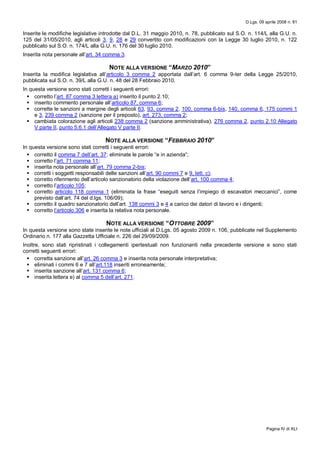 D.Lgs. 09 aprile 2008 n. 81
Pagina IV di XLI
Inserite le modifiche legislative introdotte dal D.L. 31 maggio 2010, n. 78, pubblicato sul S.O. n. 114/L alla G.U. n.
125 del 31/05/2010, agli articoli 3, 9, 28 e 29 convertito con modificazioni con la Legge 30 luglio 2010, n. 122
pubblicato sul S.O. n. 174/L alla G.U. n. 176 del 30 luglio 2010.
Inserita nota personale all’art. 34 comma 3.
NOTE ALLA VERSIONE “MARZO 2010”
Inserita la modifica legislativa all’articolo 3 comma 2 apportata dall’art. 6 comma 9-ter della Legge 25/2010,
pubblicata sul S.O. n. 39/L alla G.U. n. 48 del 28 Febbraio 2010.
In questa versione sono stati corretti i seguenti errori:
 corretto l’art. 87 comma 3 lettera a) inserito il punto 2.10;
 inserito commento personale all’articolo 87, comma 6;
 corrette le sanzioni a margine degli articoli 63, 93, comma 2, 100, comma 6-bis, 140, comma 6, 175 commi 1
e 3, 239 comma 2 (sanzione per il preposto), art. 273, comma 2;
 cambiata colorazione agli articoli 238 comma 2 (sanzione amministrativa), 276 comma 2, punto 2.10 Allegato
V parte II, punto 5.6.1 dell’Allegato V parte II.
NOTE ALLA VERSIONE “FEBBRAIO 2010”
In questa versione sono stati corretti i seguenti errori:
 corretto il comma 7 dell’art. 37: eliminate le parole “e in azienda”;
 corretto l’art. 71 comma 11;
 inserita nota personale all’art. 79 comma 2-bis;
 corretti i soggetti responsabili delle sanzioni all’art. 90 commi 7 e 9, lett. c);
 corretto riferimento dell’articolo sanzionatorio della violazione dell’art. 100 comma 4;
 corretto l’articolo 105;
 corretto articolo 118 comma 1 (eliminata la frase “eseguiti senza l’impiego di escavatori meccanici”, come
previsto dall’art. 74 del d.lgs. 106/09);
 corretto il quadro sanzionatorio dell’art. 138 commi 3 e 4 a carico dei datori di lavoro e i dirigenti;
 corretto l’articolo 306 e inserita la relativa nota personale.
NOTE ALLA VERSIONE “OTTOBRE 2009”
In questa versione sono state inserite le note ufficiali al D.Lgs. 05 agosto 2009 n. 106, pubblicate nel Supplemento
Ordinario n. 177 alla Gazzetta Ufficiale n. 226 del 29/09/2009.
Inoltre, sono stati ripristinati i collegamenti ipertestuali non funzionanti nella precedente versione e sono stati
corretti seguenti errori:
 corretta sanzione all’art. 26 comma 3 e inserita nota personale interpretativa;
 eliminati i commi 6 e 7 all’art.118 inseriti erroneamente;
 inserita sanzione all’art. 131 comma 6;
 inserita lettera e) al comma 5 dell’art. 271.
 