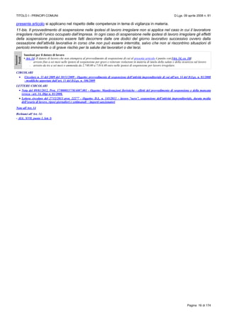 TITOLO I - PRINCIPI COMUNI D.Lgs. 09 aprile 2008 n. 81
Pagina 16 di 174
presente articolo si applicano nel rispetto delle competenze in tema di vigilanza in materia.
11-bis. Il provvedimento di sospensione nelle ipotesi di lavoro irregolare non si applica nel caso in cui il lavoratore
irregolare risulti l’unico occupato dall’impresa. In ogni caso di sospensione nelle ipotesi di lavoro irregolare gli effetti
della sospensione possono essere fatti decorrere dalle ore dodici del giorno lavorativo successivo ovvero dalla
cessazione dell’attività lavorativa in corso che non può essere interrotta, salvo che non si riscontrino situazioni di
pericolo imminente o di grave rischio per la salute dei lavoratori o dei terzi.
Sanzioni
Penali
Sanzioni per il datore di lavoro
• Art. 14: Il datore di lavoro che non ottempera al provvedimento di sospensione di cui al presente articolo è punito con [Art. 14, co. 10]:
- arresto fino a sei mesi nelle ipotesi di sospensione per gravi e reiterate violazioni in materia di tutela della salute e della sicurezza sul lavoro
- arresto da tre a sei mesi o ammenda da 2.740,00 a 7.014,40 euro nelle ipotesi di sospensione per lavoro irregolare.
CIRCOLARI
 Circolare n. 33 del 2009 del 10/11/2009 - Oggetto: provvedimento di sospensione dell’attività imprenditoriale di cui all’art. 14 del D.Lgs. n. 81/2008
- modifiche apportate dall’art. 11 del D.Lgs. n. 106/2009
LETTERE CIRCOLARI
 Nota del 09/01/2012, Prot. 37/0000337/MA007.001 - Oggetto: Manifestazioni fieristiche - effetti del provvedimento di sospensione e della mancata
revoca - art. 14, Dlgs n. 81/2008.
 Lettera circolare del 27/12/2013 prot. 22277 - Oggetto: D.L. n. 145/2013 – lavoro “nero”, sospensione dell’attività imprenditoriale, durata media
dell’orario di lavoro, riposi giornalieri e settimanali – importi sanzionatori
Note all’Art. 14
Richiami all’Art. 14:
- ALL. XVII, punto 1, lett. l)
 