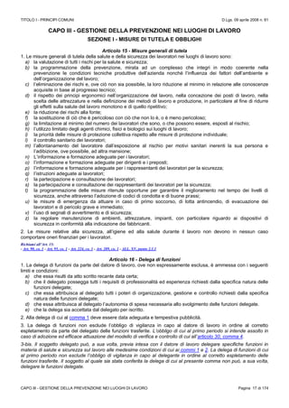 TITOLO I - PRINCIPI COMUNI D.Lgs. 09 aprile 2008 n. 81
CAPO III - GESTIONE DELLA PREVENZIONE NEI LUOGHI DI LAVORO Pagina 17 di 174
CAPO III - GESTIONE DELLA PREVENZIONE NEI LUOGHI DI LAVORO
SEZIONE I - MISURE DI TUTELA E OBBLIGHI
Articolo 15 - Misure generali di tutela
1. Le misure generali di tutela della salute e della sicurezza dei lavoratori nei luoghi di lavoro sono:
a) la valutazione di tutti i rischi per la salute e sicurezza;
b) la programmazione della prevenzione, mirata ad un complesso che integri in modo coerente nella
prevenzione le condizioni tecniche produttive dell’azienda nonché l’influenza dei fattori dell’ambiente e
dell’organizzazione del lavoro;
c) l’eliminazione dei rischi e, ove ciò non sia possibile, la loro riduzione al minimo in relazione alle conoscenze
acquisite in base al progresso tecnico;
d) il rispetto dei principi ergonomici nell’organizzazione del lavoro, nella concezione dei posti di lavoro, nella
scelta delle attrezzature e nella definizione dei metodi di lavoro e produzione, in particolare al fine di ridurre
gli effetti sulla salute del lavoro monotono e di quello ripetitivo;
e) la riduzione dei rischi alla fonte;
f) la sostituzione di ciò che è pericoloso con ciò che non lo è, o è meno pericoloso;
g) la limitazione al minimo del numero dei lavoratori che sono, o che possono essere, esposti al rischio;
h) l’utilizzo limitato degli agenti chimici, fisici e biologici sui luoghi di lavoro;
i) la priorità delle misure di protezione collettiva rispetto alle misure di protezione individuale;
l) il controllo sanitario dei lavoratori;
m) l’allontanamento del lavoratore dall’esposizione al rischio per motivi sanitari inerenti la sua persona e
l’adibizione, ove possibile, ad altra mansione;
n) L’informazione e formazione adeguate per i lavoratori;
o) l’informazione e formazione adeguate per dirigenti e i preposti;
p) l’informazione e formazione adeguate per i rappresentanti dei lavoratori per la sicurezza;
q) l’istruzioni adeguate ai lavoratori;
r) la partecipazione e consultazione dei lavoratori;
s) la partecipazione e consultazione dei rappresentanti dei lavoratori per la sicurezza;
t) la programmazione delle misure ritenute opportune per garantire il miglioramento nel tempo dei livelli di
sicurezza, anche attraverso l’adozione di codici di condotta e di buone prassi;
u) le misure di emergenza da attuare in caso di primo soccorso, di lotta antincendio, di evacuazione dei
lavoratori e di pericolo grave e immediato;
v) l’uso di segnali di avvertimento e di sicurezza;
z) la regolare manutenzione di ambienti, attrezzature, impianti, con particolare riguardo ai dispositivi di
sicurezza in conformità alla indicazione dei fabbricanti.
2. Le misure relative alla sicurezza, all’igiene ed alla salute durante il lavoro non devono in nessun caso
comportare oneri finanziari per i lavoratori.
Richiami all’Art. 15:
- Art. 90, co. 1 - Art. 95, co. 1 - Art. 224, co. 1 - Art. 289, co. 1 - ALL. XV, punto 2.1.1
Articolo 16 - Delega di funzioni
1. La delega di funzioni da parte del datore di lavoro, ove non espressamente esclusa, è ammessa con i seguenti
limiti e condizioni:
a) che essa risulti da atto scritto recante data certa;
b) che il delegato possegga tutti i requisiti di professionalità ed esperienza richiesti dalla specifica natura delle
funzioni delegate;
c) che essa attribuisca al delegato tutti i poteri di organizzazione, gestione e controllo richiesti dalla specifica
natura delle funzioni delegate;
d) che essa attribuisca al delegato l’autonomia di spesa necessaria allo svolgimento delle funzioni delegate.
e) che la delega sia accettata dal delegato per iscritto.
2. Alla delega di cui al comma 1 deve essere data adeguata e tempestiva pubblicità.
3. La delega di funzioni non esclude l’obbligo di vigilanza in capo al datore di lavoro in ordine al corretto
espletamento da parte del delegato delle funzioni trasferite. L’obbligo di cui al primo periodo si intende assolto in
caso di adozione ed efficace attuazione del modello di verifica e controllo di cui all’articolo 30, comma 4.
3-bis. Il soggetto delegato può, a sua volta, previa intesa con il datore di lavoro delegare specifiche funzioni in
materia di salute e sicurezza sul lavoro alle medesime condizioni di cui ai commi 1 e 2. La delega di funzioni di cui
al primo periodo non esclude l’obbligo di vigilanza in capo al delegante in ordine al corretto espletamento delle
funzioni trasferite. Il soggetto al quale sia stata conferita la delega di cui al presente comma non può, a sua volta,
delegare le funzioni delegate.
 
