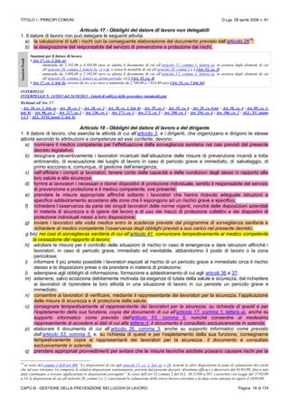 TITOLO I - PRINCIPI COMUNI D.Lgs. 09 aprile 2008 n. 81
CAPO III - GESTIONE DELLA PREVENZIONE NEI LUOGHI DI LAVORO Pagina 18 di 174
Articolo 17 - Obblighi del datore di lavoro non delegabili
1. Il datore di lavoro non può delegare le seguenti attività:
a) la valutazione di tutti i rischi con la conseguente elaborazione del documento previsto dall’articolo 28
19
;
b) la designazione del responsabile del servizio di prevenzione e protezione dai rischi;
SanzioniPenali
Sanzioni per il datore di lavoro
• Art. 17, co. 1, lett. a):
- ammenda da 2.192,00 a 4.384,00 euro se adotta il documento di cui all’articolo 17, comma 1, lettera a), in assenza degli elementi di cui
all’articolo 28, comma 2, lettere b), c) o d), o senza le modalità di cui all’articolo 29, commi 2 e 3 [Art. 55, co. 3]
- ammenda da 1.096,00 a 2.192,00 euro se adotta il documento di cui all’articolo 17, comma 1, lettera a), in assenza degli elementi di cui
all’articolo 28, comma 2, lettere a), primo periodo, ed f) [Art. 55, co. 4]
• Art. 17, co. 1, lett. b): arresto da tre a sei mesi o ammenda da 2.740,00 a 7.014,40 euro [Art. 55, co. 1 lett. b)]
INTERPELLI
INTERPELLO N. 14/2013 del 24/10/2013 - Limiti di utilizzo delle procedure standardizzate
Richiami all’Art. 17:
- Art. 18, co. 1, lett. o) - Art. 28, co. 1 - Art. 28, co. 2 - Art. 28, co. 2, lett. b) - Art. 29, co. 1 - Art. 29, co. 4 - Art. 29, co. 6-ter - Art. 50, co. 4 - Art. 89, co. 1,
lett. h) - Art. 96, co. 2 - Art. 217, co. 1 - Art. 236, co. 1 - Art. 271, co. 1 - Art. 271, co. 5 - Art. 290, co. 1 - Art. 294, co. 4 - Art. 306, co. 2 - ALL. XV, punto
3.2.1 - ALL. XVII, punto 1, lett. b)
Articolo 18 - Obblighi del datore di lavoro e del dirigente
1. Il datore di lavoro, che esercita le attività di cui all’articolo 3, e i dirigenti, che organizzano e dirigono le stesse
attività secondo le attribuzioni e competenze ad essi conferite, devono:
a) nominare il medico competente per l’effettuazione della sorveglianza sanitaria nei casi previsti dal presente
decreto legislativo.
b) designare preventivamente i lavoratori incaricati dell’attuazione delle misure di prevenzione incendi e lotta
antincendio, di evacuazione dei luoghi di lavoro in caso di pericolo grave e immediato, di salvataggio, di
primo soccorso e, comunque, di gestione dell’emergenza;
c) nell’affidare i compiti ai lavoratori, tenere conto delle capacità e delle condizioni degli stessi in rapporto alla
loro salute e alla sicurezza;
d) fornire ai lavoratori i necessari e idonei dispositivi di protezione individuale, sentito il responsabile del servizio
di prevenzione e protezione e il medico competente, ove presente;
e) prendere le misure appropriate affinché soltanto i lavoratori che hanno ricevuto adeguate istruzioni e
specifico addestramento accedano alle zone che li espongono ad un rischio grave e specifico;
f) richiedere l’osservanza da parte dei singoli lavoratori delle norme vigenti, nonché delle disposizioni aziendali
in materia di sicurezza e di igiene del lavoro e di uso dei mezzi di protezione collettivi e dei dispositivi di
protezione individuali messi a loro disposizione;
g) inviare i lavoratori alla visita medica entro le scadenze previste dal programma di sorveglianza sanitaria e
richiedere al medico competente l’osservanza degli obblighi previsti a suo carico nel presente decreto;
g bis) nei casi di sorveglianza sanitaria di cui all’articolo 41, comunicare tempestivamente al medico competente
la cessazione del rapporto di lavoro;
h) adottare le misure per il controllo delle situazioni di rischio in caso di emergenza e dare istruzioni affinché i
lavoratori, in caso di pericolo grave, immediato ed inevitabile, abbandonino il posto di lavoro o la zona
pericolosa;
i) informare il più presto possibile i lavoratori esposti al rischio di un pericolo grave e immediato circa il rischio
stesso e le disposizioni prese o da prendere in materia di protezione;
l) adempiere agli obblighi di informazione, formazione e addestramento di cui agli articoli 36 e 37;
m) astenersi, salvo eccezione debitamente motivata da esigenze di tutela della salute e sicurezza, dal richiedere
ai lavoratori di riprendere la loro attività in una situazione di lavoro in cui persiste un pericolo grave e
immediato;
n) consentire ai lavoratori di verificare, mediante il rappresentante dei lavoratori per la sicurezza, l’applicazione
delle misure di sicurezza e di protezione della salute;
o) consegnare tempestivamente al rappresentante dei lavoratori per la sicurezza, su richiesta di questi e per
l'espletamento della sua funzione, copia del documento di cui all'articolo 17, comma 1, lettera a), anche su
supporto informatico come previsto dall'articolo 53, comma 5, nonché consentire al medesimo
rappresentante di accedere ai dati di cui alla lettera r); il documento è consultato esclusivamente in azienda;
p) elaborare il documento di cui all’articolo 26, comma 3, anche su supporto informatico come previsto
dall’articolo 53, comma 5, e, su richiesta di questi e per l’espletamento della sua funzione, consegnarne
tempestivamente copia ai rappresentanti dei lavoratori per la sicurezza. Il documento è consultato
esclusivamente in azienda;
q) prendere appropriati provvedimenti per evitare che le misure tecniche adottate possano causare rischi per la
19
ai sensi del comma 2 dell’art 306 “Le disposizioni di cui agli articoli 17, co. 1, lett. a), e 28, nonché le altre disposizioni in tema di valutazione dei rischi
che ad esse rinviano, ivi comprese le relative disposizioni sanzionatorie, previste dal presente decreto, diventano efficaci a decorrere dal 01/01/09; fino a tale
data continuano a trovare applicazione le disposizioni previgenti” Ai sensi dell’art 32 comma 2 del D.L. 30/12/08 n.207, convertito con Legge del 27/02/09
n.14, le disposizioni di cui all’articolo 28, commi 1 e 2, concernenti la valutazione dello stress lavoro-correlato e la data certa entrano in vigore il 16/05/09.
 