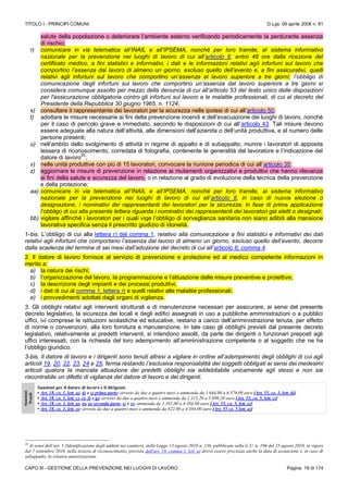 TITOLO I - PRINCIPI COMUNI D.Lgs. 09 aprile 2008 n. 81
CAPO III - GESTIONE DELLA PREVENZIONE NEI LUOGHI DI LAVORO Pagina 19 di 174
salute della popolazione o deteriorare l’ambiente esterno verificando periodicamente la perdurante assenza
di rischio;
r) comunicare in via telematica all’INAIL e all’IPSEMA, nonché per loro tramite, al sistema informativo
nazionale per la prevenzione nei luoghi di lavoro di cui all’articolo 8, entro 48 ore dalla ricezione del
certificato medico, a fini statistici e informativi, i dati e le informazioni relativi agli infortuni sul lavoro che
comportino l’assenza dal lavoro di almeno un giorno, escluso quello dell’evento e, a fini assicurativi, quelli
relativi agli infortuni sul lavoro che comportino un’assenza al lavoro superiore a tre giorni; l’obbligo di
comunicazione degli infortuni sul lavoro che comportino un’assenza dal lavoro superiore a tre giorni si
considera comunque assolto per mezzo della denuncia di cui all’articolo 53 del testo unico delle disposizioni
per l'assicurazione obbligatoria contro gli infortuni sul lavoro e le malattie professionali, di cui al decreto del
Presidente della Repubblica 30 giugno 1965, n. 1124;
s) consultare il rappresentante dei lavoratori per la sicurezza nelle ipotesi di cui all’articolo 50;
t) adottare le misure necessarie ai fini della prevenzione incendi e dell’evacuazione dei luoghi di lavoro, nonché
per il caso di pericolo grave e immediato, secondo le disposizioni di cui all’articolo 43. Tali misure devono
essere adeguate alla natura dell’attività, alle dimensioni dell’azienda o dell’unità produttiva, e al numero delle
persone presenti;
u) nell’ambito dello svolgimento di attività in regime di appalto e di subappalto, munire i lavoratori di apposita
tessera di riconoscimento, corredata di fotografia, contenente le generalità del lavoratore e l’indicazione del
datore di lavoro
20
;
v) nelle unità produttive con più di 15 lavoratori, convocare la riunione periodica di cui all’articolo 35;
z) aggiornare le misure di prevenzione in relazione ai mutamenti organizzativi e produttivi che hanno rilevanza
ai fini della salute e sicurezza del lavoro, o in relazione al grado di evoluzione della tecnica della prevenzione
e della protezione;
aa) comunicare in via telematica all’INAIL e all’IPSEMA, nonché per loro tramite, al sistema informativo
nazionale per la prevenzione nei luoghi di lavoro di cui all’articolo 8, in caso di nuova elezione o
designazione, i nominativi dei rappresentanti dei lavoratori per la sicurezza; in fase di prima applicazione
l’obbligo di cui alla presente lettera riguarda i nominativi dei rappresentanti dei lavoratori già eletti o designati;
bb) vigilare affinché i lavoratori per i quali vige l’obbligo di sorveglianza sanitaria non siano adibiti alla mansione
lavorativa specifica senza il prescritto giudizio di idoneità.
1-bis. L’obbligo di cui alla lettera r) del comma 1, relativo alla comunicazione a fini statistici e informativi dei dati
relativi agli infortuni che comportano l’assenza dal lavoro di almeno un giorno, escluso quello dell’evento, decorre
dalla scadenza del termine di sei mesi dall’adozione del decreto di cui all’articolo 8, comma 4.
2. Il datore di lavoro fornisce al servizio di prevenzione e protezione ed al medico competente informazioni in
merito a:
a) la natura dei rischi;
b) l’organizzazione del lavoro, la programmazione e l’attuazione delle misure preventive e protettive;
c) la descrizione degli impianti e dei processi produttivi;
d) i dati di cui al comma 1, lettera r) e quelli relativi alle malattie professionali;
e) i provvedimenti adottati dagli organi di vigilanza.
3. Gli obblighi relativi agli interventi strutturali e di manutenzione necessari per assicurare, ai sensi del presente
decreto legislativo, la sicurezza dei locali e degli edifici assegnati in uso a pubbliche amministrazioni o a pubblici
uffici, ivi comprese le istituzioni scolastiche ed educative, restano a carico dell’amministrazione tenuta, per effetto
di norme o convenzioni, alla loro fornitura e manutenzione. In tale caso gli obblighi previsti dal presente decreto
legislativo, relativamente ai predetti interventi, si intendono assolti, da parte dei dirigenti o funzionari preposti agli
uffici interessati, con la richiesta del loro adempimento all’amministrazione competente o al soggetto che ne ha
l’obbligo giuridico.
3-bis. Il datore di lavoro e i dirigenti sono tenuti altresì a vigilare in ordine all’adempimento degli obblighi di cui agli
articoli 19, 20, 22, 23, 24 e 25, ferma restando l’esclusiva responsabilità dei soggetti obbligati ai sensi dei medesimi
articoli qualora la mancata attuazione dei predetti obblighi sia addebitabile unicamente agli stessi e non sia
riscontrabile un difetto di vigilanza del datore di lavoro e dei dirigenti.
Sanzioni
Penali
Sanzioni per il datore di lavoro e il dirigente
• Art. 18, co. 1, lett. a), d) e z) prima parte: arresto da due a quattro mesi o ammenda da 1.644,00 a 6.576,00 euro [Art. 55, co. 5, lett. d)]
• Art. 18, co. 1, lett. c), e), f) e q): arresto da due a quattro mesi o ammenda da 1.315,20 a 5.699,20 euro [Art. 55, co. 5, lett. c)]
• Art. 18, co. 1, lett. g), n), p) seconda parte, s) e v): ammenda da 2.192,00 a 4.384,00 euro [Art. 55, co. 5, lett. e)]
• Art. 18, co. 1, lett. o): arresto da due a quattro mesi o ammenda da 822,00 a 4.384,00 euro [Art. 55 co. 5 lett. a)]
20
Ai sensi dell’art. 5 (Identificazione degli addetti nei cantieri), della Legge 13 agosto 2010 n. 136, pubblicata sulla G.U. n. 196 del 23 agosto 2010, in vigore
dal 7 settembre 2010, nella tessera di riconoscimento, prevista dall'art. 18, comma 1, lett. u) dovrà essere precisata anche la data di assunzione e, in caso di
subappalto, la relativa autorizzazione.
 