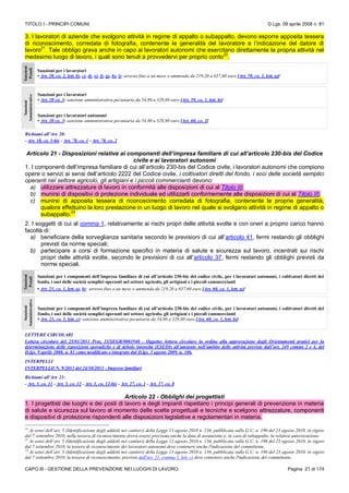 TITOLO I - PRINCIPI COMUNI D.Lgs. 09 aprile 2008 n. 81
CAPO III - GESTIONE DELLA PREVENZIONE NEI LUOGHI DI LAVORO Pagina 21 di 174
3. I lavoratori di aziende che svolgono attività in regime di appalto o subappalto, devono esporre apposita tessera
di riconoscimento, corredata di fotografia, contenente le generalità del lavoratore e l’indicazione del datore di
lavoro
21
. Tale obbligo grava anche in capo ai lavoratori autonomi che esercitano direttamente la propria attività nel
medesimo luogo di lavoro, i quali sono tenuti a provvedervi per proprio conto
22
.
Sanzioni
Penali
Sanzioni per i lavoratori
• Art. 20, co. 2, lett. b), c), d), e), f), g), h), i): arresto fino a un mese o ammenda da 219,20 a 657,60 euro [Art. 59, co. 1, lett. a)]
Sanzioni
Amministrative
Sanzioni per i lavoratori
• Art. 20 co. 3: sanzione amministrativa pecuniaria da 54,80 a 328,80 euro [Art. 59, co. 1, lett. b)]
Sanzioni per i lavoratori autonomi
• Art. 20 co. 3: sanzione amministrativa pecuniaria da 54,80 a 328,80 euro [Art. 60, co. 2]
Richiami all’Art. 20:
- Art. 18, co. 3-bis - Art. 78, co. 1 - Art. 78, co. 2
Articolo 21 - Disposizioni relative ai componenti dell’impresa familiare di cui all’articolo 230-bis del Codice
civile e ai lavoratori autonomi
1. I componenti dell’impresa familiare di cui all’articolo 230-bis del Codice civile, i lavoratori autonomi che compiono
opere o servizi ai sensi dell’articolo 2222 del Codice civile, i coltivatori diretti del fondo, i soci delle società semplici
operanti nel settore agricolo, gli artigiani e i piccoli commercianti devono:
a) utilizzare attrezzature di lavoro in conformità alle disposizioni di cui al Titolo III;
b) munirsi di dispositivi di protezione individuale ed utilizzarli conformemente alle disposizioni di cui al Titolo III;
c) munirsi di apposita tessera di riconoscimento corredata di fotografia, contenente le proprie generalità,
qualora effettuino la loro prestazione in un luogo di lavoro nel quale si svolgano attività in regime di appalto o
subappalto.
23
2. I soggetti di cui al comma 1, relativamente ai rischi propri delle attività svolte e con oneri a proprio carico hanno
facoltà di:
a) beneficiare della sorveglianza sanitaria secondo le previsioni di cui all’articolo 41, fermi restando gli obblighi
previsti da norme speciali;
b) partecipare a corsi di formazione specifici in materia di salute e sicurezza sul lavoro, incentrati sui rischi
propri delle attività svolte, secondo le previsioni di cui all’articolo 37, fermi restando gli obblighi previsti da
norme speciali.
Sanzioni
Penali
Sanzioni per i componenti dell’impresa familiare di cui all’articolo 230-bis del codice civile, per i lavoratori autonomi, i coltivatori diretti del
fondo, i soci delle società semplici operanti nel settore agricolo, gli artigiani e i piccoli commercianti
• Art. 21, co. 1, lett. a), b): arresto fino a un mese o ammenda da 219,20 a 657,60 euro [Art. 60, co. 1, lett. a)]
Sanzioni
Amministrative
Sanzioni per i componenti dell’impresa familiare di cui all’articolo 230-bis del codice civile, per i lavoratori autonomi, i coltivatori diretti del
fondo, i soci delle società semplici operanti nel settore agricolo, gli artigiani e i piccoli commercianti
• Art. 21, co. 1, lett. c): sanzione amministrativa pecuniaria da 54,80 a 328,80 euro [Art. 60, co. 1, lett. b)]
LETTERE CIRCOLARI
Lettera circolare del 25/01/2011 Prot, 15/SEGR/0001940 - Oggetto: lettera circolare in ordine alla approvazione degli Orientamenti pratici per la
determinazione delle esposizioni sporadiche e di debole intensità (ESEDI) all’amianto nell’ambito delle attività previste dall’art. 249 commi 2 e 4, del
D.lgs. 9 aprile 2008, n. 81 come modificato e integrato dal D.lgs. 3 agosto 2009, n. 106.
INTERPELLI
INTERPELLO N. 9/2013 del 24/10/2013 - Imprese familiari
Richiami all’Art. 21:
- Art. 3, co. 11 - Art. 3, co. 12 - Art. 3, co. 12-bis - Art. 27, co. 1 - Art. 37, co. 8
Articolo 22 - Obblighi dei progettisti
1. I progettisti dei luoghi e dei posti di lavoro e degli impianti rispettano i principi generali di prevenzione in materia
di salute e sicurezza sul lavoro al momento delle scelte progettuali e tecniche e scelgono attrezzature, componenti
e dispositivi di protezione rispondenti alle disposizioni legislative e regolamentari in materia.
21
Ai sensi dell’art. 5 (Identificazione degli addetti nei cantieri) della Legge 13 agosto 2010 n. 136, pubblicata sulla G.U. n. 196 del 23 agosto 2010, in vigore
dal 7 settembre 2010, nella tessera di riconoscimento dovrà essere precisata anche la data di assunzione e, in caso di subappalto, la relativa autorizzazione.
22
Ai sensi dell’art. 5 (Identificazione degli addetti nei cantieri) della Legge 13 agosto 2010 n. 136, pubblicata sulla G.U. n. 196 del 23 agosto 2010, in vigore
dal 7 settembre 2010, la tessera di riconoscimento dei lavoratori autonomi deve contenere anche l'indicazione del committente.
23
Ai sensi dell’art. 5 (Identificazione degli addetti nei cantieri) della Legge 13 agosto 2010 n. 136, pubblicata sulla G.U. n. 196 del 23 agosto 2010, in vigore
dal 7 settembre 2010, la tessera di riconoscimento, prevista dall'art. 21, comma 1, lett. c) deve contenere anche l'indicazione del committente.
 