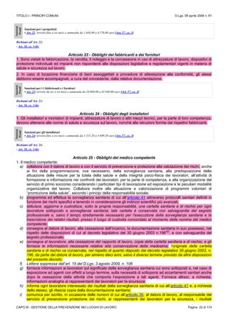 TITOLO I - PRINCIPI COMUNI D.Lgs. 09 aprile 2008 n. 81
CAPO III - GESTIONE DELLA PREVENZIONE NEI LUOGHI DI LAVORO Pagina 22 di 174
Sanzioni
Penali
Sanzioni per i progettisti
• Art. 22: arresto fino a sei mesi o ammenda da 1.644,00 a 6.576,00 euro [Art. 57, co. 1]
Richiami all’Art. 22:
- Art. 18, co. 3-bis
Articolo 23 - Obblighi dei fabbricanti e dei fornitori
1. Sono vietati la fabbricazione, la vendita, il noleggio e la concessione in uso di attrezzature di lavoro, dispositivi di
protezione individuali ed impianti non rispondenti alle disposizioni legislative e regolamentari vigenti in materia di
salute e sicurezza sul lavoro.
2. In caso di locazione finanziaria di beni assoggettati a procedure di attestazione alla conformità, gli stessi
debbono essere accompagnati, a cura del concedente, dalla relativa documentazione.
Sanzioni
Penali
Sanzioni per i i fabbricanti e i fornitori
• Art. 23: arresto da tre a sei mesi o ammenda da 10.960,00 a 43.840,00 euro [Art. 57, co. 2]
Richiami all’Art. 23:
- Art. 18, co. 3-bis
Articolo 24 - Obblighi degli installatori
1. Gli installatori e montatori di impianti, attrezzature di lavoro o altri mezzi tecnici, per la parte di loro competenza,
devono attenersi alle norme di salute e sicurezza sul lavoro, nonché alle istruzioni fornite dai rispettivi fabbricanti.
Sanzioni
Penali
Sanzioni per gli installatori
• Art. 24: arresto fino a tre mesi o ammenda da 1.315,20 a 5.699,20 euro [Art. 57, co. 3]
Richiami all’Art. 24:
- Art. 18, co. 3-bis
Articolo 25 - Obblighi del medico competente
1. Il medico competente:
a) collabora con il datore di lavoro e con il servizio di prevenzione e protezione alla valutazione dei rischi, anche
ai fini della programmazione, ove necessario, della sorveglianza sanitaria, alla predisposizione della
attuazione delle misure per la tutela della salute e della integrità psico-fisica dei lavoratori, all’attività di
formazione e informazione nei confronti dei lavoratori, per la parte di competenza, e alla organizzazione del
servizio di primo soccorso considerando i particolari tipi di lavorazione ed esposizione e le peculiari modalità
organizzative del lavoro. Collabora inoltre alla attuazione e valorizzazione di programmi volontari di
“promozione della salute”, secondo i principi della responsabilità sociale;
b) programma ed effettua la sorveglianza sanitaria di cui all’articolo 41 attraverso protocolli sanitari definiti in
funzione dei rischi specifici e tenendo in considerazione gli indirizzi scientifici più avanzati;
c) istituisce, aggiorna e custodisce, sotto la propria responsabilità, una cartella sanitaria e di rischio per ogni
lavoratore sottoposto a sorveglianza sanitaria; tale cartella è conservata con salvaguardia del segreto
professionale e, salvo il tempo strettamente necessario per l’esecuzione della sorveglianza sanitaria e la
trascrizione dei relativi risultati, presso il luogo di custodia concordato al momento della nomina del medico
competente;
d) consegna al datore di lavoro, alla cessazione dell’incarico, la documentazione sanitaria in suo possesso, nel
rispetto delle disposizioni di cui al decreto legislativo del 30 giugno 2003 n.196
(N)
, e con salvaguardia del
segreto professionale;
e) consegna al lavoratore, alla cessazione del rapporto di lavoro, copia della cartella sanitaria e di rischio, e gli
fornisce le informazioni necessarie relative alla conservazione della medesima; l’originale della cartella
sanitaria e di rischio va conservata, nel rispetto di quanto disposto dal decreto legislativo 30 giugno 2003, n.
196, da parte del datore di lavoro, per almeno dieci anni, salvo il diverso termine previsto da altre disposizioni
del presente decreto;
f) Lettera soppressa dall’art. 15 del D.Lgs. 3 agosto 2009, n. 106
g) fornisce informazioni ai lavoratori sul significato della sorveglianza sanitaria cui sono sottoposti e, nel caso di
esposizione ad agenti con effetti a lungo termine, sulla necessità di sottoporsi ad accertamenti sanitari anche
dopo la cessazione della attività che comporta l’esposizione a tali agenti. Fornisce altresì, a richiesta,
informazioni analoghe ai rappresentanti dei lavoratori per la sicurezza;
h) informa ogni lavoratore interessato dei risultati della sorveglianza sanitaria di cui all’articolo 41 e, a richiesta
dello stesso, gli rilascia copia della documentazione sanitaria;
i) comunica per iscritto, in occasione delle riunioni di cui all’articolo 35, al datore di lavoro, al responsabile del
servizio di prevenzione protezione dai rischi, ai rappresentanti dei lavoratori per la sicurezza, i risultati
 