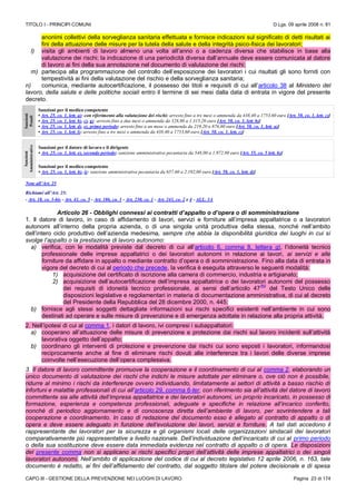 TITOLO I - PRINCIPI COMUNI D.Lgs. 09 aprile 2008 n. 81
CAPO III - GESTIONE DELLA PREVENZIONE NEI LUOGHI DI LAVORO Pagina 23 di 174
anonimi collettivi della sorveglianza sanitaria effettuata e fornisce indicazioni sul significato di detti risultati ai
fini della attuazione delle misure per la tutela della salute e della integrità psico-fisica dei lavoratori;
l) visita gli ambienti di lavoro almeno una volta all’anno o a cadenza diversa che stabilisce in base alla
valutazione dei rischi; la indicazione di una periodicità diversa dall’annuale deve essere comunicata al datore
di lavoro ai fini della sua annotazione nel documento di valutazione dei rischi;
m) partecipa alla programmazione del controllo dell’esposizione dei lavoratori i cui risultati gli sono forniti con
tempestività ai fini della valutazione del rischio e della sorveglianza sanitaria;
n) comunica, mediante autocertificazione, il possesso dei titoli e requisiti di cui all’articolo 38 al Ministero del
lavoro, della salute e delle politiche sociali entro il termine di sei mesi dalla data di entrata in vigore del presente
decreto.
Sanzioni
Penali
Sanzioni per il medico competente
• Art. 25, co. 1, lett. a): con riferimento alla valutazione dei rischi: arresto fino a tre mesi o ammenda da 438,40 a 1753,60 euro [Art. 58, co. 1, lett. c)]
• Art. 25, co. 1, lett. b), c), g): arresto fino a due mesi o ammenda da 328,80 a 1.315,20 euro [Art. 58, co. 1, lett. b)]
• Art. 25, co. 1, lett. d), e), primo periodo: arresto fino a un mese o ammenda da 219,20 a 876,80 euro [Art. 58, co. 1, lett. a)]
• Art. 25, co. 1, lett. l): arresto fino a tre mesi o ammenda da 438,40 a 1753,60 euro [Art. 58, co. 1, lett. c)]
Sanzioni
Amministrative
Sanzioni per il datore di lavoro e il dirigente
• Art. 25, co. 1, lett. e), secondo periodo: sanzione amministrativa pecuniaria da 548,00 a 1.972.80 euro [Art. 55, co. 5 lett. h)]
Sanzioni per il medico competente
• Art. 25, co. 1, lett. h), i): sanzione amministrativa pecuniaria da 657,60 a 2.192,00 euro [Art. 58, co. 1, lett. d)]
Note all’Art. 25
Richiami all’Art. 25:
- Art. 18, co. 3-bis - Art. 41, co. 5 - Art. 186, co. 1 - Art. 230, co. 1 - Art. 243, co. 2 e 4 - ALL. 3A
Articolo 26 - Obblighi connessi ai contratti d’appalto o d’opera o di somministrazione
1. Il datore di lavoro, in caso di affidamento di lavori, servizi e forniture all’impresa appaltatrice o a lavoratori
autonomi all’interno della propria azienda, o di una singola unità produttiva della stessa, nonché nell’ambito
dell’intero ciclo produttivo dell’azienda medesima, sempre che abbia la disponibilità giuridica dei luoghi in cui si
svolge l’appalto o la prestazione di lavoro autonomo:
a) verifica, con le modalità previste dal decreto di cui all’articolo 6, comma 8, lettera g), l’idoneità tecnico
professionale delle imprese appaltatrici o dei lavoratori autonomi in relazione ai lavori, ai servizi e alle
forniture da affidare in appalto o mediante contratto d’opera o di somministrazione. Fino alla data di entrata in
vigore del decreto di cui al periodo che precede, la verifica è eseguita attraverso le seguenti modalità:
1) acquisizione del certificato di iscrizione alla camera di commercio, industria e artigianato;
2) acquisizione dell’autocertificazione dell’impresa appaltatrice o dei lavoratori autonomi del possesso
dei requisiti di idoneità tecnico professionale, ai sensi dell’articolo 47
(N)
del Testo Unico delle
disposizioni legislative e regolamentari in materia di documentazione amministrativa, di cui al decreto
del Presidente della Repubblica del 28 dicembre 2000, n. 445;
b) fornisce agli stessi soggetti dettagliate informazioni sui rischi specifici esistenti nell’ambiente in cui sono
destinati ad operare e sulle misure di prevenzione e di emergenza adottate in relazione alla propria attività.
2. Nell’ipotesi di cui al comma 1, i datori di lavoro, ivi compresi i subappaltatori:
a) cooperano all’attuazione delle misure di prevenzione e protezione dai rischi sul lavoro incidenti sull’attività
lavorativa oggetto dell’appalto;
b) coordinano gli interventi di protezione e prevenzione dai rischi cui sono esposti i lavoratori, informandosi
reciprocamente anche al fine di eliminare rischi dovuti alle interferenze tra i lavori delle diverse imprese
coinvolte nell’esecuzione dell’opera complessiva.
3. Il datore di lavoro committente promuove la cooperazione e il coordinamento di cui al comma 2, elaborando un
unico documento di valutazione dei rischi che indichi le misure adottate per eliminare o, ove ciò non è possibile,
ridurre al minimo i rischi da interferenze ovvero individuando, limitatamente ai settori di attività a basso rischio di
infortuni e malattie professionali di cui all’articolo 29, comma 6-ter, con riferimento sia all’attività del datore di lavoro
committente sia alle attività dell’impresa appaltatrice e dei lavoratori autonomi, un proprio incaricato, in possesso di
formazione, esperienza e competenza professionali, adeguate e specifiche in relazione all’incarico conferito,
nonchè di periodico aggiornamento e di conoscenza diretta dell’ambiente di lavoro, per sovrintendere a tali
cooperazione e coordinamento. In caso di redazione del documento esso è allegato al contratto di appalto o di
opera e deve essere adeguato in funzione dell’evoluzione dei lavori, servizi e forniture. A tali dati accedono il
rappresentante dei lavoratori per la sicurezza e gli organismi locali delle organizzazioni sindacali dei lavoratori
comparativamente più rappresentative a livello nazionale. Dell’individuazione dell’incaricato di cui al primo periodo
o della sua sostituzione deve essere data immediata evidenza nel contratto di appalto o di opera. Le disposizioni
del presente comma non si applicano ai rischi specifici propri dell’attività delle imprese appaltatrici o dei singoli
lavoratori autonomi. Nell’ambito di applicazione del codice di cui al decreto legislativo 12 aprile 2006, n. 163, tale
documento è redatto, ai fini dell’affidamento del contratto, dal soggetto titolare del potere decisionale e di spesa
 