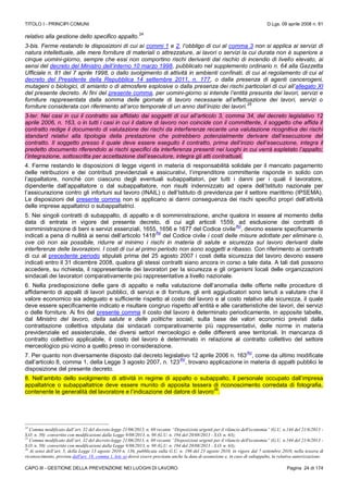 TITOLO I - PRINCIPI COMUNI D.Lgs. 09 aprile 2008 n. 81
CAPO III - GESTIONE DELLA PREVENZIONE NEI LUOGHI DI LAVORO Pagina 24 di 174
relativo alla gestione dello specifico appalto.
24
3-bis. Ferme restando le disposizioni di cui ai commi 1 e 2, l’obbligo di cui al comma 3 non si applica ai servizi di
natura intellettuale, alle mere forniture di materiali o attrezzature, ai lavori o servizi la cui durata non è superiore a
cinque uomini-giorno, sempre che essi non comportino rischi derivanti dal rischio di incendio di livello elevato, ai
sensi del decreto del Ministro dell’interno 10 marzo 1998, pubblicato nel supplemento ordinario n. 64 alla Gazzetta
Ufficiale n. 81 del 7 aprile 1998, o dallo svolgimento di attività in ambienti confinati, di cui al regolamento di cui al
decreto del Presidente della Repubblica 14 settembre 2011, n. 177, o dalla presenza di agenti cancerogeni,
mutageni o biologici, di amianto o di atmosfere esplosive o dalla presenza dei rischi particolari di cui all’allegato XI
del presente decreto. Ai fini del presente comma, per uomini-giorno si intende l’entità presunta dei lavori, servizi e
forniture rappresentata dalla somma delle giornate di lavoro necessarie all’effettuazione dei lavori, servizi o
forniture considerata con riferimento all’arco temporale di un anno dall’inizio dei lavori.
25
3-ter. Nei casi in cui il contratto sia affidato dai soggetti di cui all’articolo 3, comma 34, del decreto legislativo 12
aprile 2006, n. 163, o in tutti i casi in cui il datore di lavoro non coincide con il committente, il soggetto che affida il
contratto redige il documento di valutazione dei rischi da interferenze recante una valutazione ricognitiva dei rischi
standard relativi alla tipologia della prestazione che potrebbero potenzialmente derivare dall’esecuzione del
contratto. Il soggetto presso il quale deve essere eseguito il contratto, prima dell’inizio dell’esecuzione, integra il
predetto documento riferendolo ai rischi specifici da interferenza presenti nei luoghi in cui verrà espletato l’appalto;
l’integrazione, sottoscritta per accettazione dall’esecutore, integra gli atti contrattuali.
4. Ferme restando le disposizioni di legge vigenti in materia di responsabilità solidale per il mancato pagamento
delle retribuzioni e dei contributi previdenziali e assicurativi, l’imprenditore committente risponde in solido con
l’appaltatore, nonché con ciascuno degli eventuali subappaltatori, per tutti i danni per i quali il lavoratore,
dipendente dall’appaltatore o dal subappaltatore, non risulti indennizzato ad opera dell’Istituto nazionale per
l’assicurazione contro gli infortuni sul lavoro (INAIL) o dell’Istituto di previdenza per il settore marittimo (IPSEMA).
Le disposizioni del presente comma non si applicano ai danni conseguenza dei rischi specifici propri dell’attività
delle imprese appaltatrici o subappaltatrici.
5. Nei singoli contratti di subappalto, di appalto e di somministrazione, anche qualora in essere al momento della
data di entrata in vigore del presente decreto, di cui agli articoli 1559, ad esclusione dei contratti di
somministrazione di beni e servizi essenziali, 1655, 1656 e 1677 del Codice civile
(N)
, devono essere specificamente
indicati a pena di nullità ai sensi dell’articolo 1418
(N)
del Codice civile i costi delle misure adottate per eliminare o,
ove ciò non sia possibile, ridurre al minimo i rischi in materia di salute e sicurezza sul lavoro derivanti dalle
interferenze delle lavorazioni. I costi di cui al primo periodo non sono soggetti a ribasso. Con riferimento ai contratti
di cui al precedente periodo stipulati prima del 25 agosto 2007 i costi della sicurezza del lavoro devono essere
indicati entro il 31 dicembre 2008, qualora gli stessi contratti siano ancora in corso a tale data. A tali dati possono
accedere, su richiesta, il rappresentante dei lavoratori per la sicurezza e gli organismi locali delle organizzazioni
sindacali dei lavoratori comparativamente più rappresentative a livello nazionale.
6. Nella predisposizione delle gare di appalto e nella valutazione dell’anomalia delle offerte nelle procedure di
affidamento di appalti di lavori pubblici, di servizi e di forniture, gli enti aggiudicatori sono tenuti a valutare che il
valore economico sia adeguato e sufficiente rispetto al costo del lavoro e al costo relativo alla sicurezza, il quale
deve essere specificamente indicato e risultare congruo rispetto all’entità e alle caratteristiche dei lavori, dei servizi
o delle forniture. Ai fini del presente comma il costo del lavoro è determinato periodicamente, in apposite tabelle,
dal Ministro del lavoro, della salute e delle politiche sociali, sulla base dei valori economici previsti dalla
contrattazione collettiva stipulata dai sindacati comparativamente più rappresentativi, delle norme in materia
previdenziale ed assistenziale, dei diversi settori merceologici e delle differenti aree territoriali. In mancanza di
contratto collettivo applicabile, il costo del lavoro è determinato in relazione al contratto collettivo del settore
merceologico più vicino a quello preso in considerazione.
7. Per quanto non diversamente disposto dal decreto legislativo 12 aprile 2006 n. 163
(N)
, come da ultimo modificate
dall’articolo 8, comma 1, della Legge 3 agosto 2007, n. 123
(N)
, trovano applicazione in materia di appalti pubblici le
disposizione del presente decreto.
8. Nell’ambito dello svolgimento di attività in regime di appalto o subappalto, il personale occupato dall’impresa
appaltatrice o subappaltatrice deve essere munito di apposita tessera di riconoscimento corredata di fotografia,
contenente le generalità del lavoratore e l’indicazione del datore di lavoro
26
.
24
Comma modificato dall’art. 32 del decreto-legge 21/06/2013, n. 69 recante “Disposizioni urgenti per il rilancio dell'economia” (G.U. n.144 del 21/6/2013 -
S.O. n. 50) convertito con modificazioni dalla Legge 9/08/2013, n. 98 (G.U. n. 194 del 20/08/2013 - S.O. n. 63);
25
Comma modificato dall’art. 32 del decreto-legge 21/06/2013, n. 69 recante “Disposizioni urgenti per il rilancio dell'economia” (G.U. n.144 del 21/6/2013 -
S.O. n. 50) convertito con modificazioni dalla Legge 9/08/2013, n. 98 (G.U. n. 194 del 20/08/2013 - S.O. n. 63);
26
Ai sensi dell’art. 5, della Legge 13 agosto 2010 n. 136, pubblicata sulla G.U. n. 196 del 23 agosto 2010, in vigore dal 7 settembre 2010, nella tessera di
riconoscimento, prevista dall'art. 18, comma 1, lett. u) dovrà essere precisata anche la data di assunzione e, in caso di subappalto, la relativa autorizzazione.
 