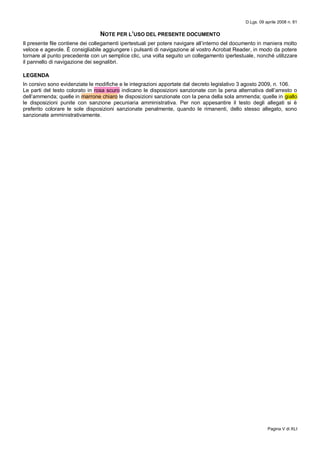 D.Lgs. 09 aprile 2008 n. 81
Pagina V di XLI
NOTE PER L’USO DEL PRESENTE DOCUMENTO
Il presente file contiene dei collegamenti ipertestuali per potere navigare all’interno del documento in maniera molto
veloce e agevole. È consigliabile aggiungere i pulsanti di navigazione al vostro Acrobat Reader, in modo da potere
tornare al punto precedente con un semplice clic, una volta seguito un collegamento ipertestuale, nonché utilizzare
il pannello di navigazione dei segnalibri.
LEGENDA
In corsivo sono evidenziate le modifiche e le integrazioni apportate dal decreto legislativo 3 agosto 2009, n. 106.
Le parti del testo colorato in rosa scuro indicano le disposizioni sanzionate con la pena alternativa dell’arresto o
dell’ammenda; quelle in marrone chiaro le disposizioni sanzionate con la pena della sola ammenda; quelle in giallo
le disposizioni punite con sanzione pecuniaria amministrativa. Per non appesantire il testo degli allegati si è
preferito colorare le sole disposizioni sanzionate penalmente, quando le rimanenti, dello stesso allegato, sono
sanzionate amministrativamente.
 
