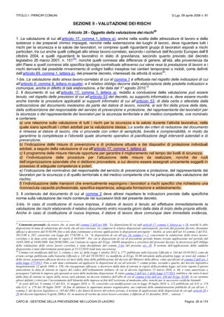 TITOLO I - PRINCIPI COMUNI D.Lgs. 09 aprile 2008 n. 81
CAPO III - GESTIONE DELLA PREVENZIONE NEI LUOGHI DI LAVORO Pagina 26 di 174
SEZIONE II - VALUTAZIONE DEI RISCHI
Articolo 28 - Oggetto della valutazione dei rischi
29
1. La valutazione di cui all’articolo 17, comma 1, lettera a), anche nella scelta delle attrezzature di lavoro e delle
sostanze o dei preparati chimici impiegati, nonché nella sistemazione dei luoghi di lavoro, deve riguardare tutti i
rischi per la sicurezza e la salute dei lavoratori, ivi compresi quelli riguardanti gruppi di lavoratori esposti a rischi
particolari, tra cui anche quelli collegati allo stress lavoro-correlato, secondo i contenuti dell’Accordo Europeo dell’8
ottobre 2004, e quelli riguardanti le lavoratrici in stato di gravidanza, secondo quanto previsto dal decreto
legislativo 26 marzo 2001, n. 151
(N)
, nonché quelli connessi alle differenze di genere, all’età, alla provenienza da
altri Paesi e quelli connessi alla specifica tipologia contrattuale attraverso cui viene resa la prestazione di lavoro e i
rischi derivanti dal possibile rinvenimento di ordigni bellici inesplosi nei cantieri temporanei o mobili, come definiti
dall’articolo 89, comma 1, lettera a), del presente decreto, interessati da attività di scavo
30
.
1-bis. La valutazione dello stress lavoro-correlato di cui al comma 1 è effettuata nel rispetto delle indicazioni di cui
all’articolo 6, comma 8, lettera m-quater, e il relativo obbligo decorre dalla elaborazione delle predette indicazioni e
comunque, anche in difetto di tale elaborazione, a far data dal 1° agosto 2010.
31
2. Il documento di cui all’articolo 17, comma 1, lettera a), redatto a conclusione della valutazione può essere
tenuto, nel rispetto delle previsioni di cui all’articolo 53 del decreto, su supporto informatico e, deve essere munito
anche tramite le procedure applicabili ai supporti informatici di cui all’articolo 53, di data certa o attestata dalla
sottoscrizione del documento medesimo da parte del datore di lavoro, nonché, ai soli fini della prova della data,
dalla sottoscrizione del responsabile del servizio di prevenzione e protezione, del rappresentante dei lavoratori per
la sicurezza o del rappresentante dei lavoratori per la sicurezza territoriale e del medico competente, ove nominato
e contenere:
a) una relazione sulla valutazione di tutti i rischi per la sicurezza e la salute durante l’attività lavorativa, nella
quale siano specificati i criteri adottati per la valutazione stessa. La scelta dei criteri di redazione del documento
è rimessa al datore di lavoro, che vi provvede con criteri di semplicità, brevità e comprensibilità, in modo da
garantirne la completezza e l’idoneità quale strumento operativo di pianificazione degli interventi aziendali e di
prevenzione;
b) l’indicazione delle misure di prevenzione e di protezione attuate e dei dispositivi di protezione individuali
adottati, a seguito della valutazione di cui all’articolo 17, comma 1, lettera a);
c) il programma delle misure ritenute opportune per garantire il miglioramento nel tempo dei livelli di sicurezza;
d) l’individuazione delle procedure per l’attuazione delle misure da realizzare, nonché dei ruoli
dell’organizzazione aziendale che vi debbono provvedere, a cui devono essere assegnati unicamente soggetti in
possesso di adeguate competenze e poteri;
e) l’indicazione del nominativo del responsabile del servizio di prevenzione e protezione, del rappresentante dei
lavoratori per la sicurezza o di quello territoriale e del medico competente che ha partecipato alla valutazione del
rischio;
f) l’individuazione delle mansioni che eventualmente espongono i lavoratori a rischi specifici che richiedono una
riconosciuta capacità professionale, specifica esperienza, adeguata formazione e addestramento.
3. Il contenuto del documento di cui al comma 2 deve altresì rispettare le indicazioni previste dalle specifiche
norme sulla valutazione dei rischi contenute nei successivi titoli del presente decreto.
3-bis. In caso di costituzione di nuova impresa, il datore di lavoro è tenuto ad effettuare immediatamente la
valutazione dei rischi elaborando il relativo documento entro novanta giorni dalla data di inizio della propria attività.
Anche in caso di costituzione di nuova impresa, il datore di lavoro deve comunque dare immediata evidenza,
29
Commento personale: da notare che, ai sensi del comma 2 dell’art 306, “Le disposizioni di cui agli articoli 17, comma 1, lettera a), e 28, nonché le altre
disposizioni in tema di valutazione dei rischi che ad esse rinviano, ivi comprese le relative disposizioni sanzionatorie, previste dal presente decreto, diventano
efficaci a decorrere dal 01/01/09; fino a tale data continuano a trovare applicazione le disposizioni previgenti”. Inoltre, ai sensi dell’art 32 comma 2 del D.L.
30/12/08 n. 207, convertito con Legge del 27/02/09 n. 14, “le disposizioni di cui all’art. 28, commi 1 e 2, concernenti la valutazione dello stress lavoro-
correlato e la data certa entrano in vigore il 16/05/09”. Per cui le disposizioni di cui al precedente periodo hanno trovato applicazione nel periodo dal
16/05/2009 al 19/08/2009. Dal 20/08/2009, con l’entrata in vigore del D.Lgs. 106/09 integrativo e correttivo del presente decreto, la decorrezza dell’obbligo
della valutazione dello stress lavoro correlato è stata disciplinate dal comma 1-bis del presente art. 28. Il termine dell’applicazione della suddetta
disposizione è stato ulteriormente posticipato al 31/12/2010 (vedi nota successiva).
30
Comma così modificato dall’art. 1, comma 1, lett. a), della Legge 1 ottobre 2012, n. 177, pubblicata sulla Gazzetta Ufficiale n. 244 del 18/10/2012, come da
errata corrige pubblicata sulla Gazzetta Ufficiale n. 245 del 19/10/2012. Le modifiche al D.Lgs. 81/08 introdotte dalla predetta legge, ai sensi del comma 3
della stessa, acquistano efficacia decorsi sei mesi dalla data della pubblicazione del decreto del Ministro della difesa, come specificato al comma 2 dell’art. 1
della legge 177/2012. Fino a tale data continuano ad applicarsi le disposizioni di cui all’articolo 7, commi primo, secondo e quarto, del decreto legislativo
luogotenenziale 12 aprile 1946, n. 320, che riacquistano efficacia, a decorrere dalla data di entrata in vigore della predetta legge, nel testo vigente il giorno
antecedente la data di entrata in vigore del codice dell’ordinamento militare, di cui al decreto legislativo 15 marzo 2010, n. 66, e sono autorizzate a
proseguire l’attività le imprese già operanti ai sensi delle medesime disposizioni. Il citato comma 2 dell’art. 1 della legge 177/2011 stabilisce che entro 6 mesi
dalla data di entrata in vigore della stessa sarà adottato un decreto istitutivo dell’albo di cui al comma 4-bis dell’art. 104 del D.Lgs. 81/08, in cui saranno
altresì definiti i criteri per l’accertamento dell’idoneità delle imprese ai fini dell’iscrizione al medesimo albo, nonché per le successive verifiche biennali.
31
Ai sensi dell’art. 8 comma 12 del D.L. 31 maggio 2010, n. 78, convertito con modificazioni con la legge 30 luglio 2010, n. 122 pubblicato sul S.O. n. 174
alla G.U. n. 176 del 30 luglio 2010 “Al fine di adottare le opportune misure organizzative, nei confronti delle amministrazioni pubbliche di cui all’art. 1,
comma 2, del decreto legislativo n. 165 del 2001 e dei datori di lavoro del settore privato, il termine di applicazione delle disposizioni di cui agli articoli 28 e
29 del decreto legislativo 9 aprile 2008,n. 81, in materia di rischio da stress lavoro-correlato, è differito al 31 dicembre 2010 … omissis.”.
 