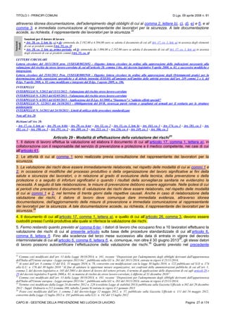 TITOLO I - PRINCIPI COMUNI D.Lgs. 09 aprile 2008 n. 81
CAPO III - GESTIONE DELLA PREVENZIONE NEI LUOGHI DI LAVORO Pagina 27 di 174
attraverso idonea documentazione, dell'adempimento degli obblighi di cui al comma 2, lettere b), c), d), e) e f), e al
comma 3, e immediata comunicazione al rappresentante dei lavoratori per la sicurezza. A tale documentazione
accede, su richiesta, il rappresentante dei lavoratori per la sicurezza.
32
Sanzioni
Penali
Sanzioni per il datore di lavoro
• Art. 28, co. 2, lett. b), c) o d): ammenda da 2.192,00 a 4.384,00 euro se adotta il documento di cui all’Art. 17, co. 1, lett. a) in assenza degli elementi
di cui ai predetti commi [Art. 55, co. 3]
• Art. 28, co. 2, lett. a), primo periodo, ed f): ammenda da 1.096,00 a 2.192,00 euro se adotta il documento di cui all’Art. 17, co. 1, lett. a) in assenza
degli elementi di cui ai predetti commi [Art. 55, co. 4]
LETTERE CIRCOLARI
Lettera circolare del 18/11/2010 prot. 15/SEGR/0023692 - Oggetto: lettera circolare in ordine alla approvazione delle indicazioni necessarie alla
valutazione del rischio da stress lavoro-correlato di cui all’articolo 28. comma 1-bis, del decreto legislativo 9 aprile 2008, n. 81, e successive modifiche e
integrazioni.
Lettera circolare del 25/01/2011 Prot, 15/SEGR/0001940 - Oggetto: lettera circolare in ordine alla approvazione degli Orientamenti pratici per la
determinazione delle esposizioni sporadiche e di debole intensità (ESEDI) all’amianto nell’ambito delle attività previste dall’art. 249 commi 2 e 4, del
D.lgs. 9 aprile 2008, n. 81 come modificato e integrato dal D.lgs. 3 agosto 2009, n. 106.
INTERPELLI
INTERPELLO N. 5/2012 del 15/11/2012 - Valutazione del rischio stress lavoro-correlato
INTERPELLO N. 5/2013 del 02/05/2013 - Valutazione del rischio stress lavoro-correlato
INTERPELLO N. 6/2013 del 02/05/2013 - Applicazione del D.Lgs. 81/2008 a “Stuntmen” e “addetto effetti speciali"
INTERPELLO N. 12/2013 del 24/10/2013 - Obbligatorietà del DVR, sicurezza pareti vetrate e spogliatoi ed armadi per il vestiario per le strutture
penitenziarie
INTERPELLO N. 14/2013 del 24/10/2013 - Limiti di utilizzo delle procedure standardizzate
Note all’Art. 28
Richiami all’Art. 28:
- Art. 17, co. 1, lett. a) - Art. 29, co. 6-bis - Art. 29, co. 6-ter - Art. 32, co. 2 - Art. 33, co. 1, lett. b) - Art. 163, co. 1 - Art. 174, co. 1 - Art. 181, co. 1 - Art.
181, co. 3 - Art. 190, co. 5 - Art. 191, co. 2 - Art. 209, co. 5 - Art. 223, co. 1 - Art. 236, co. 4 - Art. 249, co. 1 - Art. 306, co. 2
Articolo 29 - Modalità di effettuazione della valutazione dei rischi
33
1. Il datore di lavoro effettua la valutazione ed elabora il documento di cui all’articolo 17, comma 1, lettera a), in
collaborazione con il responsabile del servizio di prevenzione e protezione e il medico competente, nei casi di cui
all’articolo 41.
2. Le attività di cui al comma 1 sono realizzate previa consultazione del rappresentante dei lavoratori per la
sicurezza.
3. La valutazione dei rischi deve essere immediatamente rielaborata, nel rispetto delle modalità di cui ai commi 1 e
2, in occasione di modifiche del processo produttivo o della organizzazione del lavoro significative ai fini della
salute e sicurezza dei lavoratori, o in relazione al grado di evoluzione della tecnica, della prevenzione o della
protezione o a seguito di infortuni significativi o quando i risultati della sorveglianza sanitaria ne evidenzino la
necessità. A seguito di tale rielaborazione, le misure di prevenzione debbono essere aggiornate. Nelle ipotesi di cui
ai periodi che precedono il documento di valutazione dei rischi deve essere rielaborato, nel rispetto delle modalità
di cui ai commi 1 e 2, nel termine di trenta giorni dalle rispettive causali. Anche in caso di rielaborazione della
valutazione dei rischi, il datore di lavoro deve comunque dare immediata evidenza, attraverso idonea
documentazione, dell'aggiornamento delle misure di prevenzione e immediata comunicazione al rappresentante
dei lavoratori per la sicurezza. A tale documentazione accede, su richiesta, il rappresentante dei lavoratori per la
sicurezza.
34
4. Il documento di cui all’articolo 17, comma 1, lettera a), e quello di cui all’articolo 26, comma 3, devono essere
custoditi presso l’unità produttiva alla quale si riferisce la valutazione dei rischi.
5. Fermo restando quanto previsto al comma 6-ter, i datori di lavoro che occupano fino a 10 lavoratori effettuano la
valutazione dei rischi di cui al presente articolo sulla base delle procedure standardizzate di cui all’articolo 6,
comma 8, lettera f). Fino alla scadenza del terzo mese successivo alla data di entrata in vigore del decreto
interministeriale di cui all’articolo 6, comma 8, lettera f), e, comunque, non oltre il 30 giugno 2013
35
, gli stessi datori
di lavoro possono autocertificare l’effettuazione della valutazione dei rischi.
36
Quanto previsto nel precedente
32
Comma così modificato dall’art. 13 della Legge 30/10/2014, n. 161, recante “Disposizioni per l'adempimento degli obblighi derivanti dall'appartenenza
dell'Italia all'Unione europea - Legge europea 2013-bis”, pubblicata sulla GU n. 261 del 10/11/2014, entrata in vigore il 25/11/2014;
33
Ai sensi dell’art. 8 comma 12 del D.L. 31 maggio 2010, n. 78, convertito con modificazioni con la legge 30 luglio 2010, n. 122 pubblicato sul S.O. n. 174
alla G.U. n. 176 del 30 luglio 2010 “Al fine di adottare le opportune misure organizzative, nei confronti delle amministrazioni pubbliche di cui all’art. 1,
comma 2, del decreto legislativo n. 165 del 2001 e dei datori di lavoro del settore privato, il termine di applicazione delle disposizioni di cui agli articoli 28 e
29 del decreto legislativo 9 aprile 2008,n. 81, in materia di rischio da stress lavoro-correlato, è differito al 31 dicembre 2010”.
34
Comma così modificato dall’art. 13 della Legge 30/10/2014, n. 161, recante “Disposizioni per l'adempimento degli obblighi derivanti dall'appartenenza
dell'Italia all'Unione europea - Legge europea 2013-bis”, pubblicata sulla GU n. 261 del 10/11/2014, entrata in vigore il 25/11/2014;
35
Termine così modificato dalla Legge 24 dicembre 2012 n. 228 (cosidetta Legge di stabilità 2013) pubblicata sulla Gazzetta Ufficiale n.302 del 29 dicembre
2012 - Suppl. Ordinario n.212 (comma 388; tabella 2 punto 9) entrata in vigore il 1 gennaio 2013
36
Frase così modificata dall’art. 1 comma 2 del decreto-legge 12 maggio 2012, n. 57, pubblicato sulla Gazzetta Ufficiale n. 111 del 14 maggio 2012,
convertito dalla Legge 12 luglio 2012 n. 101 pubblicata sulla G.U. n. 162 del 13 luglio 2012
 