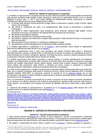 TITOLO I - PRINCIPI COMUNI D.Lgs. 09 aprile 2008 n. 81
CAPO III - GESTIONE DELLA PREVENZIONE NEI LUOGHI DI LAVORO Pagina 29 di 174
- Art. 2, co. 1, lett. h) - Art. 6, co. 8, lett. f) - Art. 26, co. 3 - Art. 96, co. 2 - Art. 236, co. 4 - ALL. XVII, punto 1, lett. b)
Articolo 30 - Modelli di organizzazione e di gestione
1. Il modello di organizzazione e di gestione idoneo ad avere efficacia esimente della responsabilità amministrativa
delle persone giuridiche, delle società e delle associazioni anche prive di personalità giuridica di cui al decreto
legislativo 8 giugno 2001, n. 231
(N)
, deve essere adottato ed efficacemente attuato, assicurando un sistema
aziendale per l’adempimento di tutti gli obblighi giuridici relativi:
a) al rispetto degli standard tecnico-strutturali di legge relativi a attrezzature, impianti, luoghi di lavoro, agenti
chimici, fisici e biologici;
b) alle attività di valutazione dei rischi e di predisposizione delle misure di prevenzione e protezione
conseguenti;
c) alle attività di natura organizzativa, quali emergenze, primo soccorso, gestione degli appalti, riunioni
periodiche di sicurezza, consultazioni dei rappresentanti dei lavoratori per la sicurezza;
d) alle attività di sorveglianza sanitaria;
e) alle attività di informazione e formazione dei lavoratori;
f) alle attività di vigilanza con riferimento al rispetto delle procedure e delle istruzioni di lavoro in sicurezza da
parte dei lavoratori;
g) alla acquisizione di documentazioni e certificazioni obbligatorie di legge;
h) alle periodiche verifiche dell’applicazione e dell’efficacia delle procedure adottate.
2. Il modello organizzativo e gestionale di cui al comma 1 deve prevedere idonei sistemi di registrazione
dell’avvenuta effettuazione delle attività di cui al comma 1.
3. Il modello organizzativo deve in ogni caso prevedere, per quanto richiesto dalla natura e dimensioni
dell’organizzazione e dal tipo di attività svolta, un’articolazione di funzioni che assicuri le competenze tecniche ei
poteri necessari per la verifica, valutazione, gestione e controllo del rischio, nonché un sistema disciplinare idoneo
a sanzionare il mancato rispetto delle misure indicate nel modello.
4 Il modello organizzativo deve altresì prevedere un idoneo sistema di controllo sull’attuazione del medesimo
modello e sul mantenimento nel tempo delle condizioni di idoneità delle misure adottate. Il riesame e l’eventuale
modifica del modello organizzativo devono essere adottati, quando siano scoperte violazioni significative delle
norme relative alla prevenzione degli infortuni e all’igiene sul lavoro, ovvero in occasione di mutamenti
nell’organizzazione e nell’attività in relazione al progresso scientifico e tecnologico.
5. In sede di prima applicazione, i modelli di organizzazione aziendale definiti conformemente alle Linee guida UNI-
INAIL per un sistema di gestione della salute e sicurezza sul lavoro (SGSL) del 28 settembre 2001 o al British
Standard OHSAS 18001:2007 si presumono conformi ai requisiti di cui al presente articolo per le parti
corrispondenti. Agli stessi fini ulteriori modelli di organizzazione e gestione aziendale possono essere indicati dalla
Commissione di cui all’articolo 6.
5-bis. La commissione consultiva permanente per la salute e sicurezza sul lavoro elabora procedure semplificate
per la adozione e la efficace attuazione dei modelli di organizzazione e gestione della sicurezza nelle piccole e
medie imprese. Tali procedure sono recepite con decreto del Ministero del lavoro, della salute e delle politiche
sociali.
6. L’adozione del modello di organizzazione e di gestione di cui al presente articolo nelle imprese fino a 50
lavoratori rientra tra le attività finanziabili ai sensi dell’articolo 11.
LETTERE CIRCOLARI
Lettera Circolare del 11/07/2011 prot. 15/VI /0015816/ MA001.A001 - Oggetto: Modello di organizzazione e gestione ex art. 30 DLgs. n. 81/08 -
Chiarimenti sul sistema di controllo (comma 4 dell’articolo 30 del D. Lgs. 81/2008) ed indicazioni per l’adozione del sistema disciplinare (comma 3
dell’articolo 30 del D. Lgs. 81/2008) per le Aziende che hanno adottato un modello organizzativo e di gestione definito conformemente alle Linee Guida
UNI-INAIL (edizione 2001) o alle BS OHSAS 18001:2007 con Tabella di correlazione articolo 30 D.lgs. n. 81/2008 - Linee guida UNI INAIL - BS
OHSAS 18001:2007 per l’identificazione delle “parti corrispondenti” di cui al comma 5 dell’articolo 30.
Note all’Art. 30
Richiami all’Art. 30:
- Art. 6, co. 8, lett. m) - Art. 16, co. 3 - Art. 51, co. 3-bis
SEZIONE III - SERVIZIO DI PREVENZIONE E PROTEZIONE
Articolo 31 - Servizio di prevenzione e protezione
1. Salvo quanto previsto dall’articolo 34, il datore di lavoro organizza il servizio di prevenzione e protezione
prioritariamente all’interno della azienda o della unità produttiva, o incarica persone o servizi esterni costituiti anche
presso le associazioni dei datori di lavoro o gli organismi paritetici, secondo le regole di cui al presente articolo.
41
2. Gli addetti e i responsabili dei servizi, interni o esterni, di cui al comma 1, devono possedere le capacità e i
41
Comma modificato dall’art. 32 del decreto-legge 21/06/2013, n. 69 recante “Disposizioni urgenti per il rilancio dell'economia” (G.U. n.144 del 21/6/2013 -
S.O. n. 50) convertito con modificazioni dalla Legge 9/08/2013, n. 98 (G.U. n. 194 del 20/08/2013 - S.O. n. 63);
 