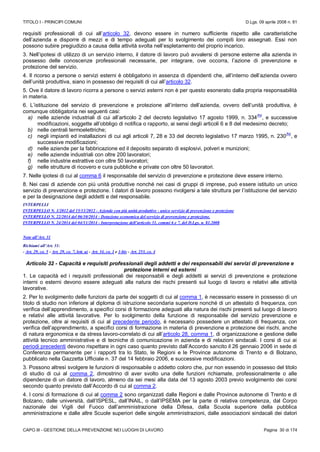 TITOLO I - PRINCIPI COMUNI D.Lgs. 09 aprile 2008 n. 81
CAPO III - GESTIONE DELLA PREVENZIONE NEI LUOGHI DI LAVORO Pagina 30 di 174
requisiti professionali di cui all’articolo 32, devono essere in numero sufficiente rispetto alle caratteristiche
dell’azienda e disporre di mezzi e di tempo adeguati per lo svolgimento dei compiti loro assegnati. Essi non
possono subire pregiudizio a causa della attività svolta nell’espletamento del proprio incarico.
3. Nell’ipotesi di utilizzo di un servizio interno, il datore di lavoro può avvalersi di persone esterne alla azienda in
possesso delle conoscenze professionali necessarie, per integrare, ove occorra, l’azione di prevenzione e
protezione del servizio.
4. Il ricorso a persone o servizi esterni è obbligatorio in assenza di dipendenti che, all’interno dell’azienda ovvero
dell’unità produttiva, siano in possesso dei requisiti di cui all’articolo 32.
5. Ove il datore di lavoro ricorra a persone o servizi esterni non è per questo esonerato dalla propria responsabilità
in materia.
6. L’istituzione del servizio di prevenzione e protezione all’interno dell’azienda, ovvero dell’unità produttiva, è
comunque obbligatoria nei seguenti casi:
a) nelle aziende industriali di cui all’articolo 2 del decreto legislativo 17 agosto 1999, n. 334
(N)
, e successive
modificazioni, soggette all’obbligo di notifica o rapporto, ai sensi degli articoli 6 e 8 del medesimo decreto;
b) nelle centrali termoelettriche;
c) negli impianti ed installazioni di cui agli articoli 7, 28 e 33 del decreto legislativo 17 marzo 1995, n. 230
(N)
, e
successive modificazioni;
d) nelle aziende per la fabbricazione ed il deposito separato di esplosivi, polveri e munizioni;
e) nelle aziende industriali con oltre 200 lavoratori;
f) nelle industrie estrattive con oltre 50 lavoratori;
g) nelle strutture di ricovero e cura pubbliche e private con oltre 50 lavoratori.
7. Nelle ipotesi di cui al comma 6 il responsabile del servizio di prevenzione e protezione deve essere interno.
8. Nei casi di aziende con più unità produttive nonché nei casi di gruppi di imprese, può essere istituito un unico
servizio di prevenzione e protezione. I datori di lavoro possono rivolgersi a tale struttura per l’istituzione del servizio
e per la designazione degli addetti e del responsabile.
INTERPELLI
INTERPELLO N. 1/2012 del 15/11/2012 - Aziende con più unità produttive - unico servizio di prevenzione e protezione
INTERPELLO N. 22/2014 del 06/10/2014 - Dotazione economica del servizio di prevenzione e protezione.
INTERPELLO N. 24/2014 del 04/11/2014 - Interpretazione dell’articolo 31, commi 6 e 7, del D.Lgs. n. 81.2008
Note all’Art. 31
Richiami all’Art. 31:
- Art. 29, co. 5 - Art. 29, co. 7, lett. a) - Art. 34, co. 1 e 1-bis - Art. 253, co. 4
Articolo 32 - Capacità e requisiti professionali degli addetti e dei responsabili dei servizi di prevenzione e
protezione interni ed esterni
1. Le capacità ed i requisiti professionali dei responsabili e degli addetti ai servizi di prevenzione e protezione
interni o esterni devono essere adeguati alla natura dei rischi presenti sul luogo di lavoro e relativi alle attività
lavorative.
2. Per lo svolgimento delle funzioni da parte dei soggetti di cui al comma 1, è necessario essere in possesso di un
titolo di studio non inferiore al diploma di istruzione secondaria superiore nonché di un attestato di frequenza, con
verifica dell’apprendimento, a specifici corsi di formazione adeguati alla natura dei rischi presenti sul luogo di lavoro
e relativi alle attività lavorative. Per lo svolgimento della funzione di responsabile del servizio prevenzione e
protezione, oltre ai requisiti di cui al precedente periodo, è necessario possedere un attestato di frequenza, con
verifica dell’apprendimento, a specifici corsi di formazione in materia di prevenzione e protezione dei rischi, anche
di natura ergonomica e da stress lavoro-correlato di cui all’articolo 28, comma 1, di organizzazione e gestione delle
attività tecnico amministrative e di tecniche di comunicazione in azienda e di relazioni sindacali. I corsi di cui ai
periodi precedenti devono rispettare in ogni caso quanto previsto dall’Accordo sancito il 26 gennaio 2006 in sede di
Conferenza permanente per i rapporti tra lo Stato, le Regioni e le Province autonome di Trento e di Bolzano,
pubblicato nella Gazzetta Ufficiale n. 37 del 14 febbraio 2006, e successive modificazioni.
3. Possono altresì svolgere le funzioni di responsabile o addetto coloro che, pur non essendo in possesso del titolo
di studio di cui al comma 2, dimostrino di aver svolto una delle funzioni richiamate, professionalmente o alle
dipendenze di un datore di lavoro, almeno da sei mesi alla data del 13 agosto 2003 previo svolgimento dei corsi
secondo quanto previsto dall’Accordo di cui al comma 2.
4. I corsi di formazione di cui al comma 2 sono organizzati dalle Regioni e dalle Province autonome di Trento e di
Bolzano, dalle università, dall’ISPESL, dall’INAIL, o dall’IPSEMA per la parte di relativa competenza, dal Corpo
nazionale dei Vigili del Fuoco dall’amministrazione della Difesa, dalla Scuola superiore della pubblica
amministrazione e dalle altre Scuole superiori delle singole amministrazioni, dalle associazioni sindacali dei datori
 