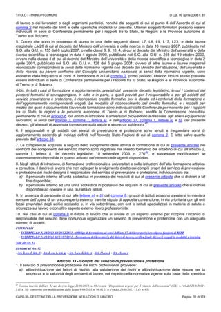 TITOLO I - PRINCIPI COMUNI D.Lgs. 09 aprile 2008 n. 81
CAPO III - GESTIONE DELLA PREVENZIONE NEI LUOGHI DI LAVORO Pagina 31 di 174
di lavoro o dei lavoratori o dagli organismi paritetici, nonché dai soggetti di cui al punto 4 dell’Accordo di cui al
comma 2 nel rispetto dei limiti e delle specifiche modalità ivi previste. Ulteriori soggetti formatori possono essere
individuati in sede di Conferenza permanente per i rapporti tra lo Stato, le Regioni e le Province autonome di
Trento e di Bolzano.
5. Coloro che sono in possesso di laurea in una delle seguenti classi: L7, L8, L9, L17, L23, e della laurea
magistrale LM26 di cui al decreto del Ministro dell’università e della ricerca in data 16 marzo 2007, pubblicato nel
S.O. alla G.U. n. 155 del 6 luglio 2007, o nelle classi 8, 9, 10, 4, di cui al decreto del Ministro dell’università e della
ricerca scientifica e tecnologica in data 4 agosto 2000, pubblicato nel S.O. alla G.U. n. 245 del 19 ottobre 2000,
ovvero nella classe 4 di cui al decreto del Ministro dell’università e della ricerca scientifica e tecnologica in data 2
aprile 2001, pubblicato nel S.O. alla G.U. n. 128 del 5 giugno 2001, ovvero di altre lauree e lauree magistrali
riconosciute corrispondenti ai sensi della normativa vigente con decreto del Ministro dell’istruzione, dell’università e
della ricerca, su parere conforme del Consiglio universitario nazionale ai sensi della normativa vigente, sono
esonerati dalla frequenza ai corsi di formazione di cui al comma 2, primo periodo. Ulteriori titoli di studio possono
essere individuati in sede di Conferenza permanente per i rapporti tra lo Stato, le Regioni e le Province autonome
di Trento e di Bolzano.
5-bis. In tutti i casi di formazione e aggiornamento, previsti dal presente decreto legislativo, in cui i contenuti dei
percorsi formativi si sovrappongano, in tutto o in parte, a quelli previsti per il responsabile e per gli addetti del
servizio prevenzione e protezione, è riconosciuto credito formativo per la durata ed i contenuti della formazione e
dell’aggiornamento corrispondenti erogati. Le modalità di riconoscimento del credito formativo e i modelli per
mezzo dei quali è documentata l’avvenuta formazione sono individuati dalla Conferenza permanente per i rapporti
tra lo Stato, le regioni e le province autonome di Trento e di Bolzano, sentita la Commissione consultiva
permanente di cui all’articolo 6. Gli istituti di istruzione e universitari provvedono a rilasciare agli allievi equiparati ai
lavoratori, ai sensi dell’articolo 2, comma 1, lettera a), e dell’articolo 37, comma 1, lettere a) e b), del presente
decreto, gli attestati di avvenuta formazione sulla salute e sicurezza sul lavoro.
42
6. I responsabili e gli addetti dei servizi di prevenzione e protezione sono tenuti a frequentare corsi di
aggiornamento secondo gli indirizzi definiti nell’Accordo Stato-Regioni di cui al comma 2. È fatto salvo quanto
previsto dall’articolo 34.
7. Le competenze acquisite a seguito dello svolgimento delle attività di formazione di cui al presente articolo nei
confronti dei componenti del servizio interno sono registrate nel libretto formativo del cittadino di cui all’articolo 2,
comma 1, lettera i), del decreto legislativo 10 settembre 2003, n. 276
(N)
, e successive modificazioni se
concretamente disponibile in quanto attivato nel rispetto delle vigenti disposizioni.
8. Negli istituti di istruzione, di formazione professionale e universitari e nelle istituzioni dell’alta formazione artistica
e coreutica, il datore di lavoro che non opta per lo svolgimento diretto dei compiti propri del servizio di prevenzione
e protezione dei rischi designa il responsabile del servizio di prevenzione e protezione, individuandolo tra:
a) il personale interno all’unità scolastica in possesso dei requisiti di cui al presente articolo che si dichiari a tal
fine disponibile;
b) il personale interno ad una unità scolastica in possesso dei requisiti di cui al presente articolo che si dichiari
disponibile ad operare in una pluralità di istituti.
9. In assenza di personale di cui alle lettere a) e b) del comma 8, gruppi di istituti possono avvalersi in maniera
comune dell’opera di un unico esperto esterno, tramite stipula di apposita convenzione, in via prioritaria con gli enti
locali proprietari degli edifici scolastici e, in via subordinata, con enti o istituti specializzati in materia di salute e
sicurezza sul lavoro o con altro esperto esterno libero professionista.
10. Nei casi di cui al comma 8 il datore di lavoro che si avvale di un esperto esterno per ricoprire l’incarico di
responsabile del servizio deve comunque organizzare un servizio di prevenzione e protezione con un adeguato
numero di addetti.
INTERPELLI
 INTERPELLO N. 18/2013 del 20/12/2013 – Obbligo di formazione, ai sensi dell’art. 37, dei lavoratori che svolgono funzioni di RSPP
 INTERPELLO N. 12/2014 del 11/07/2014 – Formazione dei lavoratori e dei datori di lavoro, verifica finale dei corsi erogati in modalità e-learning
Note all’Art. 32
Richiami all’Art. 32:
- Art. 2, co. 1, lett. f) - Art. 2, co. 1, lett. g) - Art. 9, co. 2, lett. e) - Art. 31, co. 2 - Art. 31, co. 4
Articolo 33 - Compiti del servizio di prevenzione e protezione
1. Il servizio di prevenzione e protezione dai rischi professionali provvede:
a) all’individuazione dei fattori di rischio, alla valutazione dei rischi e all’individuazione delle misure per la
sicurezza e la salubrità degli ambienti di lavoro, nel rispetto della normativa vigente sulla base della specifica
42
Comma inserito dall’art. 32 del decreto-legge 21/06/2013, n. 69 recante “Disposizioni urgenti per il rilancio dell'economia” (G.U. n.144 del 21/6/2013 -
S.O. n. 50) convertito con modificazioni dalla Legge 9/08/2013, n. 98 (G.U. n. 194 del 20/08/2013 - S.O. n. 63);
 