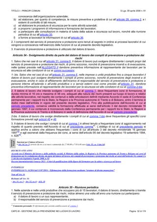 TITOLO I - PRINCIPI COMUNI D.Lgs. 09 aprile 2008 n. 81
CAPO III - GESTIONE DELLA PREVENZIONE NEI LUOGHI DI LAVORO Pagina 32 di 174
conoscenza dell’organizzazione aziendale;
b) ad elaborare, per quanto di competenza, le misure preventive e protettive di cui all’articolo 28, comma 2, e i
sistemi di controllo di tali misure;
c) ad elaborare le procedure di sicurezza per le varie attività aziendali;
d) a proporre i programmi di informazione e formazione dei lavoratori;
e) a partecipare alle consultazioni in materia di tutela della salute e sicurezza sul lavoro, nonché alla riunione
periodica di cui all’articolo 35;
f) a fornire ai lavoratori le informazioni di cui all’articolo 36.
2. I componenti del servizio di prevenzione e protezione sono tenuti al segreto in ordine ai processi lavorativi di cui
vengono a conoscenza nell’esercizio delle funzioni di cui al presente decreto legislativo.
3. Il servizio di prevenzione e protezione è utilizzato dal datore di lavoro.
Articolo 34 - Svolgimento diretto da parte del datore di lavoro dei compiti di prevenzione e protezione dai
rischi
1. Salvo che nei casi di cui all’articolo 31, comma 6, il datore di lavoro può svolgere direttamente i compiti propri del
servizio di prevenzione e protezione dai rischi, di primo soccorso, nonché di prevenzione incendi e di evacuazione,
nelle ipotesi previste nell’ALLEGATO II dandone preventiva informazione al rappresentante dei lavoratori per la
sicurezza ed alle condizioni di cui ai commi successivi.
1- bis. Salvo che nei casi di cui all’articolo 31, comma 6, nelle imprese o unità produttive fino a cinque lavoratori il
datore di lavoro può svolgere direttamente i compiti di primo soccorso, nonché di prevenzione degli incendi e di
evacuazione, anche in caso di affidamento dell’incarico di responsabile del servizio di prevenzione e protezione a
persone interne all’azienda o all’unità produttiva o a servizi esterni così come previsto all’articolo 31, dandone
preventiva informazione al rappresentante dei lavoratori per la sicurezza ed alle condizioni di cui al comma 2-bis;
2. Il datore di lavoro che intende svolgere i compiti di cui al comma 1, deve frequentare corsi di formazione, di
durata minima di 16 ore e massima di 48 ore, adeguati alla natura dei rischi presenti sul luogo di lavoro e relativi
alle attività lavorative, nel rispetto dei contenuti e delle articolazioni definiti mediante Accordo in sede di Conferenza
permanente per i rapporti tra lo Stato, le Regioni e le Province autonome di Trento e di Bolzano, entro il termine di
dodici mesi dall’entrata in vigore del presente decreto legislativo. Fino alla pubblicazione dell’Accordo di cui al
periodo precedente, conserva validità la formazione effettuata ai sensi dell’articolo 3 del decreto ministeriale 16
gennaio 1997, il cui contenuto è riconosciuto dalla Conferenza permanente per i rapporti tra lo Stato, le Regioni e
le Province autonome di Trento e di Bolzano in sede di definizione dell’Accordo di cui al periodo precedente.
2-bis. Il datore di lavoro che svolge direttamente i compiti di cui al comma 1-bis deve frequentare gli specifici corsi
formazione previsti agli articoli 45 e 46.
3. Il datore di lavoro che svolge i compiti di cui al comma 1 è altresì tenuto a frequentare corsi di aggiornamento nel
rispetto di quanto previsto nell’Accordo di cui al precedente comma
43
. L’obbligo di cui al precedente periodo si
applica anche a coloro che abbiano frequentato i corsi di cui all’articolo 3 del decreto ministeriale 16 gennaio
1997
(N)
e agli esonerati dalla frequenza dei corsi, ai sensi dell’articolo 95 del decreto legislativo 19 settembre 1994,
n. 626
(N)
.
Sanzioni
Penali
Sanzioni per il datore di lavoro
• Art. 34, co. 2: arresto da tre a sei mesi o ammenda da 2.740,00 a 7.014,40 euro [Art. 55, co. 1 lett. b)]
DECRETI ATTUATIVI
Accordo tra il Ministro del lavoro e delle politiche sociali, il Ministro della salute, le Regioni e le Province autonome di Trento e Bolzano sui corsi di
formazione per lo svolgimento diretto, da parte del datore di lavoro, dei compiti di prevenzione e protezione dai rischi, ai sensi dell’articolo 34, commi 2 e
3, del decreto legislativo 9 aprile 2008, n. 81
Decreto interministeriale 6 marzo 2013 - Criteri di qualificazione della figura del formatore per la salute e sicurezza sul lavoro
INTERPELLI
INTERPELLO N. 14/2014 del 11/07/2014 – Effettuazione della formazione mediante “strutture di diretta emanazione”
Note all’Art. 34
Richiami all’Art. 34:
- Art. 31, co. 1 - Art. 32, co. 6 - ALL. II
Articolo 35 - Riunione periodica
1. Nelle aziende e nelle unità produttive che occupano più di 15 lavoratori, il datore di lavoro, direttamente o tramite
il servizio di prevenzione e protezione dai rischi, indice almeno una volta all’anno una riunione cui partecipano:
a) il datore di lavoro o un suo rappresentante;
b) il responsabile del servizio di prevenzione e protezione dai rischi;
43
Commento personale: Il riferimento più corretto sembra essere al comma 2.
 