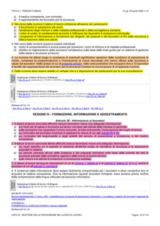 TITOLO I - PRINCIPI COMUNI D.Lgs. 09 aprile 2008 n. 81
CAPO III - GESTIONE DELLA PREVENZIONE NEI LUOGHI DI LAVORO Pagina 33 di 174
c) il medico competente, ove nominato;
d) il rappresentante dei lavoratori per la sicurezza.
2. Nel corso della riunione il datore di lavoro sottopone all’esame dei partecipanti:
a) il documento di valutazione dei rischi;
b) l’andamento degli infortuni e delle malattie professionali e della sorveglianza sanitaria;
c) i criteri di scelta, le caratteristiche tecniche e l’efficacia dei dispositivi di protezione individuale;
d) i programmi di informazione e formazione dei dirigenti, dei preposti e dei lavoratori ai fini della sicurezza e
della protezione della loro salute.
3. Nel corso della riunione possono essere individuati:
a) codici di comportamento e buone prassi per prevenire i rischi di infortuni e di malattie professionali;
b) obiettivi di miglioramento della sicurezza complessiva sulla base delle linee guida per un sistema di gestione
della salute e sicurezza sul lavoro.
4. La riunione ha altresì luogo in occasione di eventuali significative variazioni delle condizioni di esposizione al
rischio, compresa la programmazione e l’introduzione di nuove tecnologie che hanno riflessi sulla sicurezza e
salute dei lavoratori. Nelle ipotesi di cui al presente articolo, nelle unità produttive che occupano fino a 15 lavoratori
è facoltà del rappresentante dei lavoratori per la sicurezza chiedere la convocazione di un’apposita riunione.
5. Della riunione deve essere redatto un verbale che è a disposizione dei partecipanti per la sua consultazione.
Sanzioni
Penali
Sanzioni per il datore di lavoro e il dirigente
• Art. 35, co. 4: ammenda da 2.192,00 a 4.384,00 euro [Art. 55, co. 5, lett. e)]
Sanzioni
Amministrative
Sanzioni per il datore di lavoro e il dirigente
• Art. 35, co. 2: sanzione amministrativa pecuniaria da 2.192,00 a 7.233,60 euro [Art. 55, co. 5, lett. f)]
• Art. 35, co. 5: sanzione amministrativa pecuniaria da 548,00 a 1.972.80 euro [Art. 55, co. 5 lett. h)]
Richiami all’Art. 35:
- Art. 18, co. 1, lett. v) - Art. 25, co. 1, lett. i) - Art. 33, co. 1, lett. e) - Art. 50, co. 1, lett. l) - Art. 104, co. 1
SEZIONE IV - FORMAZIONE, INFORMAZIONE E ADDESTRAMENTO
Articolo 36 - Informazione ai lavoratori
1. Il datore di lavoro provvede affinché ciascun lavoratore riceva una adeguata informazione:
a) sui rischi per la salute e sicurezza sul lavoro connessi alla attività della impresa in generale;
b) sulle procedure che riguardano il primo soccorso, la lotta antincendio, l’evacuazione dei luoghi di lavoro;
c) sui nominativi dei lavoratori incaricati di applicare le misure di cui agli articoli 45 e 46;
d) sui nominativi del responsabile e degli addetti del servizio di prevenzione e protezione, e del medico
competente.
2. Il datore di lavoro provvede altresì affinché ciascun lavoratore riceva una adeguata informazione:
a) sui rischi specifici cui è esposto in relazione all’attività svolta, le normative di sicurezza e le disposizioni
aziendali in materia;
b) sui pericoli connessi all’uso delle sostanze e dei preparati pericolosi sulla base delle schede dei dati di
sicurezza previste dalla normativa vigente e dalle norme di buona tecnica;
c) sulle misure e le attività di protezione e prevenzione adottate.
3. Il datore di lavoro fornisce le informazioni di cui al comma 1, lettere a) e al comma 2, lettere a), b) e c), anche ai
lavoratori di cui all’articolo 3, comma 9.
4. Il contenuto della informazione deve essere facilmente comprensibile per i lavoratori e deve consentire loro di
acquisire le relative conoscenze. Ove la informazione riguardi lavoratori immigrati, essa avviene previa verifica
della comprensione della lingua utilizzata nel percorso informativo.
Sanzioni
Penali
Sanzioni per il datore di lavoro e il dirigente
• Art. 36, co. 1 e 2: arresto da due a quattro mesi o ammenda da 1.315,20 a 5.699,20 euro [Art. 55, co. 5, lett. c)]
DECRETI ATTUATIVI
Decreto interministeriale 27 marzo 2013 - Semplificazione in materia di informazione, formazione e sorveglianza sanitaria dei lavoratori stagionali del
settore agricolo
INTERPELLI
INTERPELLO N. 13/2013 del 24/10/2013 - Lavoro a domicilio
Richiami all’Art. 36:
 