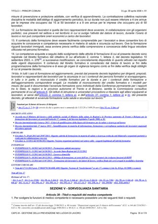 TITOLO I - PRINCIPI COMUNI D.Lgs. 09 aprile 2008 n. 81
CAPO III - GESTIONE DELLA PREVENZIONE NEI LUOGHI DI LAVORO Pagina 35 di 174
misure di prevenzione e protezione adottate, con verifica di apprendimento. La contrattazione collettiva nazionale
disciplina le modalità dell’obbligo di aggiornamento periodico, la cui durata non può essere inferiore a 4 ore annue
per le imprese che occupano dai 15 ai 50 lavoratori e a 8 ore annue per le imprese che occupano più di 50
lavoratori.
12. La formazione dei lavoratori e quella dei loro rappresentanti deve avvenire, in collaborazione con gli organismi
paritetici, ove presenti nel settore e nel territorio in cui si svolge l’attività del datore di lavoro, durante l’orario di
lavoro e non può comportare oneri economici a carico dei lavoratori.
13. Il contenuto della formazione deve essere facilmente comprensibile per i lavoratori e deve consentire loro di
acquisire le conoscenze e competenze necessarie in materia di salute e sicurezza sul lavoro. Ove la formazione
riguardi lavoratori immigrati, essa avviene previa verifica della comprensione e conoscenza della lingua veicolare
utilizzata nel percorso formativo.
14. Le competenze acquisite a seguito dello svolgimento delle attività di formazione di cui al presente decreto sono
registrate nel libretto formativo del cittadino di cui all’articolo 2, comma 1, lettera i), del decreto legislativo 10
settembre 2003, n. 276
(N)
, e successive modificazioni, se concretamente disponibile in quanto attivato nel rispetto
delle vigenti disposizioni. Il contenuto del libretto formativo è considerato dal datore di lavoro ai fini della
programmazione della formazione e di esso gli organi di vigilanza tengono conto ai fini della verifica degli obblighi
di cui al presente decreto.
14-bis. In tutti i casi di formazione ed aggiornamento, previsti dal presente decreto legislativo per dirigenti, preposti,
lavoratori e rappresentanti dei lavoratori per la sicurezza in cui i contenuti dei percorsi formativi si sovrappongano,
in tutto o in parte, è riconosciuto il credito formativo per la durata e per i contenuti della formazione e
dell’aggiornamento corrispondenti erogati. Le modalità di riconoscimento del credito formativo e i modelli per
mezzo dei quali è documentata l’avvenuta formazione sono individuati dalla Conferenza permanente per i rapporti
tra lo Stato, le regioni e le province autonome di Trento e di Bolzano, sentita la Commissione consultiva
permanente di cui all’articolo 6. Gli istituti di istruzione e universitari provvedono a rilasciare agli allievi equiparati ai
lavoratori, ai sensi dell’articolo 2, comma 1, lettera a), e dell’articolo 37, comma 1, lettere a) e b), del presente
decreto, gli attestati di avvenuta formazione sulla salute e sicurezza sul lavoro.
44
Sanzioni
Penali
Sanzioni per il datore di lavoro e il dirigente
• Art. 37, co. 1, 7, 9 e 10: arresto da due a quattro mesi o ammenda da 1.315,20 a 5.699,20 euro [Art. 55, co. 5, lett. c)]
DECRETI ATTUATIVI
 Accordo tra il Ministro del lavoro e delle politiche sociali, il Ministro della salute, le Regioni e le Province autonome di Trento e Bolzano per la
formazione dei lavoratori, ai sensi dell’articolo 37, comma 2, del decreto legislativo 9 aprile 2008, n. 81.
 Decreto interministeriale 6 marzo 2013 - Criteri di qualificazione della figura del formatore per la salute e sicurezza sul lavoro
 Decreto interministeriale 27 marzo 2013 - Semplificazione in materia di informazione, formazione e sorveglianza sanitaria dei lavoratori stagionali
del settore agricolo
CIRCOLARI
 Circolare N. 20 del 2011 del 29/07/2011- Oggetto: attività di formazione in materia di salute e sicurezza svolta da enti bilaterali e organismi paritetici o
realizzata in collaborazione con essi.
 Circolare n. 13/2012 del 05/06/2012 Oggetto: Nozione organismi paritetici nel settore edile - soggetti legittimati all’attività formativa
INTERPELLI
 INTERPELLO N. 10/2013 del 24/10/2013 - Formazione addetti emergenze
 INTERPELLO N. 11/2013 del 24/10/2013 - Accordo Stato-Regioni del 21/12/2011
 INTERPELLO N. 13/2013 del 24/10/2013 - Lavoro a domicilio
 INTERPELLO N. 18/2013 del 20/12/2013 – Obbligo di formazione, ai sensi dell’art. 37, dei lavoratori che svolgono funzioni di RSPP
 INTERPELLO N. 12/2014 del 11/07/2014 – Formazione dei lavoratori e dei datori di lavoro, verifica finale dei corsi erogati in modalità e-learning
LETTERE CIRCOLARI
 Nota del 27/11/2013 prot. 37/0020791/MA008.A001 Oggetto: Nozione di “trasferimento” ex art. 37, comma 4, lett. b), D.Lgs. 81/2008 e ss.mm.ii.
Note all’Art. 37
Richiami all’Art. 37:
- Art. 3, co. 9 - Art. 3, co. 13-bis - Art. 18, co. 1, lett. l) - Art. 19, co. 1, lett. g) - Art. 21, co. 2, lett. b) - Art. 32, co. 5-bis - Art. 50, co. 1, lett. d) - Art. 50, co. 1,
lett. g) - Art. 73, co. 1 - Art. 104, co. 3 - Art. 184, co. 1 - Art. 195, co. 1 - Art. 227, co. 1 - Art. 258, co. 1 - Art. 294-bis - ALL. XXI, parte I
SEZIONE V - SORVEGLIANZA SANITARIA
Articolo 38 - Titoli e requisiti del medico competente
1. Per svolgere le funzioni di medico competente è necessario possedere uno dei seguenti titoli o requisiti:
44
Comma inserito dall’art. 32 del decreto-legge 21/06/2013, n. 69 recante “Disposizioni urgenti per il rilancio dell'economia” (G.U. n.144 del 21/6/2013 -
S.O. n. 50) convertito con modificazioni dalla Legge 9/08/2013, n. 98 (G.U. n. 194 del 20/08/2013 - S.O. n. 63);
 