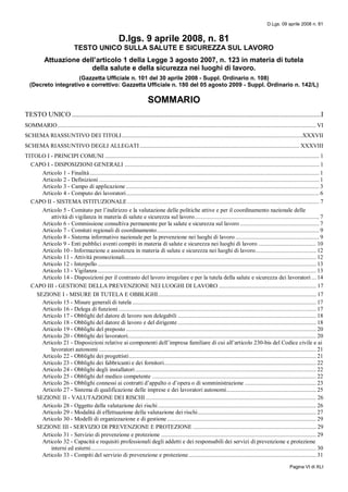 D.Lgs. 09 aprile 2008 n. 81
Pagina VI di XLI
D.lgs. 9 aprile 2008, n. 81
TESTO UNICO SULLA SALUTE E SICUREZZA SUL LAVORO
Attuazione dell’articolo 1 della Legge 3 agosto 2007, n. 123 in materia di tutela
della salute e della sicurezza nei luoghi di lavoro.
(Gazzetta Ufficiale n. 101 del 30 aprile 2008 - Suppl. Ordinario n. 108)
(Decreto integrativo e correttivo: Gazzetta Ufficiale n. 180 del 05 agosto 2009 - Suppl. Ordinario n. 142/L)
SOMMARIO
TESTO UNICO ..............................................................................................................................................I
SOMMARIO.......................................................................................................................................................................... VI
SCHEMA RIASSUNTIVO DEI TITOLI.......................................................................................................................XXXVII
SCHEMA RIASSUNTIVO DEGLI ALLEGATI ......................................................................................................... XXXVIII
TITOLO I - PRINCIPI COMUNI ............................................................................................................................................. 1
CAPO I - DISPOSIZIONI GENERALI ................................................................................................................................ 1
Articolo 1 - Finalità....................................................................................................................................................... 1
Articolo 2 - Definizioni ................................................................................................................................................. 1
Articolo 3 - Campo di applicazione ............................................................................................................................... 3
Articolo 4 - Computo dei lavoratori............................................................................................................................... 6
CAPO II - SISTEMA ISTITUZIONALE .............................................................................................................................. 7
Articolo 5 - Comitato per l’indirizzo e la valutazione delle politiche attive e per il coordinamento nazionale delle
attività di vigilanza in materia di salute e sicurezza sul lavoro.................................................................................. 7
Articolo 6 - Commissione consultiva permanente per la salute e sicurezza sul lavoro .................................................... 7
Articolo 7 - Comitati regionali di coordinamento........................................................................................................... 9
Articolo 8 - Sistema informativo nazionale per la prevenzione nei luoghi di lavoro ....................................................... 9
Articolo 9 - Enti pubblici aventi compiti in materia di salute e sicurezza nei luoghi di lavoro ...................................... 10
Articolo 10 - Informazione e assistenza in materia di salute e sicurezza nei luoghi di lavoro........................................ 12
Articolo 11 - Attività promozionali.............................................................................................................................. 12
Articolo 12 - Interpello................................................................................................................................................ 13
Articolo 13 - Vigilanza................................................................................................................................................ 13
Articolo 14 - Disposizioni per il contrasto del lavoro irregolare e per la tutela della salute e sicurezza dei lavoratori ... 14
CAPO III - GESTIONE DELLA PREVENZIONE NEI LUOGHI DI LAVORO ................................................................ 17
SEZIONE I - MISURE DI TUTELA E OBBLIGHI........................................................................................................ 17
Articolo 15 - Misure generali di tutela ......................................................................................................................... 17
Articolo 16 - Delega di funzioni .................................................................................................................................. 17
Articolo 17 - Obblighi del datore di lavoro non delegabili ........................................................................................... 18
Articolo 18 - Obblighi del datore di lavoro e del dirigente ........................................................................................... 18
Articolo 19 - Obblighi del preposto ............................................................................................................................. 20
Articolo 20 - Obblighi dei lavoratori............................................................................................................................ 20
Articolo 21 - Disposizioni relative ai componenti dell’impresa familiare di cui all’articolo 230-bis del Codice civile e ai
lavoratori autonomi ............................................................................................................................................... 21
Articolo 22 - Obblighi dei progettisti........................................................................................................................... 21
Articolo 23 - Obblighi dei fabbricanti e dei fornitori.................................................................................................... 22
Articolo 24 - Obblighi degli installatori....................................................................................................................... 22
Articolo 25 - Obblighi del medico competente ............................................................................................................ 22
Articolo 26 - Obblighi connessi ai contratti d’appalto o d’opera o di somministrazione ............................................... 23
Articolo 27 - Sistema di qualificazione delle imprese e dei lavoratori autonomi........................................................... 25
SEZIONE II - VALUTAZIONE DEI RISCHI ................................................................................................................ 26
Articolo 28 - Oggetto della valutazione dei rischi ........................................................................................................ 26
Articolo 29 - Modalità di effettuazione della valutazione dei rischi.............................................................................. 27
Articolo 30 - Modelli di organizzazione e di gestione .................................................................................................. 29
SEZIONE III - SERVIZIO DI PREVENZIONE E PROTEZIONE ................................................................................. 29
Articolo 31 - Servizio di prevenzione e protezione ...................................................................................................... 29
Articolo 32 - Capacità e requisiti professionali degli addetti e dei responsabili dei servizi di prevenzione e protezione
interni ed esterni.................................................................................................................................................... 30
Articolo 33 - Compiti del servizio di prevenzione e protezione.................................................................................... 31
 