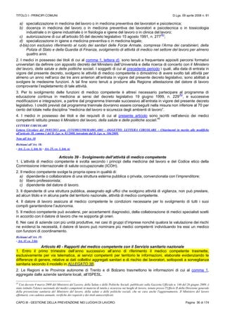 TITOLO I - PRINCIPI COMUNI D.Lgs. 09 aprile 2008 n. 81
CAPO III - GESTIONE DELLA PREVENZIONE NEI LUOGHI DI LAVORO Pagina 36 di 174
a) specializzazione in medicina del lavoro o in medicina preventiva dei lavoratori e psicotecnica;
b) docenza in medicina del lavoro o in medicina preventiva dei lavoratori e psicotecnica o in tossicologia
industriale o in igiene industriale o in fisiologia e igiene del lavoro o in clinica del lavoro;
c) autorizzazione di cui all’articolo 55 del decreto legislativo 15 agosto 1991, n. 277
(N)
;
d) specializzazione in igiene e medicina preventiva o in medicina legale;
d-bis)con esclusivo riferimento al ruolo dei sanitari delle Forze Armate, compresa l’Arma dei carabinieri, della
Polizia di Stato e della Guardia di Finanza, svolgimento di attività di medico nel settore del lavoro per almeno
quattro anni.
2. I medici in possesso dei titoli di cui al comma 1, lettera d), sono tenuti a frequentare appositi percorsi formativi
universitari da definire con apposito decreto del Ministero dell’Università e della ricerca di concerto con il Ministero
del lavoro, della salute e delle politiche sociali. I soggetti di cui al precedente periodo i quali, alla data di entrata in
vigore del presente decreto, svolgano le attività di medico competente o dimostrino di avere svolto tali attività per
almeno un anno nell’arco dei tre anni anteriori all’entrata in vigore del presente decreto legislativo, sono abilitati a
svolgere le medesime funzioni. A tal fine sono tenuti a produrre alla Regione attestazione del datore di lavoro
comprovante l’espletamento di tale attività.
3. Per lo svolgimento delle funzioni di medico competente è altresì necessario partecipare al programma di
educazione continua in medicina ai sensi del decreto legislativo 19 giugno 1999, n. 229
(N)
, e successive
modificazioni e integrazioni, a partire dal programma triennale successivo all’entrata in vigore del presente decreto
legislativo. I crediti previsti dal programma triennale dovranno essere conseguiti nella misura non inferiore al 70 per
cento del totale nella disciplina “medicina del lavoro e sicurezza degli ambienti di lavoro”.
4. I medici in possesso dei titoli e dei requisiti di cui al presente articolo sono iscritti nell’elenco dei medici
competenti istituito presso il Ministero del lavoro, della salute e delle politiche sociali.
45
LETTERE CIRCOLARI
Lettera Circolare del 19/05/2011 prot. 15/VI/0011398/MA001.A001 - OGGETTO: LETTERA CIRCOLARE - Chiarimenti in merito alle modifiche
all’articolo 38, comma 1 del D. Lgs. n. 81/2008, introdotte dal D. Lgs. n. 106/2009.
Note all’Art. 38
Richiami all’Art. 38:
- Art. 2, co. 1, lett. h) - Art. 25, co. 1, lett. n)
Articolo 39 - Svolgimento dell’attività di medico competente
1. L’attività di medico competente è svolta secondo i principi della medicina del lavoro e del Codice etico della
Commissione internazionale di salute occupazionale (ICOH).
2. Il medico competente svolge la propria opera in qualità di:
a) dipendente o collaboratore di una struttura esterna pubblica o privata, convenzionata con l’imprenditore;
b) libero professionista;
c) dipendente del datore di lavoro.
3. Il dipendente di una struttura pubblica, assegnato agli uffici che svolgono attività di vigilanza, non può prestare,
ad alcun titolo e in alcuna parte del territorio nazionale, attività di medico competente.
4. Il datore di lavoro assicura al medico competente le condizioni necessarie per lo svolgimento di tutti i suoi
compiti garantendone l’autonomia.
5. Il medico competente può avvalersi, per accertamenti diagnostici, della collaborazione di medici specialisti scelti
in accordo con il datore di lavoro che ne sopporta gli oneri.
6. Nei casi di aziende con più unità produttive, nei casi di gruppi d’imprese nonché qualora la valutazione dei rischi
ne evidenzi la necessità, il datore di lavoro può nominare più medici competenti individuando tra essi un medico
con funzioni di coordinamento.
Richiami all’Art. 39:
- Art. 41 co. 2-bis
Articolo 40 - Rapporti del medico competente con il Servizio sanitario nazionale
1. Entro il primo trimestre dell’anno successivo all’anno di riferimento il medico competente trasmette,
esclusivamente per via telematica, ai servizi competenti per territorio le informazioni, elaborate evidenziando le
differenze di genere, relative ai dati collettivi aggregati sanitari e di rischio dei lavoratori, sottoposti a sorveglianza
sanitaria secondo il modello in ALLEGATO 3B.
2. Le Regioni e le Province autonome di Trento e di Bolzano trasmettono le informazioni di cui al comma 1,
aggregate dalle aziende sanitarie locali, all’ISPESL.
45
Con decreto 4 marzo 2009 del Ministero del Lavoro, della Salute e delle Politiche Sociali, pubblicato sulla Gazzetta Ufficiale n. 146 del 26 giugno 2009, è
stato istituito l'elenco nazionale dei medici competenti in materia di tutela e sicurezza sui luoghi di lavoro, tenuto presso l'Ufficio II della Direzione generale
della prevenzione sanitaria del Ministero del lavoro, della salute e delle politiche sociali, che ne cura anche l'aggiornamento. Il Ministero del lavoro
effettuerà, con cadenza annuale, verifiche dei requisiti e dei titoli autocertificati.
 