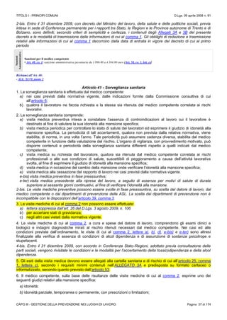 TITOLO I - PRINCIPI COMUNI D.Lgs. 09 aprile 2008 n. 81
CAPO III - GESTIONE DELLA PREVENZIONE NEI LUOGHI DI LAVORO Pagina 37 di 174
2-bis. Entro il 31 dicembre 2009, con decreto del Ministro del lavoro, della salute e delle politiche sociali, previa
intesa in sede di Conferenza permanente per i rapporti tra Stato, le Regioni e le Province autonome di Trento e di
Bolzano, sono definiti, secondo criteri di semplicità e certezza, i contenuti degli Allegati 3A e 3B del presente
decreto e le modalità di trasmissione delle informazioni di cui al comma 1. Gli obblighi di redazione e trasmissione
relativi alle informazioni di cui al comma 1 decorrono dalla data di entrata in vigore del decreto di cui al primo
periodo
Sanzioni
Amministrative
Sanzioni per il medico competente
• Art. 40, co. 1: sanzione amministrativa pecuniaria da 1.096.00 a 4.384,00 euro [Art. 58, co. 1, lett. e)]
Richiami all’Art. 40:
- ALL. XLVI, punto 2
Articolo 41 - Sorveglianza sanitaria
1. La sorveglianza sanitaria è effettuata dal medico competente:
a) nei casi previsti dalla normativa vigente, dalle indicazioni fornite dalla Commissione consultiva di cui
all’articolo 6;
b) qualora il lavoratore ne faccia richiesta e la stessa sia ritenuta dal medico competente correlata ai rischi
lavorativi.
2. La sorveglianza sanitaria comprende:
a) visita medica preventiva intesa a constatare l’assenza di controindicazioni al lavoro cui il lavoratore è
destinato al fine di valutare la sua idoneità alla mansione specifica;
b) visita medica periodica per controllare lo stato di salute dei lavoratori ed esprimere il giudizio di idoneità alla
mansione specifica. La periodicità di tali accertamenti, qualora non prevista dalla relativa normativa, viene
stabilita, di norma, in una volta l’anno. Tale periodicità può assumere cadenza diversa, stabilita dal medico
competente in funzione della valutazione del rischio. L’organo di vigilanza, con provvedimento motivato, può
disporre contenuti e periodicità della sorveglianza sanitaria differenti rispetto a quelli indicati dal medico
competente;
c) visita medica su richiesta del lavoratore, qualora sia ritenuta dal medico competente correlata ai rischi
professionali o alle sue condizioni di salute, suscettibili di peggioramento a causa dell’attività lavorativa
svolta, al fine di esprimere il giudizio di idoneità alla mansione specifica;
d) visita medica in occasione del cambio della mansione onde verificare l’idoneità alla mansione specifica;
e) visita medica alla cessazione del rapporto di lavoro nei casi previsti dalla normativa vigente.
e-bis)visita medica preventiva in fase preassuntiva;
e-ter) visita medica precedente alla ripresa del lavoro, a seguito di assenza per motivi di salute di durata
superiore ai sessanta giorni continuativi, al fine di verificare l’idoneità alla mansione.
2-bis. Le visite mediche preventive possono essere svolte in fase preassuntiva, su scelta del datore di lavoro, dal
medico competente o dai dipartimenti di prevenzione delle ASL. La scelta dei dipartimenti di prevenzione non è
incompatibile con le disposizioni dell’articolo 39, comma 3.
3. Le visite mediche di cui al comma 2 non possono essere effettuate:
a) lettera soppressa dall’art. 26 del D.Lgs. 3 agosto 2009, n. 106
b) per accertare stati di gravidanza;
c) negli altri casi vietati dalla normativa vigente.
4. Le visite mediche di cui al comma 2, a cura e spese del datore di lavoro, comprendono gli esami clinici e
biologici e indagini diagnostiche mirati al rischio ritenuti necessari dal medico competente. Nei casi ed alle
condizioni previste dall’ordinamento, le visite di cui al comma 2, lettere a), b), d), e-bis) e e-ter) sono altresì
finalizzate alla verifica di assenza di condizioni di alcol dipendenza e di assunzione di sostanze psicotrope e
stupefacenti.
4-bis. Entro il 31 dicembre 2009, con accordo in Conferenza Stato-Regioni, adottato previa consultazione delle
parti sociali, vengono rivisitate le condizioni e le modalità per l’accertamento della tossicodipendenza e della alcol
dipendenza.
5. Gli esiti della visita medica devono essere allegati alla cartella sanitaria e di rischio di cui all’articolo 25, comma
1, lettera c), secondo i requisiti minimi contenuti nell’ALLEGATO 3A e predisposta su formato cartaceo o
informatizzato, secondo quanto previsto dall’articolo 53.
6. Il medico competente, sulla base delle risultanze delle visite mediche di cui al comma 2, esprime uno dei
seguenti giudizi relativi alla mansione specifica:
a) idoneità;
b) idoneità parziale, temporanea o permanente, con prescrizioni o limitazioni;
 