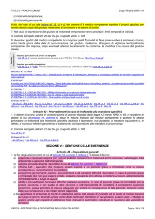 TITOLO I - PRINCIPI COMUNI D.Lgs. 09 aprile 2008 n. 81
CAPO III - GESTIONE DELLA PREVENZIONE NEI LUOGHI DI LAVORO Pagina 38 di 174
c) inidoneità temporanea;
d) inidoneità permanente.
6-bis. Nei casi di cui alle lettere a), b), c) e d) del comma 6 il medico competente esprime il proprio giudizio per
iscritto dando copia del giudizio medesimo al lavoratore e al datore di lavoro.
7. Nel caso di espressione del giudizio di inidoneità temporanea vanno precisati i limiti temporali di validità.
8. Comma abrogato dall’art. 26 del D.Lgs. 3 agosto 2009, n. 106
9. Avverso i giudizi del medico competente ivi compresi quelli formulati in fase preassuntiva è ammesso ricorso,
entro trenta giorni dalla data di comunicazione del giudizio medesimo, all’organo di vigilanza territorialmente
competente che dispone, dopo eventuali ulteriori accertamenti, la conferma, la modifica o la revoca del giudizio
stesso.
Sanzioni
Amministrative
Sanzioni per il datore di lavoro e il dirigente
• Art. 41, co. 3: sanzione amministrativa pecuniaria da 2.192,00 a 7.233,60 euro [Art. 55, co. 5, lett. f)]
Sanzioni per medico competente
• Art. 41, co. 3, 5 e 6-bis: sanzione amministrativa pecuniaria da 1.096.00 a 4.384,00 euro [Art. 58, co. 1, lett. e)]
DECRETI ATTUATIVI
Decreto interministeriale 27 marzo 2013 - Semplificazione in materia di informazione, formazione e sorveglianza sanitaria dei lavoratori stagionali del
settore agricolo
CIRCOLARI
Circolare prot. 0010748 del 10/05/2013 - Oggetto: “Tutela della salute nei luoghi di lavoro: Sorveglianza sanitaria - Accertamenti pre-assuntivi e periodici
sieropositività HIV - Condizione esclusione divieto effettuazione”
INTERPELLI
INTERPELLO N. 1/2013 del 02/05/2013 - Obbligo visita medica preventiva per stagista minorenne
INTERPELLO N. 8/2013 del 24/10/2013 - Art. 41, comma 2, visita medica preventiva
INTERPELLO N. 18/2014 del 06/10/2014 - Visite mediche al di fuori degli orari di servizio
Richiami all’Art. 41:
- Art. 18, co. 1 lett. g-bis) - Art. 21, co. 2, lett. a) - Art. 25, co. 1, lett. b) - Art. 25, co. 1, lett. h) - Art. 29, co. 1 - Art. 42, co. 1 - Art. 168, co. 2, lett. d) - Art.
104, co. 2 - Art. 176, co. 1 - Art. 176, co. 2 - Art. 176, co. 5 - Art. 185, co. 1 - Art. 229, co. 1 - Art. 279, co. 1 - ALL. 3A
Articolo 42 - Provvedimenti in caso di inidoneità alla mansione specifica
1. Il datore di lavoro, anche in considerazione di quanto disposto dalla legge 12 marzo 1999, n. 68, in relazione ai
giudizi di cui all’articolo 41, comma 6, attua le misure indicate dal medico competente e qualora le stesse
prevedano un’inidoneità alla mansione specifica adibisce il lavoratore, ove possibile, a mansioni equivalenti o, in
difetto, a mansioni inferiori garantendo il trattamento corrispondente alle mansioni di provenienza.
2. Comma abrogato dall’art. 27 del D.Lgs. 3 agosto 2009, n. 106
Note all’Art. 42
Richiami all’Art. 42:
- Art. 229, co. 5 - Art. 242, co. 3 - Art. 279, co. 2, lett. b)
SEZIONE VI - GESTIONE DELLE EMERGENZE
Articolo 43 - Disposizioni generali
1. Ai fini degli adempimenti di cui all’articolo 18, comma 1, lettera t), il datore di lavoro:
a) organizza i necessari rapporti con i servizi pubblici competenti in materia di primo soccorso, salvataggio, lotta
antincendio e gestione dell’emergenza;
b) designa preventivamente i lavoratori di cui all’articolo 18, comma 1, lettera b);
c) informa tutti i lavoratori che possono essere esposti a un pericolo grave e immediato circa le misure
predisposte e i comportamenti da adottare;
d) programma gli interventi, prende i provvedimenti e dà istruzioni affinché i lavoratori, in caso di pericolo grave
e immediato che non può essere evitato, possano cessare la loro attività, o mettersi al sicuro, abbandonando
immediatamente il luogo di lavoro;
e) adotta i provvedimenti necessari affinché qualsiasi lavoratore, in caso di pericolo grave ed immediato per la
propria sicurezza o per quella di altre persone e nell’impossibilità di contattare il competente superiore
gerarchico, possa prendere le misure adeguate per evitare le conseguenze di tale pericolo, tenendo conto
delle sue conoscenze e dei mezzi tecnici disponibili.
e-bis)garantisce la presenza di mezzi di estinzione idonei alla classe di incendio ed al livello di rischio presenti
sul luogo di lavoro, tenendo anche conto delle particolari condizioni in cui possono essere usati. L’obbligo si
applica anche agli impianti di estinzione fissi, manuali o automatici, individuati in relazione alla valutazione
dei rischi.
 