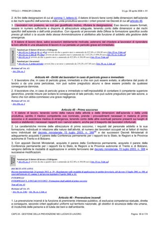 TITOLO I - PRINCIPI COMUNI D.Lgs. 09 aprile 2008 n. 81
CAPO III - GESTIONE DELLA PREVENZIONE NEI LUOGHI DI LAVORO Pagina 39 di 174
2. Ai fini delle designazioni di cui al comma 1, lettera b), il datore di lavoro tiene conto delle dimensioni dell’azienda
e dei rischi specifici dell’azienda o della unità produttiva secondo i criteri previsti nei Decreti di cui all’articolo 46.
3. I lavoratori non possono, se non per giustificato motivo, rifiutare la designazione. Essi devono essere formati,
essere in numero sufficiente e disporre di attrezzature adeguate, tenendo conto delle dimensioni e dei rischi
specifici dell’azienda o dell’unità produttiva. Con riguardo al personale della Difesa la formazione specifica svolta
presso gli istituti o la scuole della stessa Amministrazione è abilitativa alla funzione di addetto alla gestione delle
emergenze.
4. Il datore di lavoro deve, salvo eccezioni debitamente motivate, astenersi dal chiedere ai lavoratori di riprendere
la loro attività in una situazione di lavoro in cui persiste un pericolo grave ed immediato.
SanzioniPenali
Sanzioni per il datore di lavoro e il dirigente
• Art. 43, co. 1, lett. a), b), c) ed e): arresto da due a quattro mesi o ammenda da 822,00 a 4.384,00 euro [Art. 55 co. 5 lett. a)]
• Art. 43, co. 1, lett. d) ed e-bis): arresto da due a quattro mesi o ammenda da 1.315,20 a 5.699,20 euro [Art. 55, co. 5, lett. c)]
• Art. 43, co. 4: arresto da due a quattro mesi o ammenda da 822,00 a 4.384,00 euro [Art. 55 co. 5 lett. a)]
Sanzioni per i lavoratori
• Art. 43, co. 3, primo periodo: arresto fino a un mese o ammenda da 219,20 a 657,60 euro [Art. 59, co. 1, lett. a)]
Richiami all’Art. 43:
- Art. 226, co. 1
Articolo 44 - Diritti dei lavoratori in caso di pericolo grave e immediato
1. Il lavoratore che, in caso di pericolo grave, immediato e che non può essere evitato, si allontana dal posto di
lavoro o da una zona pericolosa, non può subire pregiudizio alcuno e deve essere protetto da qualsiasi
conseguenza dannosa.
2. Il lavoratore che, in caso di pericolo grave e immediato e nell’impossibilità di contattare il competente superiore
gerarchico, prende misure per evitare le conseguenze di tale pericolo, non può subire pregiudizio per tale azione, a
meno che non abbia commesso una grave negligenza.
Richiami all’Art. 44:
- Art. 226, co. 1
Articolo 45 - Primo soccorso
1. Il datore di lavoro, tenendo conto della natura della attività e delle dimensioni dell’azienda o della unità
produttiva, sentito il medico competente ove nominato, prende i provvedimenti necessari in materia di primo
soccorso e di assistenza medica di emergenza, tenendo conto delle altre eventuali persone presenti sui luoghi di
lavoro e stabilendo i necessari rapporti con i servizi esterni, anche per il trasporto dei lavoratori infortunati.
2. Le caratteristiche minime delle attrezzature di primo soccorso, i requisiti del personale addetto e la sua
formazione, individuati in relazione alla natura dell’attività, al numero dei lavoratori occupati ed ai fattori di rischio
sono individuati dal decreto ministeriale 15 luglio 2003, n. 388
(N)
e dai successivi Decreti Ministeriali di
adeguamento acquisito il parere della Conferenza permanente per i rapporti tra lo Stato, le Regioni e le Province
autonome di Trento e di Bolzano.
3. Con appositi Decreti Ministeriali, acquisito il parere della Conferenza permanente, acquisito il parere della
Conferenza permanente per i rapporti tra lo Stato, le Regioni e le Province autonome di Trento e di Bolzano,
vengono definite le modalità di applicazione in ambito ferroviario del decreto ministeriale 15 luglio 2003, n. 388 e
successive modificazioni.
Sanzioni
Penali
Sanzioni per il datore di lavoro e il dirigente
• Art. 45, co. 1: arresto da due a quattro mesi o ammenda da 822,00 a 4.384,00 euro [Art. 55 co. 5 lett. a)]
DECRETI ATTUATIVI:
Decreto interministeriale 24 gennaio 2011, n. 19 - Regolamento sulle modalità di applicazione in ambito ferroviario, del decreto 15 luglio 2003, n. 388, ai
sensi dell’articolo 45, comma 3, del decreto legislativo 9 aprile 2008, n. 81.
INTERPELLI
INTERPELLO N. 2/2012 del 15/11/2012 - Formazione degli addetti al primo soccorso
Note all’Art. 45
Richiami all’Art. 45:
- Art. 34, co. 2-bis - Art. 36, co. 1, lett. c)
Articolo 46 - Prevenzione incendi
1. La prevenzione incendi è la funzione di preminente interesse pubblico, di esclusiva competenza statuale, diretta
a conseguire, secondo criteri applicativi uniformi sul territorio nazionale, gli obiettivi di sicurezza della vita umana,
di incolumità delle persone e di tutela dei beni e dell’ambiente.
 