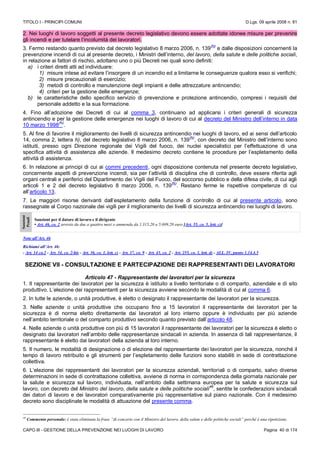 TITOLO I - PRINCIPI COMUNI D.Lgs. 09 aprile 2008 n. 81
CAPO III - GESTIONE DELLA PREVENZIONE NEI LUOGHI DI LAVORO Pagina 40 di 174
2. Nei luoghi di lavoro soggetti al presente decreto legislativo devono essere adottate idonee misure per prevenire
gli incendi e per tutelare l’incolumità dei lavoratori.
3. Fermo restando quanto previsto dal decreto legislativo 8 marzo 2006, n. 139
(N)
e dalle disposizioni concernenti la
prevenzione incendi di cui al presente decreto, i Ministri dell’interno, del lavoro, della salute e delle politiche sociali,
in relazione ai fattori di rischio, adottano uno o più Decreti nei quali sono definiti:
a) i criteri diretti atti ad individuare:
1) misure intese ad evitare l’insorgere di un incendio ed a limitarne le conseguenze qualora esso si verifichi;
2) misure precauzionali di esercizio;
3) metodi di controllo e manutenzione degli impianti e delle attrezzature antincendio;
4) criteri per la gestione delle emergenze;
b) le caratteristiche dello specifico servizio di prevenzione e protezione antincendio, compresi i requisiti del
personale addetto e la sua formazione.
4. Fino all’adozione dei Decreti di cui al comma 3, continuano ad applicarsi i criteri generali di sicurezza
antincendio e per la gestione delle emergenze nei luoghi di lavoro di cui al decreto del Ministro dell’interno in data
10 marzo 1998
(N)
.
5. Al fine di favorire il miglioramento dei livelli di sicurezza antincendio nei luoghi di lavoro, ed ai sensi dell’articolo
14, comma 2, lettera h), del decreto legislativo 8 marzo 2006, n. 139
(N)
, con decreto del Ministro dell’interno sono
istituiti, presso ogni Direzione regionale dei Vigili del fuoco, dei nuclei specialistici per l’effettuazione di una
specifica attività di assistenza alle aziende. Il medesimo decreto contiene le procedure per l’espletamento della
attività di assistenza.
6. In relazione ai principi di cui ai commi precedenti, ogni disposizione contenuta nel presente decreto legislativo,
concernente aspetti di prevenzione incendi, sia per l’attività di disciplina che di controllo, deve essere riferita agli
organi centrali e periferici del Dipartimento dei Vigili del Fuoco, del soccorso pubblico e della difesa civile, di cui agli
articoli 1 e 2 del decreto legislativo 8 marzo 2006, n. 139
(N)
. Restano ferme le rispettive competenze di cui
all’articolo 13.
7. Le maggiori risorse derivanti dall’espletamento della funzione di controllo di cui al presente articolo, sono
rassegnate al Corpo nazionale dei vigili per il miglioramento dei livelli di sicurezza antincendio nei luoghi di lavoro.
Sanzioni
Penali
Sanzioni per il datore di lavoro e il dirigente
• Art. 46, co. 2 arresto da due a quattro mesi o ammenda da 1.315,20 a 5.699,20 euro [Art. 55, co. 5, lett. c)]
Note all’Art. 46
Richiami all’Art. 46:
- Art. 14 co.2 - Art. 34, co. 2-bis - Art. 36, co. 1, lett. c) - Art. 37, co. 9 - Art. 43, co. 2 - Art. 255, co. 1, lett. d) - ALL. IV, punto 1.14.4.5
SEZIONE VII - CONSULTAZIONE E PARTECIPAZIONE DEI RAPPRESENTANTI DEI LAVORATORI
Articolo 47 - Rappresentante dei lavoratori per la sicurezza
1. Il rappresentante dei lavoratori per la sicurezza è istituito a livello territoriale o di comparto, aziendale e di sito
produttivo. L’elezione dei rappresentanti per la sicurezza avviene secondo le modalità di cui al comma 6.
2. In tutte le aziende, o unità produttive, è eletto o designato il rappresentante dei lavoratori per la sicurezza.
3. Nelle aziende o unità produttive che occupano fino a 15 lavoratori il rappresentante dei lavoratori per la
sicurezza è di norma eletto direttamente dai lavoratori al loro interno oppure è individuato per più aziende
nell’ambito territoriale o del comparto produttivo secondo quanto previsto dall’articolo 48.
4. Nelle aziende o unità produttive con più di 15 lavoratori il rappresentante dei lavoratori per la sicurezza è eletto o
designato dai lavoratori nell’ambito delle rappresentanze sindacali in azienda. In assenza di tali rappresentanze, il
rappresentante è eletto dai lavoratori della azienda al loro interno.
5. Il numero, le modalità di designazione o di elezione del rappresentante dei lavoratori per la sicurezza, nonché il
tempo di lavoro retribuito e gli strumenti per l’espletamento delle funzioni sono stabiliti in sede di contrattazione
collettiva.
6. L’elezione dei rappresentanti dei lavoratori per la sicurezza aziendali, territoriali o di comparto, salvo diverse
determinazioni in sede di contrattazione collettiva, avviene di norma in corrispondenza della giornata nazionale per
la salute e sicurezza sul lavoro, individuata, nell’ambito della settimana europea per la salute e sicurezza sul
lavoro, con decreto del Ministro del lavoro, della salute e delle politiche sociali
46
, sentite le confederazioni sindacali
dei datori di lavoro e dei lavoratori comparativamente più rappresentative sul piano nazionale. Con il medesimo
decreto sono disciplinate le modalità di attuazione del presente comma.
46
Commento personale: è stata eliminata la frase “di concerto con il Ministro del lavoro, della salute e delle politiche sociali” perché è una ripetizione.
 
