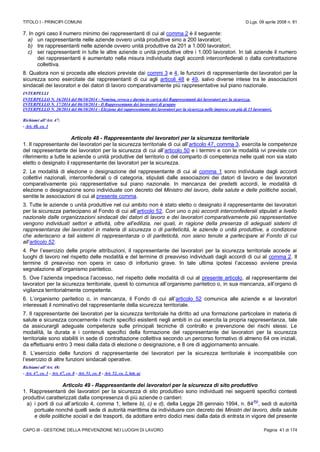 TITOLO I - PRINCIPI COMUNI D.Lgs. 09 aprile 2008 n. 81
CAPO III - GESTIONE DELLA PREVENZIONE NEI LUOGHI DI LAVORO Pagina 41 di 174
7. In ogni caso il numero minimo dei rappresentanti di cui al comma 2 è il seguente:
a) un rappresentante nelle aziende ovvero unità produttive sino a 200 lavoratori;
b) tre rappresentanti nelle aziende ovvero unità produttive da 201 a 1.000 lavoratori;
c) sei rappresentanti in tutte le altre aziende o unità produttive oltre i 1.000 lavoratori. In tali aziende il numero
dei rappresentanti è aumentato nella misura individuata dagli accordi interconfederali o dalla contrattazione
collettiva.
8. Qualora non si proceda alle elezioni previste dai commi 3 e 4, le funzioni di rappresentante dei lavoratori per la
sicurezza sono esercitate dai rappresentanti di cui agli articoli 48 e 49, salvo diverse intese tra le associazioni
sindacali dei lavoratori e dei datori di lavoro comparativamente più rappresentative sul piano nazionale.
INTERPELLI
INTERPELLO N. 16/2014 del 06/10/2014 - Nomina, revoca e durata in carica dei Rappresentanti dei lavoratori per la sicurezza.
INTERPELLO N. 17/2014 del 06/10/2014 - Il Rappresentante dei lavoratori di gruppo
INTERPELLO N. 20/2014 del 06/10/2014 - Elezione del rappresentante dei lavoratori per la sicurezza nelle imprese con più di 15 lavoratori.
Richiami all’Art. 47:
- Art. 48, co. 1
Articolo 48 - Rappresentante dei lavoratori per la sicurezza territoriale
1. Il rappresentante dei lavoratori per la sicurezza territoriale di cui all’articolo 47, comma 3, esercita le competenze
del rappresentante dei lavoratori per la sicurezza di cui all’articolo 50 e i termini e con le modalità ivi previste con
riferimento a tutte le aziende o unità produttive del territorio o del comparto di competenza nelle quali non sia stato
eletto o designato il rappresentante dei lavoratori per la sicurezza.
2. Le modalità di elezione o designazione del rappresentante di cui al comma 1 sono individuate dagli accordi
collettivi nazionali, interconfederali o di categoria, stipulati dalle associazioni dei datori di lavoro e dei lavoratori
comparativamente più rappresentative sul piano nazionale. In mancanza dei predetti accordi, le modalità di
elezione o designazione sono individuate con decreto del Ministro del lavoro, della salute e delle politiche sociali,
sentite le associazioni di cui al presente comma.
3. Tutte le aziende o unità produttive nel cui ambito non è stato eletto o designato il rappresentante dei lavoratori
per la sicurezza partecipano al Fondo di cui all’articolo 52. Con uno o più accordi interconfederali stipulati a livello
nazionale dalle organizzazioni sindacali dei datori di lavoro e dei lavoratori comparativamente più rappresentative
vengono individuati settori e attività, oltre all’edilizia, nei quali, in ragione della presenza di adeguati sistemi di
rappresentanza dei lavoratori in materia di sicurezza o di pariteticità, le aziende o unità produttive, a condizione
che aderiscano a tali sistemi di rappresentanza o di pariteticità, non siano tenute a partecipare al Fondo di cui
all’articolo 52.
4. Per l’esercizio delle proprie attribuzioni, il rappresentante dei lavoratori per la sicurezza territoriale accede ai
luoghi di lavoro nel rispetto delle modalità e del termine di preavviso individuati dagli accordi di cui al comma 2. Il
termine di preavviso non opera in caso di infortunio grave. In tale ultima ipotesi l’accesso avviene previa
segnalazione all’organismo paritetico.
5. Ove l’azienda impedisca l’accesso, nel rispetto delle modalità di cui al presente articolo, al rappresentante dei
lavoratori per la sicurezza territoriale, questi lo comunica all’organismo paritetico o, in sua mancanza, all’organo di
vigilanza territorialmente competente.
6. L’organismo paritetico o, in mancanza, il Fondo di cui all’articolo 52 comunica alle aziende e ai lavoratori
interessati il nominativo del rappresentante della sicurezza territoriale.
7. Il rappresentante dei lavoratori per la sicurezza territoriale ha diritto ad una formazione particolare in materia di
salute e sicurezza concernente i rischi specifici esistenti negli ambiti in cui esercita la propria rappresentanza, tale
da assicurargli adeguate competenze sulle principali tecniche di controllo e prevenzione dei rischi stessi. Le
modalità, la durata e i contenuti specifici della formazione del rappresentante dei lavoratori per la sicurezza
territoriale sono stabiliti in sede di contrattazione collettiva secondo un percorso formativo di almeno 64 ore iniziali,
da effettuarsi entro 3 mesi dalla data di elezione o designazione, e 8 ore di aggiornamento annuale.
8. L’esercizio delle funzioni di rappresentante dei lavoratori per la sicurezza territoriale è incompatibile con
l’esercizio di altre funzioni sindacali operative.
Richiami all’Art. 48:
- Art. 47, co. 3 - Art. 47, co. 8 - Art. 51, co. 8 - Art. 52, co. 2, lett. a)
Articolo 49 - Rappresentante dei lavoratori per la sicurezza di sito produttivo
1. Rappresentanti dei lavoratori per la sicurezza di sito produttivo sono individuati nei seguenti specifici contesti
produttivi caratterizzati dalla compresenza di più aziende o cantieri:
a) i porti di cui all’articolo 4, comma 1, lettere b), c) e d), della Legge 28 gennaio 1994, n. 84
(N)
, sedi di autorità
portuale nonché quelli sede di autorità marittima da individuare con decreto dei Ministri del lavoro, della salute
e delle politiche sociali e dei trasporti, da adottare entro dodici mesi dalla data di entrata in vigore del presente
 