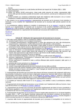 TITOLO I - PRINCIPI COMUNI D.Lgs. 09 aprile 2008 n. 81
CAPO III - GESTIONE DELLA PREVENZIONE NEI LUOGHI DI LAVORO Pagina 42 di 174
decreto;
b) centri intermodali di trasporto di cui alla Direttiva del Ministro dei trasporti del 18 ottobre 2006, n. 3858;
c) impianti siderurgici;
d) cantieri con almeno 30.000 uomini-giorno, intesa quale entità presunta dei cantieri, rappresentata dalla
somma delle giornate lavorative prestate dai lavoratori, anche autonomi, previste per la realizzazione di tutte
le opere;
e) contesti produttivi con complesse problematiche legate alla interferenza delle lavorazioni e da un numero
complessivo di addetti mediamente operanti nell’area superiore a 500.
2. Nei contesti di cui al comma precedente il rappresentante dei lavoratori per la sicurezza di sito produttivo è
individuato, su loro iniziativa, tra i rappresentanti dei lavoratori per la sicurezza delle aziende operanti nel sito
produttivo.
3. La contrattazione collettiva stabilisce le modalità di individuazione di cui al comma 2, nonché le modalità
secondo cui il rappresentante dei lavoratori per la sicurezza di sito produttivo esercita le attribuzioni di cui
all’articolo 50 in tutte le aziende o cantieri del sito produttivo in cui non vi siano rappresentanti per la sicurezza e
realizza il coordinamento tra i rappresentanti dei lavoratori per la sicurezza del medesimo sito.
Note all’Art. 49
Richiami all’Art. 49:
- Art. 47, co. 8
Articolo 50 - Attribuzioni del rappresentante dei lavoratori per la sicurezza
1. Fatto salvo quanto stabilito in sede di contrattazione collettiva, il rappresentante dei lavoratori per la sicurezza:
a) accede ai luoghi di lavoro in cui si svolgono le lavorazioni;
b) è consultato preventivamente e tempestivamente in ordine alla valutazione dei rischi, alla individuazione,
programmazione, realizzazione e verifica della prevenzione nella azienda o unità produttiva;
c) è consultato sulla designazione del responsabile e degli addetti al servizio di prevenzione, alla attività di
prevenzione incendi, al primo soccorso, alla evacuazione dei luoghi di lavoro e del medico competente;
d) è consultato in merito all’organizzazione della formazione di cui all’articolo 37;
e) riceve le informazioni e la documentazione aziendale inerente alla valutazione dei rischi e le misure di
prevenzione relative, nonché quelle inerenti alle sostanze ed ai preparati pericolosi, alle macchine, agli
impianti, alla organizzazione e agli ambienti di lavoro, agli infortuni ed alle malattie professionali;
f) riceve le informazioni provenienti dai servizi di vigilanza;
g) riceve una formazione adeguata e, comunque, non inferiore a quella prevista dall’articolo 37;
h) promuove l’elaborazione, l’individuazione e l’attuazione delle misure di prevenzione idonee a tutelare la
salute e l’integrità fisica dei lavoratori;
i) formula osservazioni in occasione di visite e verifiche effettuate dalle autorità competenti, dalle quali è, di
norma, sentito;
l) partecipa alla riunione periodica di cui all’articolo 35;
m) fa proposte in merito alla attività di prevenzione;
n) avverte il responsabile della azienda dei rischi individuati nel corso della sua attività;
o) può fare ricorso alle autorità competenti qualora ritenga che le misure di prevenzione e protezione dai rischi
adottate dal datore di lavoro o dai dirigenti e i mezzi impiegati per attuarle non siano idonei a garantire la
sicurezza e la salute durante il lavoro.
2. Il rappresentante dei lavoratori per la sicurezza deve disporre del tempo necessario allo svolgimento dell’incarico
senza perdita di retribuzione, nonché dei mezzi e degli spazi necessari per l’esercizio delle funzioni e delle facoltà
riconosciutegli, anche tramite l’accesso ai dati, di cui all’articolo 18, comma 1, lettera r), contenuti in applicazioni
informatiche. Non può subire pregiudizio alcuno a causa delle svolgimento della propria attività e nei suoi confronti
si applicano le stesse tutele previste dalla Legge per le rappresentanze sindacali.
3. Le modalità per l’esercizio delle funzioni di cui al comma 1 sono stabilite in sede di contrattazione collettiva
nazionale.
4. Il rappresentante dei lavoratori per la sicurezza, su sua richiesta e per l’espletamento della sua funzione, riceve
copia del documento di cui all’articolo 17, comma 1, lettera a).
5. I rappresentanti dei lavoratori per la sicurezza dei lavoratori rispettivamente del datore di lavoro committente e
delle imprese appaltatrici, su loro richiesta e per l’espletamento della loro funzione, ricevono copia del documento
di valutazione dei rischi di cui all’articolo 26, comma 3.
6. Il rappresentante dei lavoratori per la sicurezza è tenuto al rispetto delle disposizioni di cui al decreto legislativo
30 giugno 2003, n. 196
(N)
e del segreto industriale relativamente alle informazioni contenute nel documento di
valutazione dei rischi e nel documento di valutazione dei rischi di cui all’articolo 26, comma 3, nonché al segreto in
ordine ai processi lavorativi di cui vengono a conoscenza nell’esercizio delle funzioni.
7. L’esercizio delle funzioni di rappresentante dei lavoratori per la sicurezza è incompatibile con la nomina di
 