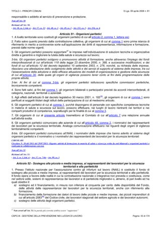 TITOLO I - PRINCIPI COMUNI D.Lgs. 09 aprile 2008 n. 81
CAPO III - GESTIONE DELLA PREVENZIONE NEI LUOGHI DI LAVORO Pagina 43 di 174
responsabile o addetto al servizio di prevenzione e protezione.
Note all’Art. 50
Richiami all’Art. 50:
- Art. 18, co. 1, lett. s) - Art. 37, co. 12 - Art. 48, co. 1 - Art. 49, co. 3 - Art. 231, co. 1 - Art. 236, co. 6
Articolo 51 - Organismi paritetici
1. A livello territoriale sono costituiti gli organismi paritetici di cui all’articolo 2, comma 1, lettera ee).
2. Fatto salvo quanto previsto dalla contrattazione collettiva, gli organismi di cui al comma 1 sono prima istanza di
riferimento in merito a controversie sorte sull’applicazione dei diritti di rappresentanza, informazione e formazione,
previsti dalle norme vigenti.
3. Gli organismi paritetici possono sopportare
47
le imprese nell’individuazione di soluzioni tecniche e organizzative
dirette a garantire e migliorare la tutela della salute e sicurezza sul lavoro;
3-bis. Gli organismi paritetici svolgono o promuovono attività di formazione, anche attraverso l’impiego dei fondi
interprofessionali di cui all’articolo 118 della legge 23 dicembre 2000, n. 388, e successive modificazioni, e dei
fondi di cui all’articolo 12 del decreto legislativo 10 settembre 2003, n. 276, nonché, su richiesta delle imprese,
rilasciano una attestazione dello svolgimento delle attività e dei servizi di supporto al sistema delle imprese, tra cui
l’asseverazione della adozione e della efficace attuazione dei modelli di organizzazione e gestione della sicurezza
di cui all’articolo 30, della quale gli organi di vigilanza possono tener conto ai fini della programmazione delle
proprie attività;
3-ter. Ai fini di cui al comma 3-bis, gli organismi paritetici istituiscono specifiche commissioni paritetiche,
tecnicamente competenti.
4. Sono fatti salvi, ai fini del comma 1, gli organismi bilaterali o partecipativi previsti da accordi interconfederali, di
categoria, nazionali, territoriali o aziendali.
5. Agli effetti dell’articolo 9 del decreto legislativo 30 marzo 2001, n. 165
(N)
, gli organismi di cui al comma 1 sono
parificati ai soggetti titolari degli istituti della partecipazione di cui al medesimo articolo.
6. Gli organismi paritetici di cui al comma 1, purché dispongano di personale con specifiche competenze tecniche
in materia di salute e sicurezza sul lavoro, possono effettuare, nei luoghi di lavoro rientranti nei territori e nei
comparti produttivi di competenza, sopralluoghi per le finalità di cui al comma 3.
7. Gli organismi di cui al presente articolo trasmettono al Comitato di cui all’articolo 7 una relazione annuale
sull’attività svolta.
8. Gli organismi paritetici comunicano alle aziende di cui all’articolo 48, comma 2, i nominativi dei rappresentanti
dei lavoratori per la sicurezza territoriale. Analoga comunicazione effettuano nei riguardi degli organi di vigilanza
territorialmente competenti.
8-bis. Gli organismi paritetici comunicano all’INAIL i nominativi delle imprese che hanno aderito al sistema degli
organismi paritetici e il nominativo o i nominativi dei rappresentanti dei lavoratori per la sicurezza territoriali.
CIRCOLARI
Circolare N. 20 del 2011 del 29/07/2011- Oggetto: attività di formazione in materia di salute e sicurezza svolta da enti bilaterali e organismi paritetici o
realizzata in collaborazione con essi.
Note all’Art. 51
Richiami all’Art. 51:
- Art. 2, co. 1, lett. v) - Art. 37, co. 7-bis - Art. 99, co. 3
Articolo 52 - Sostegno alla piccola e media impresa, ai rappresentanti dei lavoratori per la sicurezza
territoriali e alla pariteticità
1. Presso l’Istituto nazionale per l’assicurazione contro gli infortuni sul lavoro (INAIL) è costituito il fondo di
sostegno alla piccola e media impresa, ai rappresentanti dei lavoratori per la sicurezza territoriali e alla pariteticità.
Il fondo opera a favore delle realtà in cui la contrattazione nazionale o integrativa non preveda o costituisca, come
nel settore edile, sistemi di rappresentanza dei lavoratori e di pariteticità migliorativi o, almeno, di pari livello ed ha
quali obiettivi il:
a) sostegno ed il finanziamento, in misura non inferiore al cinquanta per cento delle disponibilità del Fondo,
delle attività delle rappresentanze dei lavoratori per la sicurezza territoriali, anche con riferimento alla
formazione;
b) finanziamento della formazione dei datori di lavoro delle piccole e medie imprese, dei piccoli imprenditori di
cui all’articolo 2083
(N)
del Codice civile, dei lavoratori stagionali del settore agricolo e dei lavoratori autonomi;
c) sostegno delle attività degli organismi paritetici.
47
Note errori all’Art. 51: la parola più corretta sembra essere “supportare”
 