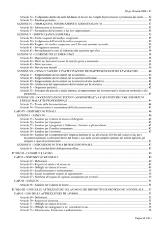 D.Lgs. 09 aprile 2008 n. 81
Pagina VII di XLI
Articolo 34 - Svolgimento diretto da parte del datore di lavoro dei compiti di prevenzione e protezione dai rischi....... 32
Articolo 35 - Riunione periodica ................................................................................................................................. 32
SEZIONE IV - FORMAZIONE, INFORMAZIONE E ADDESTRAMENTO ................................................................ 33
Articolo 36 - Informazione ai lavoratori ...................................................................................................................... 33
Articolo 37 - Formazione dei lavoratori e dei loro rappresentanti................................................................................. 34
SEZIONE V - SORVEGLIANZA SANITARIA............................................................................................................. 35
Articolo 38 - Titoli e requisiti del medico competente ................................................................................................. 35
Articolo 39 - Svolgimento dell’attività di medico competente...................................................................................... 36
Articolo 40 - Rapporti del medico competente con il Servizio sanitario nazionale ....................................................... 36
Articolo 41 - Sorveglianza sanitaria............................................................................................................................. 37
Articolo 42 - Provvedimenti in caso di inidoneità alla mansione specifica ................................................................... 38
SEZIONE VI - GESTIONE DELLE EMERGENZE....................................................................................................... 38
Articolo 43 - Disposizioni generali.............................................................................................................................. 38
Articolo 44 - Diritti dei lavoratori in caso di pericolo grave e immediato ..................................................................... 39
Articolo 45 - Primo soccorso....................................................................................................................................... 39
Articolo 46 - Prevenzione incendi ............................................................................................................................... 39
SEZIONE VII - CONSULTAZIONE E PARTECIPAZIONE DEI RAPPRESENTANTI DEI LAVORATORI .............. 40
Articolo 47 - Rappresentante dei lavoratori per la sicurezza......................................................................................... 40
Articolo 48 - Rappresentante dei lavoratori per la sicurezza territoriale ....................................................................... 41
Articolo 49 - Rappresentante dei lavoratori per la sicurezza di sito produttivo ............................................................. 41
Articolo 50 - Attribuzioni del rappresentante dei lavoratori per la sicurezza ................................................................ 42
Articolo 51 - Organismi paritetici................................................................................................................................ 43
Articolo 52 - Sostegno alla piccola e media impresa, ai rappresentanti dei lavoratori per la sicurezza territoriali e alla
pariteticità ............................................................................................................................................................. 43
SEZIONE VIII - DOCUMENTAZIONE TECNICO AMMINISTRATIVA E STATISTICHE DEGLI INFORTUNI
E DELLE MALATTIE PROFESSIONALI ................................................................................................................. 44
Articolo 53 - Tenuta della documentazione.................................................................................................................. 44
Articolo 54 - Comunicazioni e trasmissione della documentazione.............................................................................. 45
CAPO IV - DISPOSIZIONI PENALI ................................................................................................................................. 46
SEZIONE I - SANZIONI................................................................................................................................................ 46
Articolo 55 - Sanzioni per il datore di lavoro e il dirigente........................................................................................... 46
Articolo 56 - Sanzioni per il preposto .......................................................................................................................... 46
Articolo 57 - Sanzioni per i progettisti, i fabbricanti, i fornitori e gli installatori .......................................................... 47
Articolo 58 - Sanzioni per il medico competente ......................................................................................................... 47
Articolo 59 - Sanzioni per i lavoratori.......................................................................................................................... 47
Articolo 60 - Sanzioni per i componenti dell’impresa familiare di cui all’articolo 230-bis del codice civile, per i
lavoratori autonomi, i coltivatori diretti del fondo, i soci delle società semplici operanti nel settore agricolo, gli
artigiani e i piccoli commercianti........................................................................................................................... 47
SEZIONE II - DISPOSIZIONI IN TEMA DI PROCESSO PENALE.............................................................................. 47
Articolo 61 - Esercizio dei diritti della persona offesa.................................................................................................. 47
TITOLO II - LUOGHI DI LAVORO...................................................................................................................................... 49
CAPO I - DISPOSIZIONI GENERALI .............................................................................................................................. 49
Articolo 62 - Definizioni ............................................................................................................................................. 49
Articolo 63 - Requisiti di salute e di sicurezza ............................................................................................................. 49
Articolo 64 - Obblighi del datore di lavoro .................................................................................................................. 49
Articolo 65 - Locali sotterranei o semisotterranei ........................................................................................................ 50
Articolo 66 - Lavori in ambienti sospetti di inquinamento ........................................................................................... 50
Articolo 67 - Notifiche all’organo di vigilanza competente per territorio ..................................................................... 50
CAPO II - SANZIONI ........................................................................................................................................................ 51
Articolo 68 - Sanzioni per il datore di lavoro ............................................................................................................... 51
TITOLO III - USO DELLE ATTREZZATURE DI LAVORO E DEI DISPOSITIVI DI PROTEZIONE INDIVIDUALE...... 53
CAPO I - USO DELLE ATTREZZATURE DI LAVORO.................................................................................................. 53
Articolo 69 - Definizioni ............................................................................................................................................. 53
Articolo 70 - Requisiti di sicurezza.............................................................................................................................. 53
Articolo 71 - Obblighi del datore di lavoro .................................................................................................................. 54
Articolo 72 - Obblighi dei noleggiatori e dei concedenti in uso.................................................................................... 56
Articolo 73 - Informazione, formazione e addestramento............................................................................................. 56
 