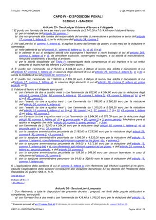 TITOLO I - PRINCIPI COMUNI D.Lgs. 09 aprile 2008 n. 81
CAPO IV - DISPOSIZIONI PENALI Pagina 46 di 174
CAPO IV - DISPOSIZIONI PENALI
SEZIONE I - SANZIONI
Articolo 55 - Sanzioni per il datore di lavoro e il dirigente
1. E’ punito con l’arresto da tre a sei mesi o con l’ammenda da 2.740,00 a 7.014,40 euro il datore di lavoro:
a) per la violazione dell’articolo 29, comma 1;
b) che non provvede alla nomina del responsabile del servizio di prevenzione e protezione ai sensi dell’articolo
17, comma 1, lettera b), o per la violazione dell’articolo 34, comma 2.
2. Nei casi previsti al comma 1, lettera a), si applica la pena dell’arresto da quattro a otto mesi se la violazione è
commessa:
a) nelle aziende di cui all’articolo 31, comma 6, lettere a), b), c), d), f) e g);
b) in aziende in cui si svolgono attività che espongono i lavoratori a rischi biologici di cui all’articolo 268,
comma 1, lettere c) e d), da atmosfere esplosive, cancerogeni mutageni, e da attività di manutenzione,
rimozione smaltimento e bonifica di amianto;
c) per le attività disciplinate dal Titolo IV caratterizzate dalla compresenza di più imprese e la cui entità
presunta di lavoro non sia inferiore a 200 uomini-giorno.
3. E’ punito con l’ammenda da 2.192,00 a 4.384,00 euro il datore di lavoro che adotta il documento di cui
all’articolo 17, comma 1, lettera a), in assenza degli elementi di cui all’articolo 28, comma 2, lettere b), c) o d), o
senza le modalità di cui all’articolo 29, commi 2 e 3.
4. E’ punito con l’ammenda da 1.096,00 a 2.192,00 euro il datore di lavoro che adotta il documento di cui
all’articolo 17, comma 1, lettera a), in assenza degli elementi di cui all’articolo 28, comma 2, lettere a), primo
periodo, ed f).
5. Il datore di lavoro e il dirigente sono puniti:
a. con l’arresto da due a quattro mesi o con l’ammenda da 822,00 a 4.384,00 euro per la violazione degli
articoli 3, comma 12-bis, 18, comma 1, lettera o), 26, comma 1, lettera b), 43, commi 1, lettere a), b), c) ed
e) e 4, 45, comma 1;
b) con l’arresto da due a quattro mesi o con l’ammenda da 1.096,00 a 5.260,80 euro per la violazione
dell’articolo 26, comma 1, lettera a);
c) con l’arresto da due a quattro mesi o con l’ammenda da 1.315,20 a 5.699,20 euro per la violazione
dell’articolo 18, comma 1, lettere c), e), f) e q), 36, commi 1 e 2, 37, commi 1, 7, 9 e 10, 43, comma 1, lettere
d) ed e-bis), 46, comma 2;
d) con l’arresto da due a quattro mesi o con l’ammenda da 1.644,00 a 6.576,00 euro per la violazione degli
articoli 18, comma 1, lettere a), d) e z) prima parte, e 26, commi 2 e 3, primo periodo. Medesima pena si
applica al soggetto che viola l’articolo 26, commi 3, quarto periodo
49
, o 3-ter;
e) con l’ammenda da 2.192,00 a 4.384,00 euro per la violazione degli articoli 18, comma 1, lettere g), n), p)
seconda parte, s) e v), 35, comma 4;
f) con la sanzione amministrativa pecuniaria da 2.192,00 a 7.233,60 euro per la violazione degli articoli 29,
comma 4, 35, comma 2, 41, comma 3;
g) con la sanzione amministrativa pecuniaria da 1.096,00 a 4.932,00 euro per la violazione dell’articolo 18,
comma 1, lettere r), con riferimento agli infortuni superiori ai tre giorni, bb), e comma 2;
h) con la sanzione amministrativa pecuniaria da 548,00 a 1.972.80 euro per la violazione dell’articolo 18,
comma 1, lettere g-bis) e r), con riferimento agli infortuni superiori ad un giorno, e dell’articolo 25, comma 1,
lettera e), secondo periodo, e dell’articolo 35, comma 5;
i) con la sanzione amministrativa pecuniaria da 109,60 a 548,00 euro per ciascun lavoratore, in caso di
violazione dell’articolo 26, comma 8;
l) con la sanzione amministrativa pecuniaria da 54,80 a 328,80 euro in caso di violazione dell’articolo 18,
comma 1, lettera aa).
6. L’applicazione della sanzione di cui al comma 5, lettera g) con riferimento agli infortuni superiori ai tre giorni,
esclude l’applicazione delle sanzioni conseguenti alla violazione dell’articolo 53 del decreto del Presidente della
Repubblica 30 giugno 1965, n. 1124.
Note all’Art. 55
Richiami all’Art. 55:
- Art. 300, co. 1
Articolo 56 - Sanzioni per il preposto
1. Con riferimento a tutte le disposizioni del presente decreto, i preposti, nei limiti delle proprie attribuzioni e
competenze, sono puniti:
a) con l’arresto fino a due mesi o con l’ammenda da 438,40 a 1.315,20 euro per la violazione dell’articolo 19,
49
Commento personale all’art. 55 comma 5 lett. d): Il riferimento più corretto sembra essere all’ultimo periodo del comma 3 dell’art. 26.
 