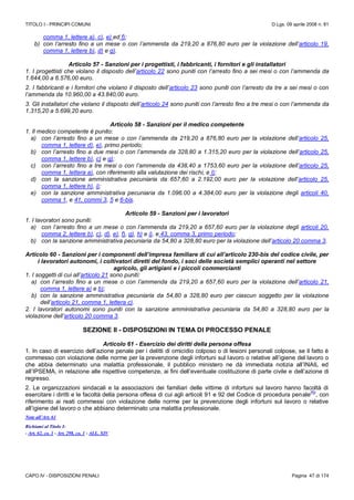 TITOLO I - PRINCIPI COMUNI D.Lgs. 09 aprile 2008 n. 81
CAPO IV - DISPOSIZIONI PENALI Pagina 47 di 174
comma 1, lettere a), c), e) ed f);
b) con l’arresto fino a un mese o con l’ammenda da 219,20 a 876,80 euro per la violazione dell’articolo 19,
comma 1, lettere b), d) e g).
Articolo 57 - Sanzioni per i progettisti, i fabbricanti, i fornitori e gli installatori
1. I progettisti che violano il disposto dell’articolo 22 sono puniti con l’arresto fino a sei mesi o con l’ammenda da
1.644,00 a 6.576,00 euro.
2. I fabbricanti e i fornitori che violano il disposto dell’articolo 23 sono puniti con l’arresto da tre a sei mesi o con
l’ammenda da 10.960,00 a 43.840,00 euro.
3. Gli installatori che violano il disposto dell’articolo 24 sono puniti con l’arresto fino a tre mesi o con l’ammenda da
1.315,20 a 5.699,20 euro.
Articolo 58 - Sanzioni per il medico competente
1. Il medico competente è punito:
a) con l’arresto fino a un mese o con l’ammenda da 219,20 a 876,80 euro per la violazione dell’articolo 25,
comma 1, lettere d), e), primo periodo;
b) con l’arresto fino a due mesi o con l’ammenda da 328,80 a 1.315,20 euro per la violazione dell’articolo 25,
comma 1, lettere b), c) e g);
c) con l’arresto fino a tre mesi o con l’ammenda da 438,40 a 1753,60 euro per la violazione dell’articolo 25,
comma 1, lettera a), con riferimento alla valutazione dei rischi, e l);
d) con la sanzione amministrativa pecuniaria da 657,60 a 2.192,00 euro per la violazione dell’articolo 25,
comma 1, lettere h), i);
e) con la sanzione amministrativa pecuniaria da 1.096.00 a 4.384,00 euro per la violazione degli articoli 40,
comma 1, e 41, commi 3, 5 e 6-bis.
Articolo 59 - Sanzioni per i lavoratori
1. I lavoratori sono puniti:
a) con l’arresto fino a un mese o con l’ammenda da 219,20 a 657,60 euro per la violazione degli articoli 20,
comma 2, lettere b), c), d), e), f), g), h) e i), e 43, comma 3, primo periodo;
b) con la sanzione amministrativa pecuniaria da 54,80 a 328,80 euro per la violazione dell’articolo 20 comma 3.
Articolo 60 - Sanzioni per i componenti dell’impresa familiare di cui all’articolo 230-bis del codice civile, per
i lavoratori autonomi, i coltivatori diretti del fondo, i soci delle società semplici operanti nel settore
agricolo, gli artigiani e i piccoli commercianti
1. I soggetti di cui all’articolo 21 sono puniti:
a) con l’arresto fino a un mese o con l’ammenda da 219,20 a 657,60 euro per la violazione dell’articolo 21,
comma 1, lettere a) e b);
b) con la sanzione amministrativa pecuniaria da 54,80 a 328,80 euro per ciascun soggetto per la violazione
dell’articolo 21, comma 1, lettera c).
2. I lavoratori autonomi sono puniti con la sanzione amministrativa pecuniaria da 54,80 a 328,80 euro per la
violazione dell’articolo 20 comma 3.
SEZIONE II - DISPOSIZIONI IN TEMA DI PROCESSO PENALE
Articolo 61 - Esercizio dei diritti della persona offesa
1. In caso di esercizio dell’azione penale per i delitti di omicidio colposo o di lesioni personali colpose, se il fatto è
commesso con violazione delle norme per la prevenzione degli infortuni sul lavoro o relative all’igiene del lavoro o
che abbia determinato una malattia professionale, il pubblico ministero ne dà immediata notizia all’INAIL ed
all’IPSEMA, in relazione alle rispettive competenze, ai fini dell’eventuale costituzione di parte civile e dell’azione di
regresso.
2. Le organizzazioni sindacali e la associazioni dei familiari delle vittime di infortuni sul lavoro hanno facoltà di
esercitare i diritti e le facoltà della persona offesa di cui agli articoli 91 e 92 del Codice di procedura penale
(N)
, con
riferimento ai reati commessi con violazione delle norme per la prevenzione degli infortuni sul lavoro o relative
all’igiene del lavoro o che abbiano determinato una malattia professionale.
Note all’Art. 61
Richiami al Titolo I:
- Art. 62, co. 1 - Art. 298, co. 1 - ALL. XIV
 