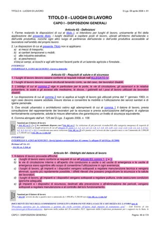 TITOLO II - LUOGHI DI LAVORO D.Lgs. 09 aprile 2008 n. 81
CAPO I - DISPOSIZIONI GENERALI Pagina 49 di 174
TITOLO II - LUOGHI DI LAVORO
CAPO I - DISPOSIZIONI GENERALI
Articolo 62 - Definizioni
1. Ferme restando le disposizioni di cui al titolo I, si intendono per luoghi di lavoro, unicamente ai fini della
applicazione del presente titolo, i luoghi destinati a ospitare posti di lavoro, ubicati all’interno dell’azienda o
dell’unità produttiva, nonché ogni altro luogo di pertinenza dell’azienda o dell’unità produttiva accessibile al
lavoratore nell’ambito del proprio lavoro.
2. Le disposizioni di cui al presente Titolo non si applicano:
a) ai mezzi di trasporto;
b) ai cantieri temporanei o mobili;
c) alle industrie estrattive;
d) ai pescherecci
d-bis)ai campi, ai boschi e agli altri terreni facenti parte di un’azienda agricola o forestale..
INTERPELLI
INTERPELLO N. 13/2013 del 24/10/2013 - Lavoro a domicilio
Articolo 63 - Requisiti di salute e di sicurezza
1. I luoghi di lavoro devono essere conformi ai requisiti indicati nell’ALLEGATO IV.
2. I luoghi di lavoro devono essere strutturati tenendo conto, se del caso, dei lavoratori disabili.
3. L’obbligo di cui al comma 2 vige in particolare per le porte, le vie di circolazione, gli ascensori e le relative
pulsantiere, le scale e gli accessi alle medesime, le docce, i gabinetti ed i posi di lavoro utilizzati da lavoratori
disabili.
4. La disposizione di cui al comma 2 non si applica ai luoghi di lavoro già utilizzati prima del 1° gennaio 1993; in
ogni caso devono essere adottate misure idonee a consentire la mobilità e l’utilizzazione dei servizi sanitari e di
igiene personale.
5. Ove vincoli urbanistici o architettonici ostino agli adempimenti di cui al comma 1 il datore di lavoro, previa
consultazione del rappresentante dei lavoratori per la sicurezza e previa autorizzazione dell’organo di vigilanza
territorialmente competente, adotta le misure alternative che garantiscono un livello di sicurezza equivalente.
6. Comma abrogato dall’art. 125 del D.Lgs. 3 agosto 2009, n. 106
Sanzioni
Penali
Sanzioni per il datore di lavoro
• Art. 63, co 1, 2 e 3 in combinato disposto con l’Art. 64, co 1: La violazione di più precetti riconducibili alla categoria omogenea di requisiti di
sicurezza relativi ai luoghi di lavoro di cui all’allegato IV, punti 1.1, 1.2, 1.3, 1.4, 1.5, 1.6, 1.7, 1.8, 1.9, 1.10, 1.11, 1.12, 1.13, 1.14, 2.1, 2.2, 3, 4, 6.1,
6.2, 6.3, 6.4, 6.5, e 6.6, è considerata una unica violazione [Art. 68, co. 2] ed è punita con l’arresto da due a quattro mesi o con l’ammenda da 1.096,00
a 5.260,80 euro [Art. 68, co. 1, lett. b)]
INTERPELLI
INTERPELLO N. 4/2013 del 02/05/2013 - Servizi igienico assistenziali (art. 63 comma 1 e allegato IV del D.Lgs. 81/2008)
Richiami all’Art. 63:
- Art. 64, co. 1, lett. a)
Articolo 64 - Obblighi del datore di lavoro
1. Il datore di lavoro provvede affinché:
a) i luoghi di lavoro siano conformi ai requisiti di cui all’articolo 63, commi 1, 2 e 3;
b) le vie di circolazione interne o all’aperto che conducono a uscite o ad uscite di emergenza e le uscite di
emergenza siano sgombre allo scopo di consentirne l’utilizzazione in ogni evenienza;
c) i luoghi di lavoro, gli impianti e i dispositivi vengano sottoposti a regolare manutenzione tecnica e vengano
eliminati, quanto più rapidamente possibile, i difetti rilevati che possano pregiudicare la sicurezza e la salute
dei lavoratori;
d) i luoghi di lavoro, gli impianti e i dispositivi vengano sottoposti a regolare pulitura, onde assicurare condizioni
igieniche adeguate;
e) gli impianti e i dispositivi di sicurezza, destinati alla prevenzione o all’eliminazione dei pericoli, vengano
sottoposti a regolare manutenzione e al controllo del loro funzionamento.
Sanzioni
Penali
Sanzioni per il datore di lavoro
• Art. 64: arresto da due a quattro mesi o ammenda da 1.096,00 a 5.260,80 euro [Art. 68, co. 1, lett. b)]
DOCUMENTI TECNICI DELLA COMMISIONE CONSULTIVA PERMANENTE PER LA SALUTE E SICUREZZA SUL LAVORO (art. 6)
"Procedura operativa per la valutazione e gestione dei rischi correlati all’igiene degli impianti di trattamento aria" - Link Esterno al sito
www.lavoro.gov.it/SicurezzaLavoro. Approvato nella seduta del 28 novembre 2012. Approvato dalla Conferenza permanente per i rapporti tra lo Stato, le
 