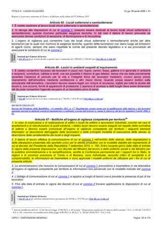 TITOLO II - LUOGHI DI LAVORO D.Lgs. 09 aprile 2008 n. 81
CAPO I - DISPOSIZIONI GENERALI Pagina 50 di 174
Regioni e le province autonome di Trento e di Bolzano nella seduta del 07 febbraio 2013
Articolo 65 - Locali sotterranei o semisotterranei
1. È vietato destinare al lavoro locali chiusi sotterranei o semisotterranei.
2. In deroga alle disposizioni di cui al comma 1, possono essere destinati al lavoro locali chiusi sotterranei o
semisotterranei, quando ricorrano particolari esigenze tecniche. In tali casi il datore di lavoro provvede ad
assicurare idonee condizioni di aerazione, di illuminazione e di microclima.
3. L’organo di vigilanza può consentire l’uso dei locali chiusi sotterranei o semisotterranei anche per altre
lavorazioni per le quali non ricorrono le esigenze tecniche, quando dette lavorazioni non diano luogo ad emissioni
di agenti nocivi, sempre che siano rispettate le norme del presente decreto legislativo e si sia provveduto ad
assicurare le condizioni di cui al comma 2.
Sanzioni
Penali
Sanzioni per il datore di lavoro
• Art. 65, co. 1, 2: arresto da due a quattro mesi o ammenda da 1.096,00 a 5.260,80 euro [Art. 68, co. 1, lett. b)]
Articolo 66 - Lavori in ambienti sospetti di inquinamento
1. È vietato consentire l’accesso dei lavoratori in pozzi neri, fogne, camini, fosse, gallerie e in generale in ambienti
e recipienti, condutture, caldaie e simili, ove sia possibile il rilascio di gas deleteri, senza che sia stata previamente
accertata l’assenza di pericolo per la vita e l’integrità fisica dei lavoratori medesimi, ovvero senza previo
risanamento dell’atmosfera mediante ventilazione o altri mezzi idonei. Quando possa esservi dubbio sulla
pericolosità dell’atmosfera, i lavoratori devono essere legati con cintura di sicurezza, vigilati per tutta la durata del
lavoro e, ove occorra, forniti di apparecchi di protezione. L’apertura di accesso a detti luoghi deve avere dimensioni
tali da poter consentire l’agevole recupero di un lavoratore privo di sensi.
Sanzioni
Penali
Sanzioni per il datore di lavoro
• Art. 66: arresto da tre a sei mesi o ammenda da 2.740,00 a 7.014,40 euro [Art. 68,co. 1, lett. a)]
DECRETI COLLEGATI
Decreto del Presidente della Repubblica - 14 settembre 2011, n. 177 Regolamento recante norme per la qualificazione delle imprese e dei lavoratori
autonomi operanti in ambienti sospetti di inquinamento o confinanti, a norma dell’articolo 6, comma 8, lettera g), del decreto legislativo 9 aprile 2008, n.
81.
Articolo 67 - Notifiche all’organo di vigilanza competente per territorio
50
1. In caso di costruzione e di realizzazione di edifici o locali da adibire a lavorazioni industriali, nonchè nei casi di
ampliamenti e di ristrutturazioni di quelli esistenti, i relativi lavori devono essere eseguiti nel rispetto della normativa
di settore e devono essere comunicati all’organo di vigilanza competente per territorio i seguenti elementi
informativi: a) descrizione dell’oggetto delle lavorazioni e delle principali modalità di esecuzione delle stesse; b)
descrizione delle caratteristiche dei locali e degli impianti.
2. Il datore di lavoro effettua la comunicazione di cui al comma 1 nell’ambito delle istanze, delle segnalazioni o
delle attestazioni presentate allo sportello unico per le attività produttive con le modalità stabilite dal regolamento di
cui al decreto del Presidente della Repubblica 7 settembre 2010, n. 160. Entro novanta giorni dalla data di entrata
in vigore della presente disposizione, con decreto del Ministro del lavoro e delle politiche sociali e del Ministro per
la pubblica amministrazione e la semplificazione, sentita la Conferenza permanente per i rapporti tra lo Stato, le
regioni e le province autonome di Trento e di Bolzano, sono individuate, secondo criteri di semplicità e di
comprensibilità, le informazioni da trasmettere e sono approvati i modelli uniformi da utilizzare per i fini di cui al
presente articolo.
3. Le amministrazioni che ricevono le comunicazioni di cui al comma 1 provvedono a trasmettere in via telematica
all’organo di vigilanza competente per territorio le informazioni loro pervenute con le modalità indicate dal comma
2.
4. L’obbligo di comunicazione di cui al comma 1 si applica ai luoghi di lavoro ove è prevista la presenza di più di tre
lavoratori.
5. Fino alla data di entrata in vigore del decreto di cui al comma 2 trovano applicazione le disposizioni di cui al
comma 1.
Sanzioni
Amministrative
Sanzioni per il datore di lavoro
• Art. 67, co. 1, 2: sanzione amministrativa pecuniaria da 548,00 a 1.972.80 euro [Art. 68, co. 1, lett. c)]
50
Articolo modificato dall’art. 32 del decreto-legge 21/06/2013, n. 69 recante “Disposizioni urgenti per il rilancio dell'economia” (G.U. n.144 del 21/6/2013
- S.O. n. 50) convertito con modificazioni dalla Legge 9/08/2013, n. 98 (G.U. n. 194 del 20/08/2013 - S.O. n. 63);
 