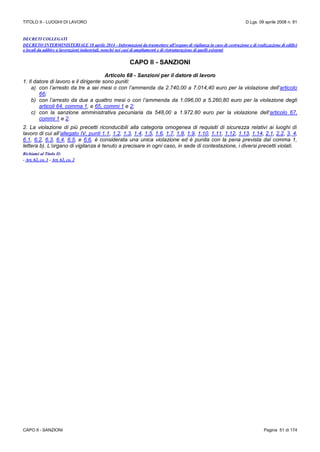 TITOLO II - LUOGHI DI LAVORO D.Lgs. 09 aprile 2008 n. 81
CAPO II - SANZIONI Pagina 51 di 174
DECRETI COLLEGATI
DECRETO INTERMINISTERIALE 18 aprile 2014 - Informazioni da trasmettere all'organo di vigilanza in caso di costruzione e di realizzazione di edifici
o locali da adibire a lavorazioni industriali, nonché nei casi di ampliamenti e di ristrutturazione di quelli esistenti
CAPO II - SANZIONI
Articolo 68 - Sanzioni per il datore di lavoro
1. Il datore di lavoro e il dirigente sono puniti:
a) con l’arresto da tre a sei mesi o con l’ammenda da 2.740,00 a 7.014,40 euro per la violazione dell’articolo
66;
b) con l’arresto da due a quattro mesi o con l’ammenda da 1.096,00 a 5.260,80 euro per la violazione degli
articoli 64, comma 1, e 65, commi 1 e 2;
c) con la sanzione amministrativa pecuniaria da 548,00 a 1.972.80 euro per la violazione dell’articolo 67,
commi 1 e 2.
2. La violazione di più precetti riconducibili alla categoria omogenea di requisiti di sicurezza relativi ai luoghi di
lavoro di cui all’allegato IV, punti 1.1, 1.2, 1.3, 1.4, 1.5, 1.6, 1.7, 1.8, 1.9, 1.10, 1.11, 1.12, 1.13, 1.14, 2.1, 2.2, 3, 4,
6.1, 6.2, 6.3, 6.4, 6.5, e 6.6, è considerata una unica violazione ed è punita con la pena prevista dal comma 1,
lettera b). L’organo di vigilanza è tenuto a precisare in ogni caso, in sede di contestazione, i diversi precetti violati.
Richiami al Titolo II:
- Art. 62, co. 1 - Art. 62, co. 2
 