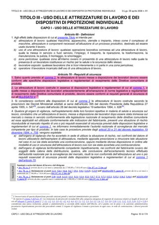 TITOLO III - USO DELLE ATTREZZATURE DI LAVORO E DEI DISPOSITIVI DI PROTEZIONE INDIVIDUALE D.Lgs. 09 aprile 2008 n. 81
CAPO I - USO DELLE ATTREZZATURE DI LAVORO Pagina 53 di 174
TITOLO III - USO DELLE ATTREZZATURE DI LAVORO E DEI
DISPOSITIVI DI PROTEZIONE INDIVIDUALE
CAPO I - USO DELLE ATTREZZATURE DI LAVORO
Articolo 69 - Definizioni
1. Agli effetti delle disposizioni di cui al presente Titolo si intende per:
a) attrezzatura di lavoro: qualsiasi macchina, apparecchio, utensile o impianto, inteso come il complesso di
macchine, attrezzature e componenti necessari all’attuazione di un processo produttivo, destinato ad essere
usato durante il lavoro;
b) uso di una attrezzatura di lavoro: qualsiasi operazione lavorativa connessa ad una attrezzatura di lavoro,
quale la messa in servizio o fuori servizio, l’impiego, il trasporto, la riparazione, la trasformazione, la
manutenzione, la pulizia, il montaggio, lo smontaggio;
c) zona pericolosa: qualsiasi zona all’interno ovvero in prossimità di una attrezzatura di lavoro nella quale la
presenza di un lavoratore costituisce un rischio per la salute o la sicurezza dello stesso;
d) lavoratore esposto: qualsiasi lavoratore che si trovi interamente o in parte in una zona pericolosa;
e) operatore: il lavoratore incaricato dell’uso di una attrezzatura di lavoro.
Articolo 70 - Requisiti di sicurezza
1. Salvo quanto previsto al comma 2, le attrezzature di lavoro messe a disposizione dei lavoratori devono essere
conformi alle specifiche disposizioni legislative e regolamentari di recepimento delle Direttive comunitarie di
prodotto.
2. Le attrezzature di lavoro costruite in assenza di disposizioni legislative e regolamentari di cui al comma 1, e
quelle messe a disposizione dei lavoratori antecedentemente all’emanazione di norme legislative e regolamentari
di recepimento delle Direttive comunitarie di prodotto, devono essere conformi ai requisiti generali di sicurezza di
cui all’ALLEGATO V.
51
3. Si considerano conformi alle disposizioni di cui al comma 2 le attrezzature di lavoro costruite secondo le
prescrizioni dei Decreti Ministeriali adottati ai sensi dell’articolo 395 del decreto Presidente della Repubblica 27
aprile 1955, n. 547
(N)
, ovvero dell’articolo 28 del decreto legislativo 19 settembre 1994, n. 626
(N)
.
4. Qualora gli organi di vigilanza, nell’espletamento delle loro funzioni ispettive in materia di salute e sicurezza sul
lavoro, constatino che un’attrezzatura di lavoro, messa a disposizione dei lavoratori dopo essere stata immessa sul
mercato o messa in servizio conformemente alla legislazione nazionale di recepimento delle direttive comunitarie
ad essa applicabili ed utilizzata conformemente alle indicazioni del fabbricante, presenti una situazione di rischio
riconducibile al mancato rispetto di uno o più requisiti essenziali di sicurezza previsti dalle disposizioni legislative e
regolamentari di cui al comma 1, ne informano immediatamente l’autorità nazionale di sorveglianza del mercato
competente per tipo di prodotto. In tale caso le procedure previste dagli articoli 20 e 21 del decreto legislativo 19
dicembre 1994, n. 758, vengono espletate:
a) dall'organo di vigilanza che ha accertato in sede di utilizzo la situazione di rischio, nei confronti del datore di
lavoro utilizzatore dell'esemplare di attrezzatura, mediante apposita prescrizione a rimuovere tale situazione
nel caso in cui sia stata accertata una contravvenzione, oppure mediante idonea disposizione in ordine alle
modalità di uso in sicurezza dell’attrezzatura di lavoro ove non sia stata accertata una contravvenzione;
b) dall'organo di vigilanza territorialmente competente rispettivamente, nei confronti del fabbricante ovvero dei
soggetti della catena della distribuzione, qualora, alla conclusione dell'accertamento tecnico effettuato
dall'autorità nazionale per la sorveglianza del mercato, risulti la non conformità dell’attrezzatura ad uno o più
requisiti essenziali di sicurezza previsti dalle disposizioni legislative e regolamentari di cui al comma 1
dell’articolo 70.
SanzioniPenali
Sanzioni a carico del datore di lavoro e del dirigente
• Art. 70, co. 1: arresto da tre a sei mesi o ammenda da 2.740,00 a 7.014,40 euro [Art. 87, co. 2, lett. a)]
• Art. 70, co. 2, limitatamente ai punti 3.2.1, 5.6.1, 5.6.6, 5.6.7, 5.9.1, 5.9.2, 5.13.8 e 5.13.9 dell’ALLEGATO V, parte II: arresto da tre a sei mesi o
ammenda da 2.740,00 a 7.014,40 euro [Art. 87, co. 2, lett. b)]52
• Art. 70, co. 2, limitatamente ai punti 2.10, 3.1.8, 3.1.11, 3.3.1, 5.1.3, 5.1.4, 5.5.3, 5.5.7, 5.7.1, 5.7.3, 5.12.1, 5.15.2, 5.16.2, 5.16.4, dell’ALLEGATO
V, parte II: arresto da due a quattro mesi o ammenda da 1.096,00 a 5.260,80 euro [Art. 87, co. 3, lett. a)]
51
L’inosservanza di questa disposizione prevede sanzioni penali e sanzioni amministrative pecuniarie
52
Si riporta il comma 5 dell’art. 87: La violazione di più precetti riconducibili alla categoria omogenea di requisiti di sicurezza relativi ai luoghi di lavoro di
cui all’allegato V, parte II, punti 1, 2, 3.1, 3.2, 3.3, 3.4, 4.1, 4.2, 4.3, 4.4, 4.5, 5.1, 5.2, 5.3, 5.4, 5.5, 5.6, 5.7, 5.8, 5.9, 5.10, 5.11, 5.12, 5.13, 5.14, 5.15 e 5.16 è
considerata una unica violazione, penale o amministrativa a seconda della natura dell’illecito, ed è punita con la pena o la sanzione amministrativa
pecuniaria rispettivamente previste dai precedenti commi. L’organo di vigilanza è tenuto a precisare in ogni caso, in sede di contestazione, i diversi precetti
violati.
 