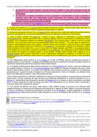 TITOLO III - USO DELLE ATTREZZATURE DI LAVORO E DEI DISPOSITIVI DI PROTEZIONE INDIVIDUALE D.Lgs. 09 aprile 2008 n. 81
CAPO I - USO DELLE ATTREZZATURE DI LAVORO Pagina 55 di 174
1) ad interventi di controllo periodici, secondo frequenze stabilite in base alle indicazioni fornite dai
fabbricanti, ovvero dalle norme di buona tecnica, o in assenza di queste ultime, desumibili dai codici di
buona prassi;
2) ad interventi di controllo straordinari al fine di garantire il mantenimento di buone condizioni di
sicurezza, ogni volta che intervengano eventi eccezionali che possano avere conseguenze
pregiudizievoli per la sicurezza delle attrezzature di lavoro, quali riparazioni trasformazioni, incidenti,
fenomeni naturali o periodi prolungati di inattività.
c) Gli interventi di controllo di cui ai lettere a) e b) sono volti ad assicurare il buono stato di conservazione e
l’efficienza a fini di sicurezza delle attrezzature di lavoro e devono essere effettuati da persona competente.
9. I risultati dei controlli di cui al comma 8 devono essere riportati per iscritto e, almeno quelli relativi agli ultimi tre
anni, devono essere conservati e tenuti a disposizione degli organi di vigilanza.
10. Qualora le attrezzature di lavoro di cui al comma 8 siano usate al di fuori della sede dell’unità produttiva devono
essere accompagnate da un documento attestante l’esecuzione dell’ultimo controllo con esito positivo.
11. Oltre a quanto previsto dal comma 8, il datore di lavoro sottopone le attrezzature di lavoro riportate
nell’ALLEGATO VII a verifiche periodiche volte a valutarne l’effettivo stato di conservazione e di efficienza ai fini di
sicurezza, con la frequenza indicata nel medesimo ALLEGATO. Per la prima verifica il datore di lavoro si avvale
dell’INAIL, che vi provvede nel termine di quarantacinque giorni dalla richiesta
54
. Una volta decorso inutilmente il
termine di quarantacinque giorni sopra indicato, il datore di lavoro può avvalersi, a propria scelta, di altri soggetti
pubblici o privati abilitati secondo le modalità di cui al comma 13. Le successive verifiche sono effettuate su libera
scelta del datore di lavoro dalle ASL o, ove ciò sia previsto con legge regionale, dall’ARPA, o da soggetti pubblici o
privati abilitati che vi provvedono secondo le modalità di cui al comma 13. Per l’effettuazione delle verifiche l’INAIL
può avvalersi del supporto di soggetti pubblici o privati abilitati. I verbali redatti all’esito delle verifiche di cui al
presente comma devono essere conservati e tenuti a disposizione dell’organo di vigilanza. Le verifiche di cui al
presente comma sono effettuate a titolo oneroso e le spese per la loro effettuazione sono poste a carico del datore
di lavoro.
55
12. Per l’effettuazione delle verifiche di cui al comma 11, le ASL e l’ISPESL possono avvalersi del supporto di
soggetti pubblici o privati abilitati. I soggetti privati abilitati acquistano la qualifica di incaricati di pubblico servizio e
rispondono direttamente alla struttura pubblica titolare della funzione.
13. Le modalità di effettuazione delle verifiche periodiche di cui all’ALLEGATO VII, nonché i criteri per l’abilitazione
dei soggetti pubblici o privati di cui al comma precedente sono stabiliti con decreto del Ministro del lavoro, della
salute e delle politiche sociali
56
, di concerto con il Ministro dello sviluppo economico, sentita con la Conferenza
permanente per i rapporti tra Stato, le Regioni e le Province autonome di Trento e di Bolzano, da adottarsi entro
dodici mesi dalla data di entrata in vigore del presente decreto.
13-bis. Al fine di garantire la continuità e l’efficienza dei servizi di soccorso pubblico e di prevenzione ed estinzione
degli incendi, il Corpo nazionale dei vigili del fuoco può effettuare direttamente le verifiche periodiche di cui al
comma 11, relativamente alle attrezzature riportate nell’allegato VII di cui dispone a titolo di proprietà o comodato
d’uso. Il Corpo nazionale dei vigili del fuoco provvede a tali adempimenti con le risorse umane, strumentali e
finanziarie disponibili a legislazione vigente.
57
14. Con decreto del Ministro del lavoro, della salute e delle politiche sociali, di concerto con il Ministro dello
sviluppo economico, d’intesa con la Conferenza permanente per i rapporti tra Stato, Regioni e province autonome
di Trento e di Bolzano e sentita la Commissione consultiva di cui all’articolo 6, vengono apportate le modifiche
all’ALLEGATO VII relativamente all’elenco delle attrezzature di lavoro da sottoporre alle verifiche di cui al comma
11.
Sanzioni
Penali
Sanzioni a carico del datore di lavoro e del dirigente
• Art. 71, co. 1, 2, 4, 7, 8: arresto da tre a sei mesi o ammenda da 2.740,00 a 7.014,40 euro [Art. 87, co. 2, lett. c)]
• Art. 71, co. 3, limitatamente ai punti 3.1.3, 3.1.4, 3.1.5, 3.1.6, 3.1.7, 3.2.1 dell’ALLEGATO VI: arresto da due a quattro mesi o ammenda da
1.096,00 a 5.260,80 euro [Art. 87, co. 3, lett. b)]58
54
Comma modificato dalla Legge 30 ottobre 2013, n. 125 di conversione in legge, con modificazioni, del decreto-legge 31 agosto 2013, n. 101, recante
disposizioni urgenti per il perseguimento di obiettivi di razionalizzazione nelle pubbliche amministrazioni. (GU n.255 del 30/10/2013);
55
Comma modificato dall’art. 32 del decreto-legge 21/06/2013, n. 69 recante “Disposizioni urgenti per il rilancio dell'economia” (G.U. n.144 del 21/6/2013 -
S.O. n. 50) convertito con modificazioni dalla Legge 9/08/2013, n. 98 (G.U. n. 194 del 20/08/2013 - S.O. n. 63);
56
Commento personale all’art. 71 comma 13: in seguito alle sostituzioni previste dall’art. 1 del D.Lgs. 06 agosto 2009, n. 106 il “Ministro del lavoro, della
salute e delle politiche sociali” è ripetuto due volte, per cui è stato riportato solo una volta
57
Comma inserito dall’art. 11, comma 5, D.L. 14/08/2013, n. 93, recante “Disposizioni urgenti in materia di sicurezza e per il contrasto della violenza di
genere, nonchè in tema di protezione civile e di commissariamento delle province”, pubblicato sulla G.U. n.191 del 16/08/2013, entrato in vigore il
17/08/2013, convertito con modificazioni dalla L. 15/10/2013, n. 119 (G.U. n. 242 del 15/10/2013);
58
Si riporta il comma 6 dell’art. 87: La violazione di più precetti riconducibili alla categoria omogenea di requisiti di sicurezza relativi ai luoghi di lavoro di
cui all’allegato VI, punti 1.1, 1.2, 1.3, 1.4, 1.5, 1.6, 1.7, 1.8, 1.9, 2, 3.1, 3.2, 4, 5, 6, 7, 8, 9 e 10 è considerata una unica violazione ed è punita con la pena
prevista dal comma 2, lettera b) dell’art. 87. L’organo di vigilanza è tenuto a precisare in ogni caso, in sede di contestazione, i diversi precetti violati
 