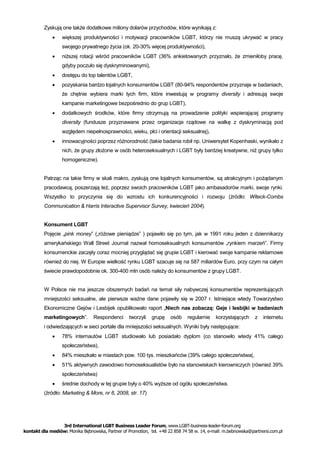 Zyskują one także dodatkowe miliony dolarów przychodów, które wynikają z:
                 większej produktywności i motywacji pracowników LGBT, którzy nie muszą ukrywać w pracy
                  swojego prywatnego życia (ok. 20-30% więcej produktywności),
                 niższej rotacji wśród pracowników LGBT (36% ankietowanych przyznało, że zmieniłoby pracę,
                  gdyby poczuło się dyskryminowanymi),
                 dostępu do top talentów LGBT,
                 pozyskania bardzo lojalnych konsumentów LGBT (80-94% respondentów przyznaje w badaniach,
                  że chętnie wybiera marki tych firm, które inwestują w programy diversity i adresują swoje
                  kampanie marketingowe bezpośrednio do grup LGBT),
                 dodatkowych środków, które firmy otrzymują na prowadzenie polityki wspierającej programy
                  diversity (fundusze przyznawane przez organizacje rządowe na walkę z dyskryminacją pod
                  względem niepełnosprawności, wieku, płci i orientacji seksualnej),
                 innowacyjności poprzez różnorodność (takie badania robił np. Uniwersytet Kopenhaski, wynikało z
                  nich, że grupy złożone w osób heteroseksualnych i LGBT były bardziej kreatywne, niż grupy tylko
                  homogeniczne).


         Patrząc na takie firmy w skali makro, zyskują one lojalnych konsumentów, są atrakcyjnym i pożądanym
         pracodawcą, poszerzają też, poprzez swoich pracowników LGBT jako ambasadorów marki, swoje rynki.
         Wszystko to przyczynia się do wzrostu ich konkurencyjności i rozwoju (źródło: Witeck-Combs
         Communication & Harris Interactive Supervisor Survey, kwiecień 2004).


         Konsument LGBT
         Pojęcie „pink money” („różowe pieniądze” ) pojawiło się po tym, jak w 1991 roku jeden z dziennikarzy
         amerykańskiego Wall Street Journal nazwał homoseksualnych konsumentów „rynkiem marzeń”. Firmy
         konsumenckie zaczęły coraz mocniej przyglądać się grupie LGBT i kierować swoje kampanie reklamowe
         również do niej. W Europie wielkość rynku LGBT szacuje się na 587 miliardów Euro, przy czym na całym
         świecie prawdopodobnie ok. 300-400 mln osób należy do konsumentów z grupy LGBT.


         W Polsce nie ma jeszcze obszernych badań na temat siły nabywczej konsumentów reprezentujących
         mniejszości seksualne, ale pierwsze ważne dane pojawiły się w 2007 r. Istniejące wtedy Towarzystwo
         Ekonomiczne Gejów i Lesbijek opublikowało raport „Niech nas zobaczą: Geje i lesbijki w badaniach
         marketingowych”.        Respondenci      tworzyli   grupę    osób     regularnie   korzystających     z   internetu
         i odwiedzających w sieci portale dla mniejszości seksualnych. Wyniki były następujące:
                 78% internautów LGBT studiowało lub posiadało dyplom (co stanowiło wtedy 41% całego
                  społeczeństwa),
                 84% mieszkało w miastach pow. 100 tys. mieszkańców (39% całego społeczeństwa(,
                 51% aktywnych zawodowo homoseksualistów było na stanowiskach kierowniczych (również 39%
                  społeczeństwa)
                 średnie dochody w tej grupie były o 40% wyższe od ogółu społeczeństwa.
         (źródło: Marketing & More, nr 6, 2008, str. 17)




                 3rd International LGBT Business Leader Forum, www.LGBT-business-leader-forum.org
kontakt dla mediów: Monika Bębnowska, Partner of Promotion, tel. +48 22 858 74 58 w. 14, e-mail: m.bebnowska@partnersi.com.pl
 